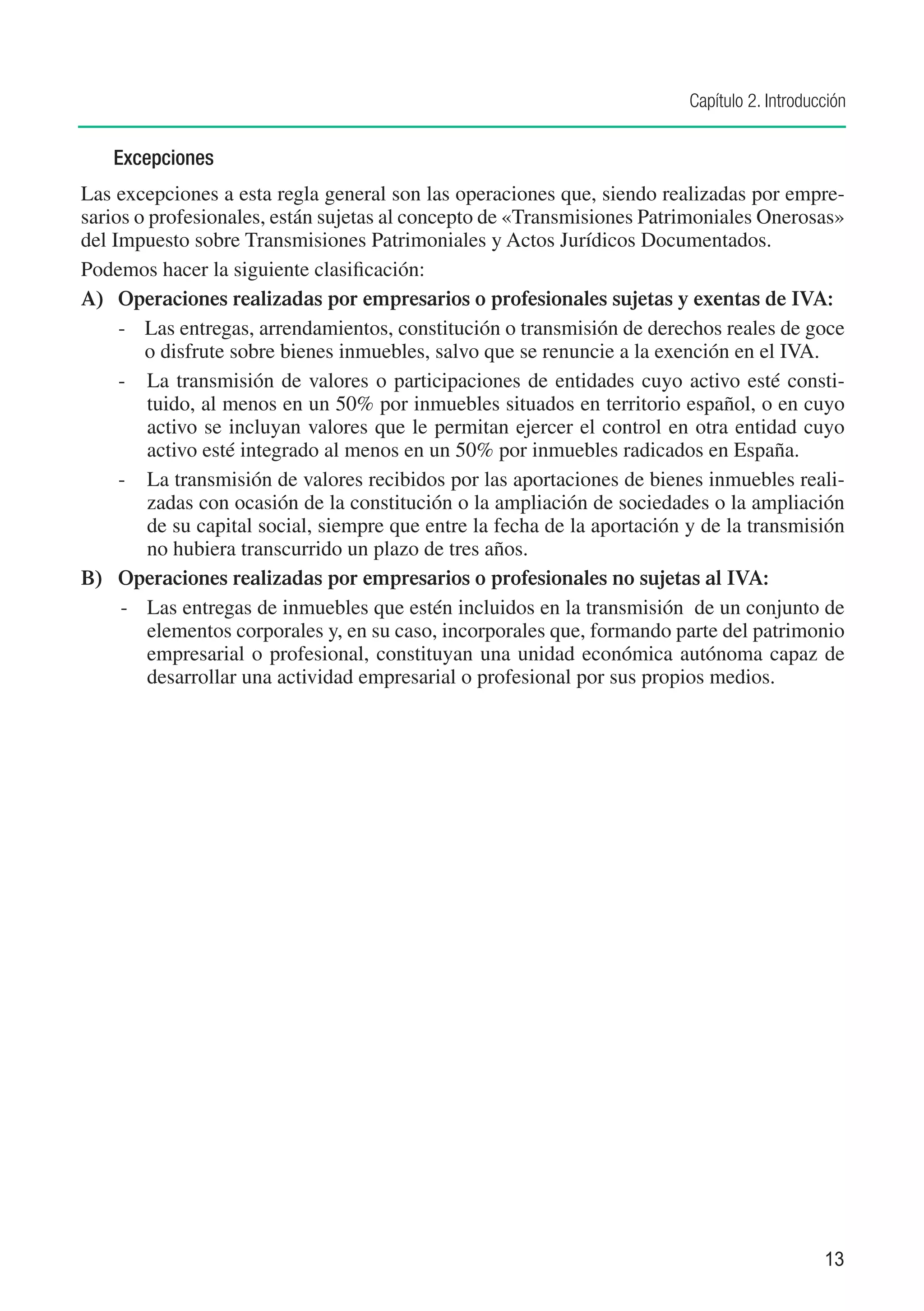 Capítulo 2. Introducción


    Excepciones
Las excepciones a esta regla general son las operaciones que, siendo realizadas por empre-
sarios o profesionales, están sujetas al concepto de «Transmisiones Patrimoniales Onerosas»
del Impuesto sobre Transmisiones Patrimoniales y Actos Jurídicos Documentados.
Podemos hacer la siguiente clasificación:
A)	 Operaciones realizadas por empresarios o profesionales sujetas y exentas de IVA:
     -	 Las entregas, arrendamientos, constitución o transmisión de derechos reales de goce
        o disfrute sobre bienes inmuebles, salvo que se renuncie a la exención en el IVA.
     -	 La transmisión de valores o participaciones de entidades cuyo activo esté consti-
         tuido, al menos en un 50% por inmuebles situados en territorio español, o en cuyo
         activo se incluyan valores que le permitan ejercer el control en otra entidad cuyo
         activo esté integrado al menos en un 50% por inmuebles radicados en España.
     -	 La transmisión de valores recibidos por las aportaciones de bienes inmuebles reali-
         zadas con ocasión de la constitución o la ampliación de sociedades o la ampliación
         de su capital social, siempre que entre la fecha de la aportación y de la transmisión
         no hubiera transcurrido un plazo de tres años.
B)	 Operaciones realizadas por empresarios o profesionales no sujetas al IVA:
     -	 Las entregas de inmuebles que estén incluidos en la transmisión de un conjunto de
         elementos corporales y, en su caso, incorporales que, formando parte del patrimonio
         empresarial o profesional, constituyan una unidad económica autónoma capaz de
         desarrollar una actividad empresarial o profesional por sus propios medios.




                                                                                              13
 
