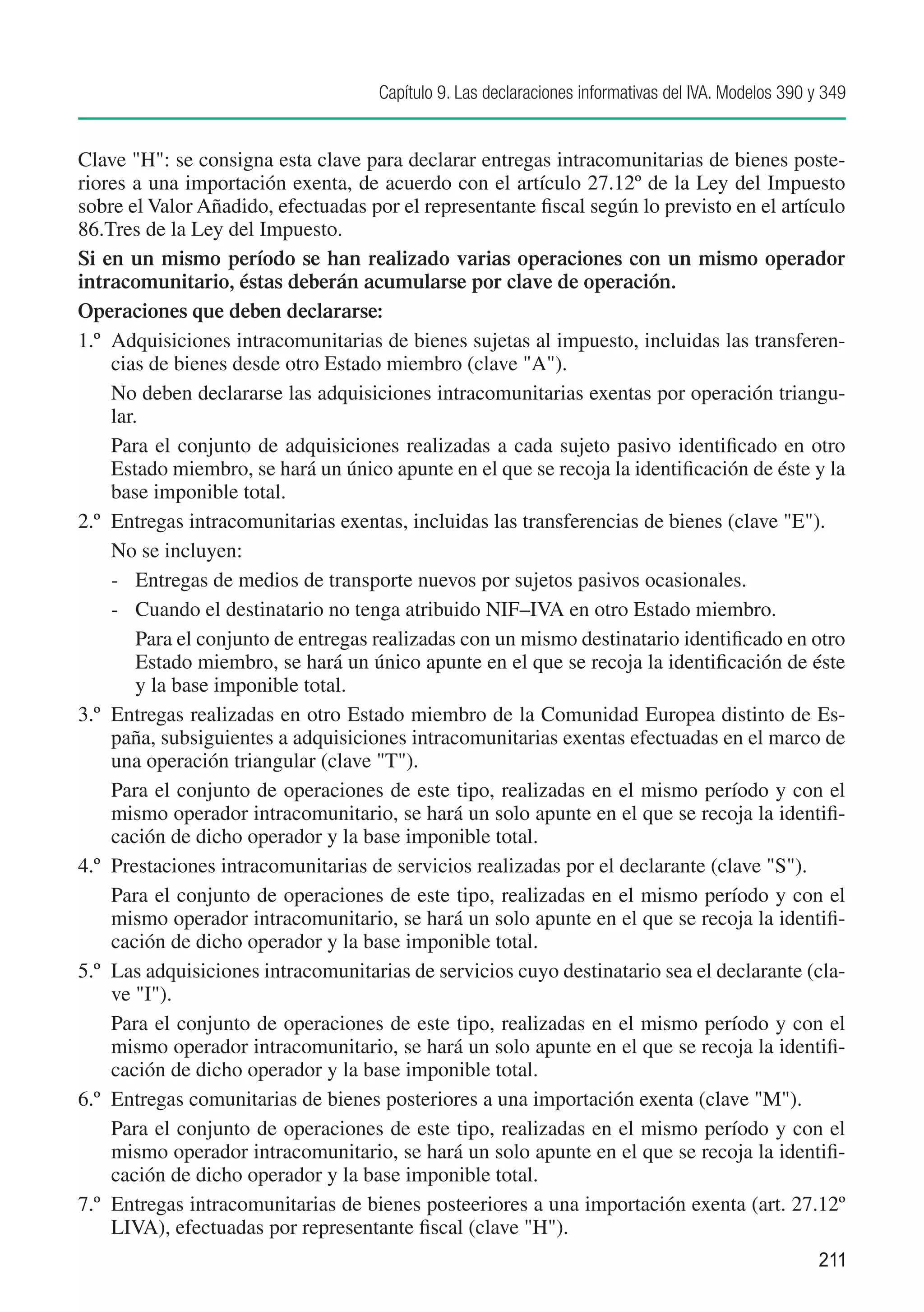 Capítulo 9. Las declaraciones informativas del IVA. Modelos 390 y 349


Clave "H": se consigna esta clave para declarar entregas intracomunitarias de bienes poste-
riores a una importación exenta, de acuerdo con el artículo 27.12º de la Ley del Impuesto
sobre el Valor Añadido, efectuadas por el representante fiscal según lo previsto en el artículo
86.Tres de la Ley del Impuesto.
Si en un mismo período se han realizado varias operaciones con un mismo operador
intracomunitario, éstas deberán acumularse por clave de operación.
Operaciones que deben declararse:
1.º	 Adquisiciones intracomunitarias de bienes sujetas al impuesto, incluidas las transferen-
     cias de bienes desde otro Estado miembro (clave "A").
	 No deben declararse las adquisiciones intracomunitarias exentas por operación triangu-
     lar.
	 Para el conjunto de adquisiciones realizadas a cada sujeto pasivo identificado en otro
     Estado miembro, se hará un único apunte en el que se recoja la identificación de éste y la
     base imponible total.
2.º	 Entregas intracomunitarias exentas, incluidas las transferencias de bienes (clave "E").
	 No se incluyen:
     -	 Entregas de medios de transporte nuevos por sujetos pasivos ocasionales.
     -	 Cuando el destinatario no tenga atribuido NIF–IVA en otro Estado miembro.
     	 Para el conjunto de entregas realizadas con un mismo destinatario identificado en otro
         Estado miembro, se hará un único apunte en el que se recoja la identificación de éste
         y la base imponible total.
3.º	 Entregas realizadas en otro Estado miembro de la Comunidad Europea distinto de Es-
     paña, subsiguientes a adquisiciones intracomunitarias exentas efectuadas en el marco de
     una operación triangular (clave "T").
	 Para el conjunto de operaciones de este tipo, realizadas en el mismo período y con el
     mismo operador intracomunitario, se hará un solo apunte en el que se recoja la identifi-
     cación de dicho operador y la base imponible total.
4.º	 Prestaciones intracomunitarias de servicios realizadas por el declarante (clave "S").
	 Para el conjunto de operaciones de este tipo, realizadas en el mismo período y con el
     mismo operador intracomunitario, se hará un solo apunte en el que se recoja la identifi-
     cación de dicho operador y la base imponible total.
5.º	 Las adquisiciones intracomunitarias de servicios cuyo destinatario sea el declarante (cla-
     ve "I").
	 Para el conjunto de operaciones de este tipo, realizadas en el mismo período y con el
     mismo operador intracomunitario, se hará un solo apunte en el que se recoja la identifi-
     cación de dicho operador y la base imponible total.
6.º	 Entregas comunitarias de bienes posteriores a una importación exenta (clave "M").
	 Para el conjunto de operaciones de este tipo, realizadas en el mismo período y con el
     mismo operador intracomunitario, se hará un solo apunte en el que se recoja la identifi-
     cación de dicho operador y la base imponible total.
7.º	 Entregas intracomunitarias de bienes posteeriores a una importación exenta (art. 27.12º
     LIVA), efectuadas por representante fiscal (clave "H").
                                                                                                     211
 
