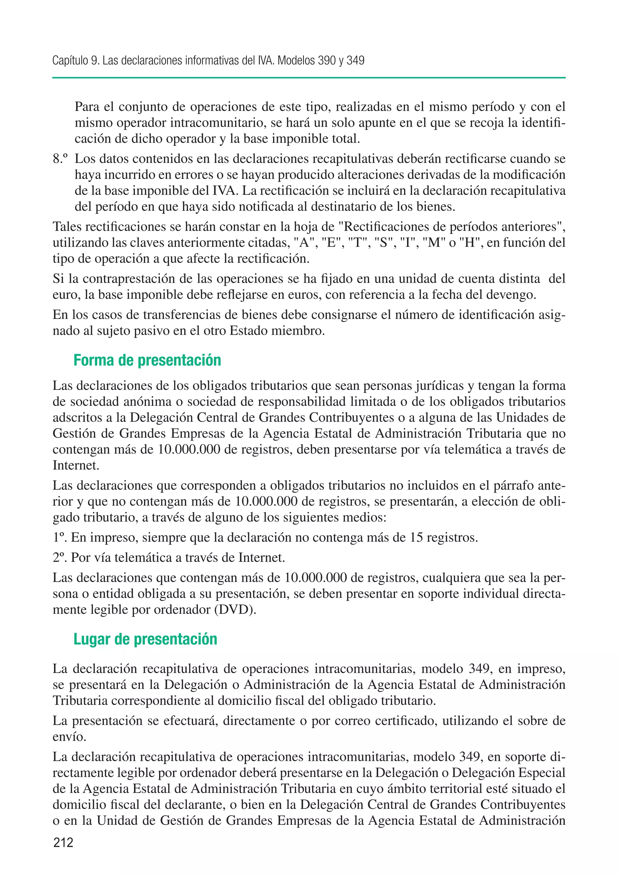 Capítulo 9. Las declaraciones informativas del IVA. Modelos 390 y 349


	    Para el conjunto de operaciones de este tipo, realizadas en el mismo período y con el
     mismo operador intracomunitario, se hará un solo apunte en el que se recoja la identifi-
     cación de dicho operador y la base imponible total.
8.º 	Los datos contenidos en las declaraciones recapitulativas deberán rectificarse cuando se
     haya incurrido en errores o se hayan producido alteraciones derivadas de la modificación
     de la base imponible del IVA. La rectificación se incluirá en la declaración recapitulativa
     del período en que haya sido notificada al destinatario de los bienes.
Tales rectificaciones se harán constar en la hoja de "Rectificaciones de períodos anteriores",
utilizando las claves anteriormente citadas, "A", "E", "T", "S", "I", "M" o "H", en función del
tipo de operación a que afecte la rectificación.
Si la contraprestación de las operaciones se ha fijado en una unidad de cuenta distinta del
euro, la base imponible debe reflejarse en euros, con referencia a la fecha del devengo.
En los casos de transferencias de bienes debe consignarse el número de identificación asig-
nado al sujeto pasivo en el otro Estado miembro.

      Forma de presentación
Las declaraciones de los obligados tributarios que sean personas jurídicas y tengan la forma
de sociedad anónima o sociedad de responsabilidad limitada o de los obligados tributarios
adscritos a la Delegación Central de Grandes Contribuyentes o a alguna de las Unidades de
Gestión de Grandes Empresas de la Agencia Estatal de Administración Tributaria que no
contengan más de 10.000.000 de registros, deben presentarse por vía telemática a través de
Internet.
Las declaraciones que corresponden a obligados tributarios no incluidos en el párrafo ante-
rior y que no contengan más de 10.000.000 de registros, se presentarán, a elección de obli-
gado tributario, a través de alguno de los siguientes medios:
1º. En impreso, siempre que la declaración no contenga más de 15 registros.
2º. Por vía telemática a través de Internet.
Las declaraciones que contengan más de 10.000.000 de registros, cualquiera que sea la per-
sona o entidad obligada a su presentación, se deben presentar en soporte individual directa-
mente legible por ordenador (DVD).

      Lugar de presentación
La declaración recapitulativa de operaciones intracomunitarias, modelo 349, en impreso,
se presentará en la Delegación o Administración de la Agencia Estatal de Administración
Tributaria correspondiente al domicilio fiscal del obligado tributario.
La presentación se efectuará, directamente o por correo certificado, utilizando el sobre de
envío.
La declaración recapitulativa de operaciones intracomunitarias, modelo 349, en soporte di-
rectamente legible por ordenador deberá presentarse en la Delegación o Delegación Especial
de la Agencia Estatal de Administración Tributaria en cuyo ámbito territorial esté situado el
domicilio fiscal del declarante, o bien en la Delegación Central de Grandes Contribuyentes
o en la Unidad de Gestión de Grandes Empresas de la Agencia Estatal de Administración
212
 