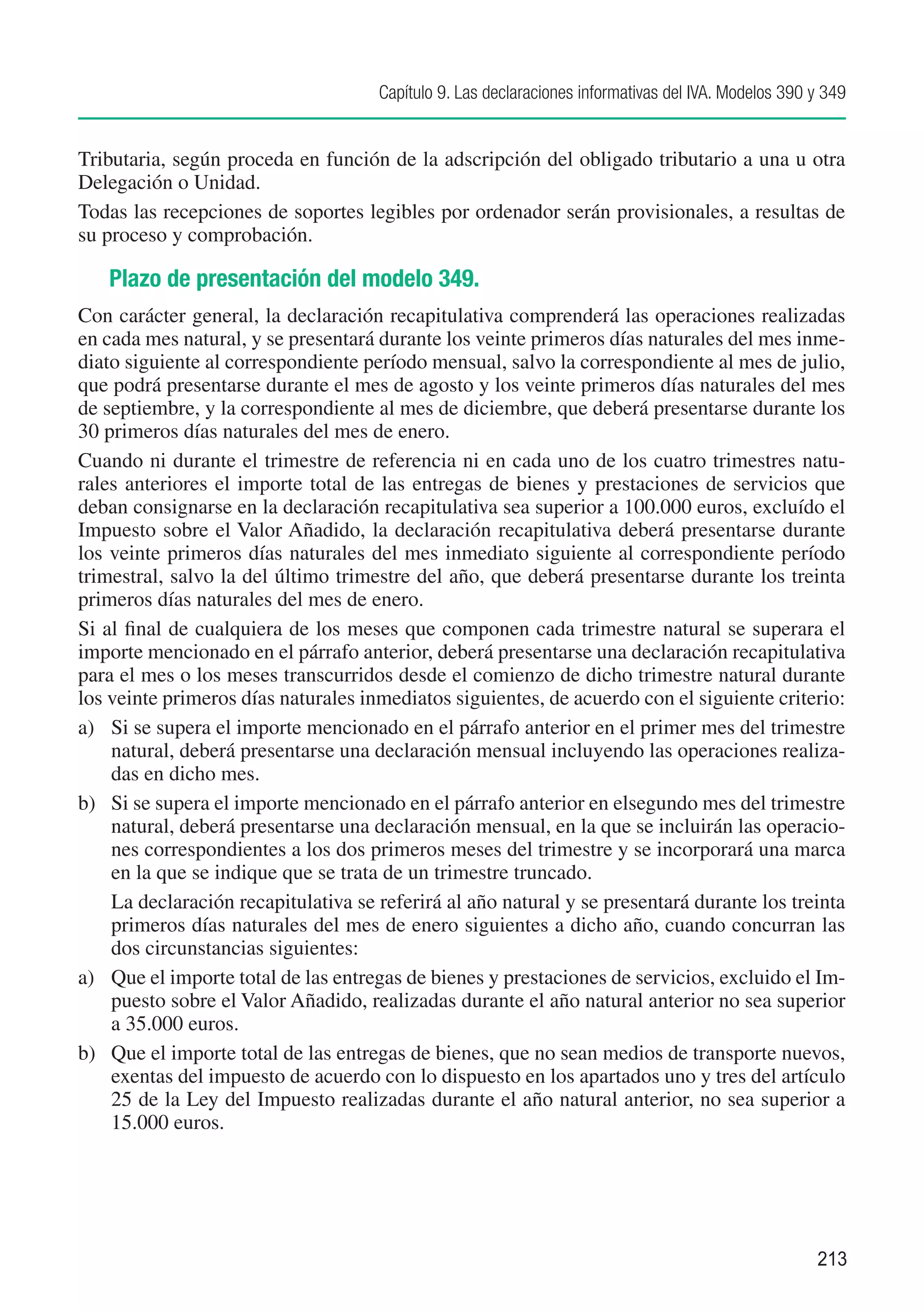 Capítulo 9. Las declaraciones informativas del IVA. Modelos 390 y 349


Tributaria, según proceda en función de la adscripción del obligado tributario a una u otra
Delegación o Unidad.
Todas las recepciones de soportes legibles por ordenador serán provisionales, a resultas de
su proceso y comprobación.

   Plazo de presentación del modelo 349.
Con carácter general, la declaración recapitulativa comprenderá las operaciones realizadas
en cada mes natural, y se presentará durante los veinte primeros días naturales del mes inme-
diato siguiente al correspondiente período mensual, salvo la correspondiente al mes de julio,
que podrá presentarse durante el mes de agosto y los veinte primeros días naturales del mes
de septiembre, y la correspondiente al mes de diciembre, que deberá presentarse durante los
30 primeros días naturales del mes de enero.
Cuando ni durante el trimestre de referencia ni en cada uno de los cuatro trimestres natu-
rales anteriores el importe total de las entregas de bienes y prestaciones de servicios que
deban consignarse en la declaración recapitulativa sea superior a 100.000 euros, excluído el
Impuesto sobre el Valor Añadido, la declaración recapitulativa deberá presentarse durante
los veinte primeros días naturales del mes inmediato siguiente al correspondiente período
trimestral, salvo la del último trimestre del año, que deberá presentarse durante los treinta
primeros días naturales del mes de enero.
Si al final de cualquiera de los meses que componen cada trimestre natural se superara el
importe mencionado en el párrafo anterior, deberá presentarse una declaración recapitulativa
para el mes o los meses transcurridos desde el comienzo de dicho trimestre natural durante
los veinte primeros días naturales inmediatos siguientes, de acuerdo con el siguiente criterio:
a)	 Si se supera el importe mencionado en el párrafo anterior en el primer mes del trimestre
    natural, deberá presentarse una declaración mensual incluyendo las operaciones realiza-
    das en dicho mes.
b)	 Si se supera el importe mencionado en el párrafo anterior en elsegundo mes del trimestre
    natural, deberá presentarse una declaración mensual, en la que se incluirán las operacio-
    nes correspondientes a los dos primeros meses del trimestre y se incorporará una marca
    en la que se indique que se trata de un trimestre truncado.
	 La declaración recapitulativa se referirá al año natural y se presentará durante los treinta
    primeros días naturales del mes de enero siguientes a dicho año, cuando concurran las
    dos circunstancias siguientes:
a)	 Que el importe total de las entregas de bienes y prestaciones de servicios, excluido el Im-
    puesto sobre el Valor Añadido, realizadas durante el año natural anterior no sea superior
    a 35.000 euros.
b)	 Que el importe total de las entregas de bienes, que no sean medios de transporte nuevos,
    exentas del impuesto de acuerdo con lo dispuesto en los apartados uno y tres del artículo
    25 de la Ley del Impuesto realizadas durante el año natural anterior, no sea superior a
    15.000 euros.




                                                                                                     213
 