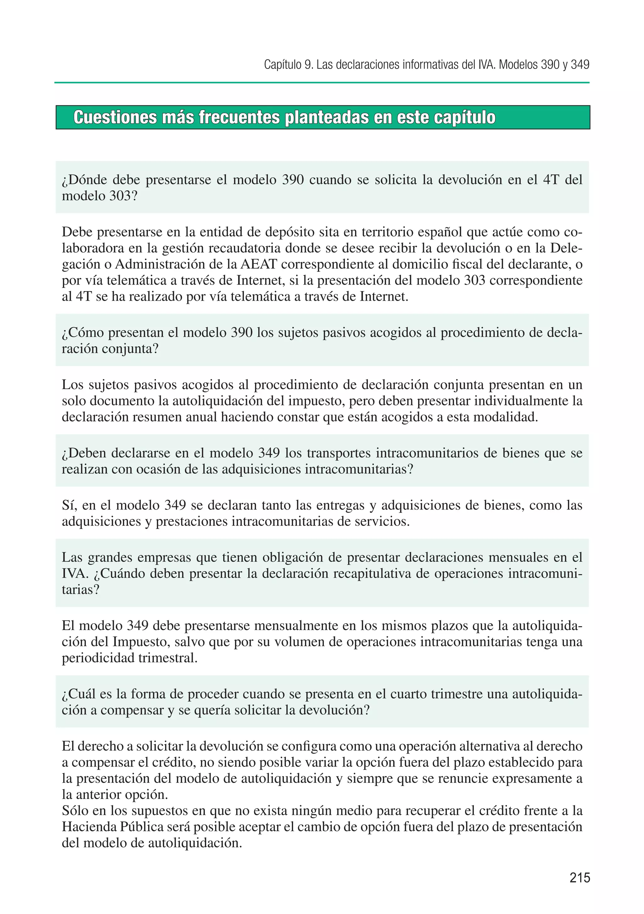 Capítulo 9. Las declaraciones informativas del IVA. Modelos 390 y 349



  Cuestiones más frecuentes planteadas en este capítulo


¿Dónde debe presentarse el modelo 390 cuando se solicita la devolución en el 4T del
modelo 303?

Debe presentarse en la entidad de depósito sita en territorio español que actúe como co-
laboradora en la gestión recaudatoria donde se desee recibir la devolución o en la Dele-
gación o Administración de la AEAT correspondiente al domicilio fiscal del declarante, o
por vía telemática a través de Internet, si la presentación del modelo 303 correspondiente
al 4T se ha realizado por vía telemática a través de Internet.

¿Cómo presentan el modelo 390 los sujetos pasivos acogidos al procedimiento de decla-
ración conjunta?

Los sujetos pasivos acogidos al procedimiento de declaración conjunta presentan en un
solo documento la autoliquidación del impuesto, pero deben presentar individualmente la
declaración resumen anual haciendo constar que están acogidos a esta modalidad.

¿Deben declararse en el modelo 349 los transportes intracomunitarios de bienes que se
realizan con ocasión de las adquisiciones intracomunitarias?

Sí, en el modelo 349 se declaran tanto las entregas y adquisiciones de bienes, como las
adquisiciones y prestaciones intracomunitarias de servicios.

Las grandes empresas que tienen obligación de presentar declaraciones mensuales en el
IVA. ¿Cuándo deben presentar la declaración recapitulativa de operaciones intracomuni-
tarias?

El modelo 349 debe presentarse mensualmente en los mismos plazos que la autoliquida-
ción del Impuesto, salvo que por su volumen de operaciones intracomunitarias tenga una
periodicidad trimestral.

¿Cuál es la forma de proceder cuando se presenta en el cuarto trimestre una autoliquida-
ción a compensar y se quería solicitar la devolución?

El derecho a solicitar la devolución se configura como una operación alternativa al derecho
a compensar el crédito, no siendo posible variar la opción fuera del plazo establecido para
la presentación del modelo de autoliquidación y siempre que se renuncie expresamente a
la anterior opción.
Sólo en los supuestos en que no exista ningún medio para recuperar el crédito frente a la
Hacienda Pública será posible aceptar el cambio de opción fuera del plazo de presentación
del modelo de autoliquidación.

                                                                                                   215
 