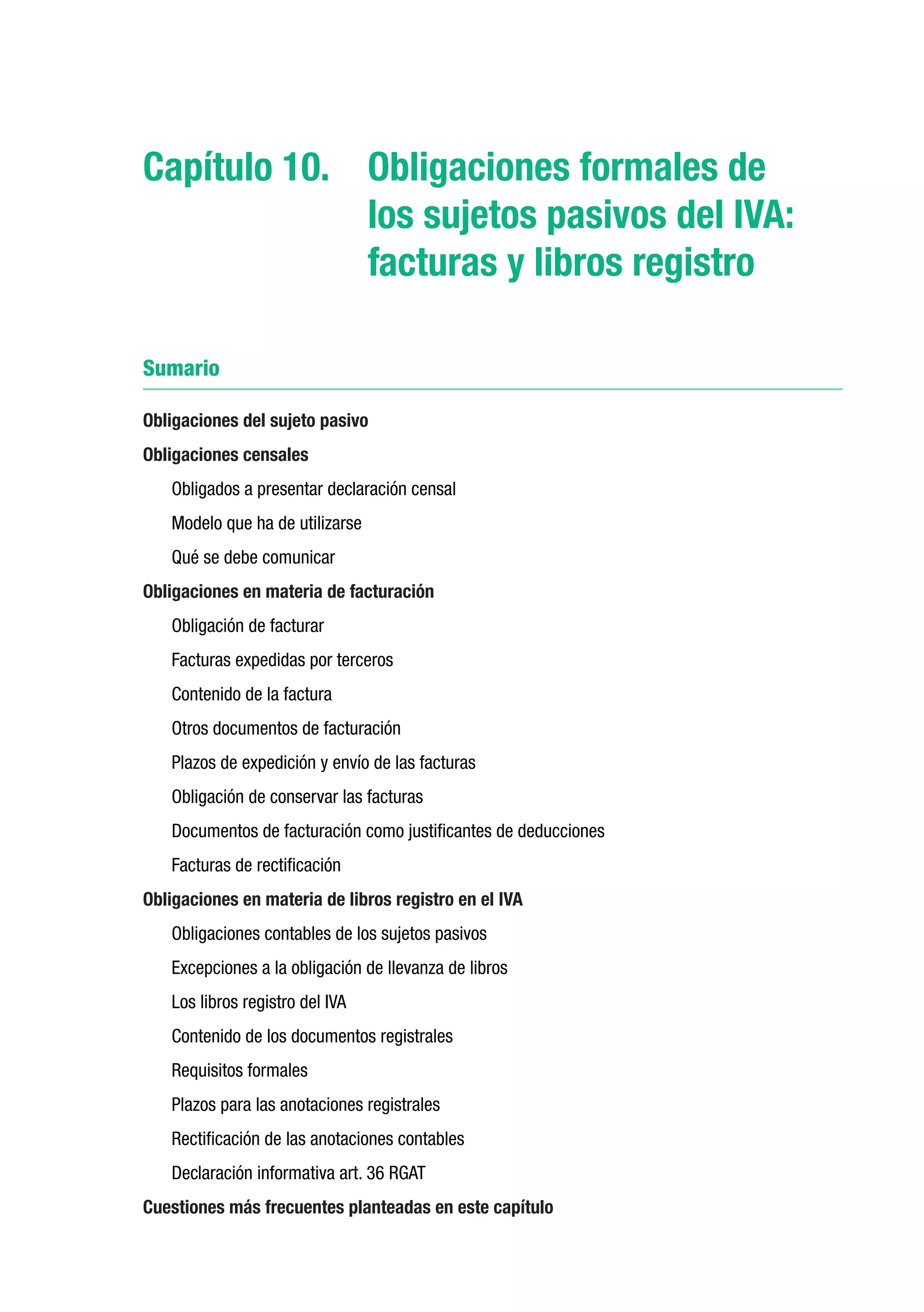 Capítulo 10.	 Obligaciones formales de
              los sujetos pasivos del IVA:
              facturas y libros registro

Sumario

Obligaciones del sujeto pasivo
Obligaciones censales
   Obligados a presentar declaración censal
   Modelo que ha de utilizarse
   Qué se debe comunicar
Obligaciones en materia de facturación
   Obligación de facturar
   Facturas expedidas por terceros
   Contenido de la factura
   Otros documentos de facturación
   Plazos de expedición y envío de las facturas
   Obligación de conservar las facturas
   Documentos de facturación como justificantes de deducciones
   Facturas de rectificación
Obligaciones en materia de libros registro en el IVA
   Obligaciones contables de los sujetos pasivos
   Excepciones a la obligación de llevanza de libros
   Los libros registro del IVA
   Contenido de los documentos registrales
   Requisitos formales
   Plazos para las anotaciones registrales
   Rectificación de las anotaciones contables
   Declaración informativa art. 36 RGAT
Cuestiones más frecuentes planteadas en este capítulo
 