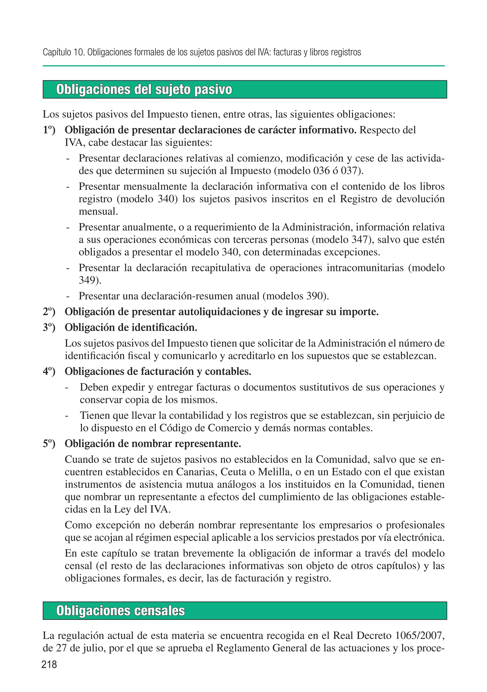 Capítulo 10. Obligaciones formales de los sujetos pasivos del IVA: facturas y libros registros


   Obligaciones del sujeto pasivo
Los sujetos pasivos del Impuesto tienen, entre otras, las siguientes obligaciones:
1º)	 Obligación de presentar declaraciones de carácter informativo. Respecto del 	
     IVA, cabe destacar las siguientes:
     -	 Presentar declaraciones relativas al comienzo, modificación y cese de las activida-
        des que determinen su sujeción al Impuesto (modelo 036 ó 037).
     -	 Presentar mensualmente la declaración informativa con el contenido de los libros
        registro (modelo 340) los sujetos pasivos inscritos en el Registro de devolución
        mensual.
     -	 Presentar anualmente, o a requerimiento de la Administración, información relativa
        a sus operaciones económicas con terceras personas (modelo 347), salvo que estén
        obligados a presentar el modelo 340, con determinadas excepciones.
     -	 Presentar la declaración recapitulativa de operaciones intracomunitarias (modelo
        349).
     -	 Presentar una declaración-resumen anual (modelos 390).
2º)	 Obligación de presentar autoliquidaciones y de ingresar su importe.
3º)	 Obligación de identificación.
	    Los sujetos pasivos del Impuesto tienen que solicitar de la Administración el número de
     identificación fiscal y comunicarlo y acreditarlo en los supuestos que se establezcan.
4º)	 Obligaciones de facturación y contables.
     -	 Deben expedir y entregar facturas o documentos sustitutivos de sus operaciones y
         conservar copia de los mismos.
     -	 Tienen que llevar la contabilidad y los registros que se establezcan, sin perjuicio de
         lo dispuesto en el Código de Comercio y demás normas contables.
5º)	 Obligación de nombrar representante.
	    Cuando se trate de sujetos pasivos no establecidos en la Comunidad, salvo que se en-
     cuentren establecidos en Canarias, Ceuta o Melilla, o en un Estado con el que existan
     instrumentos de asistencia mutua análogos a los instituidos en la Comunidad, tienen
     que nombrar un representante a efectos del cumplimiento de las obligaciones estable-
     cidas en la Ley del IVA.
	    Como excepción no deberán nombrar representante los empresarios o profesionales
     que se acojan al régimen especial aplicable a los servicios prestados por vía electrónica.
	    En este capítulo se tratan brevemente la obligación de informar a través del modelo
     censal (el resto de las declaraciones informativas son objeto de otros capítulos) y las
     obligaciones formales, es decir, las de facturación y registro.


   Obligaciones censales
La regulación actual de esta materia se encuentra recogida en el Real Decreto 1065/2007,
de 27 de julio, por el que se aprueba el Reglamento General de las actuaciones y los proce-
218
 
