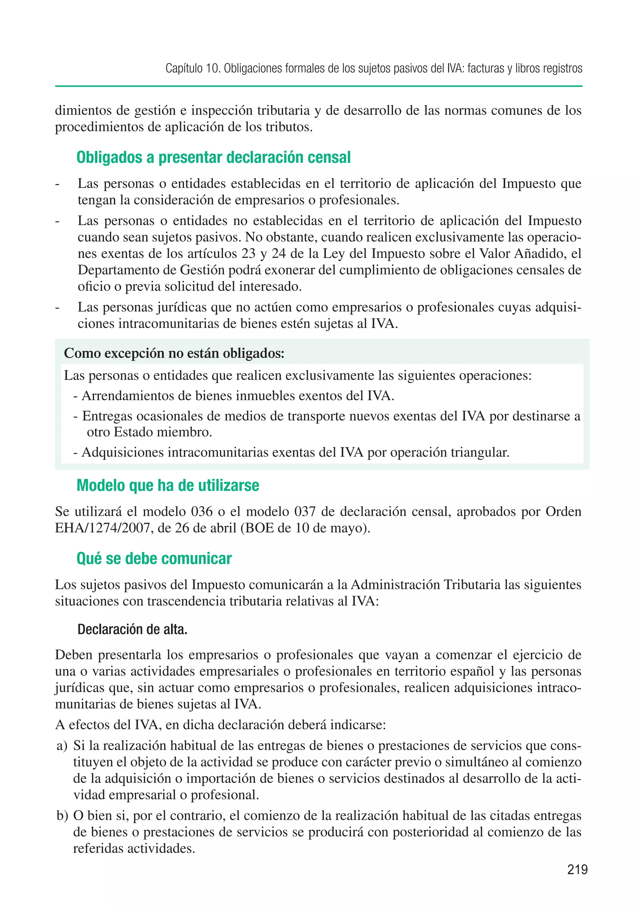 Capítulo 10. Obligaciones formales de los sujetos pasivos del IVA: facturas y libros registros


dimientos de gestión e inspección tributaria y de desarrollo de las normas comunes de los
procedimientos de aplicación de los tributos.

   Obligados a presentar declaración censal
-	 Las personas o entidades establecidas en el territorio de aplicación del Impuesto que
   tengan la consideración de empresarios o profesionales.
-	 Las personas o entidades no establecidas en el territorio de aplicación del Impuesto
   cuando sean sujetos pasivos. No obstante, cuando realicen exclusivamente las operacio-
   nes exentas de los artículos 23 y 24 de la Ley del Impuesto sobre el Valor Añadido, el
   Departamento de Gestión podrá exonerar del cumplimiento de obligaciones censales de
   oficio o previa solicitud del interesado.
-	 Las personas jurídicas que no actúen como empresarios o profesionales cuyas adquisi-
   ciones intracomunitarias de bienes estén sujetas al IVA.

 Como excepción no están obligados:
 Las personas o entidades que realicen exclusivamente las siguientes operaciones:
  -	Arrendamientos de bienes inmuebles exentos del IVA.
  -	Entregas ocasionales de medios de transporte nuevos exentas del IVA por destinarse a
     otro Estado miembro.
  -	Adquisiciones intracomunitarias exentas del IVA por operación triangular.

   Modelo que ha de utilizarse
Se utilizará el modelo 036 o el modelo 037 de declaración censal, aprobados por Orden
EHA/1274/2007, de 26 de abril (BOE de 10 de mayo).

   Qué se debe comunicar
Los sujetos pasivos del Impuesto comunicarán a la Administración Tributaria las siguientes
situaciones con trascendencia tributaria relativas al IVA:
    Declaración de alta.
Deben presentarla los empresarios o profesionales que vayan a comenzar el ejercicio de
una o varias actividades empresariales o profesionales en territorio español y las personas
jurídicas que, sin actuar como empresarios o profesionales, realicen adquisiciones intraco-
munitarias de bienes sujetas al IVA.
A efectos del IVA, en dicha declaración deberá indicarse:
a)	 Si la realización habitual de las entregas de bienes o prestaciones de servicios que cons-
    tituyen el objeto de la actividad se produce con carácter previo o simultáneo al comienzo
    de la adquisición o importación de bienes o servicios destinados al desarrollo de la acti-
    vidad empresarial o profesional.
b)	O bien si, por el contrario, el comienzo de la realización habitual de las citadas entregas
    de bienes o prestaciones de servicios se producirá con posterioridad al comienzo de las
    referidas actividades.
                                                                                                             219
 