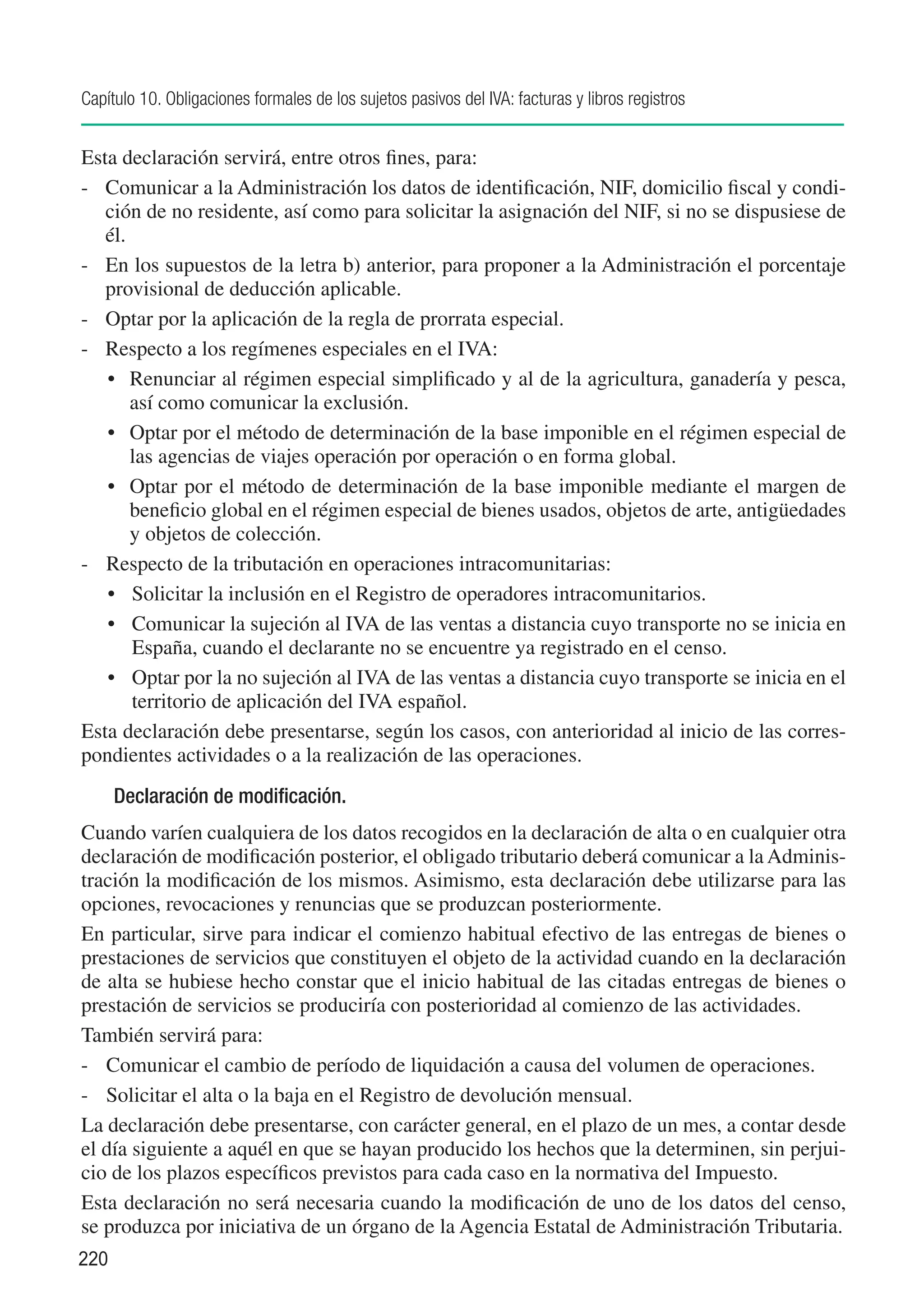 Capítulo 10. Obligaciones formales de los sujetos pasivos del IVA: facturas y libros registros


Esta declaración servirá, entre otros fines, para:
-	 Comunicar a la Administración los datos de identificación, NIF, domicilio fiscal y condi-
   ción de no residente, así como para solicitar la asignación del NIF, si no se dispusiese de
   él.
-	 En los supuestos de la letra b) anterior, para proponer a la Administración el porcentaje
   provisional de deducción aplicable.
-	 Optar por la aplicación de la regla de prorrata especial.
-	 Respecto a los regímenes especiales en el IVA:
   •	 Renunciar al régimen especial simplificado y al de la agricultura, ganadería y pesca,
       así como comunicar la exclusión.
   •	 Optar por el método de determinación de la base imponible en el régimen especial de
       las agencias de viajes operación por operación o en forma global.
   •	 Optar por el método de determinación de la base imponible mediante el margen de
       beneficio global en el régimen especial de bienes usados, objetos de arte, antigüedades
       y objetos de colección.
-	 Respecto de la tributación en operaciones intracomunitarias:
   •	 Solicitar la inclusión en el Registro de operadores intracomunitarios.
   •	 Comunicar la sujeción al IVA de las ventas a distancia cuyo transporte no se inicia en
       España, cuando el declarante no se encuentre ya registrado en el censo.
   •	 Optar por la no sujeción al IVA de las ventas a distancia cuyo transporte se inicia en el
       territorio de aplicación del IVA español.
Esta declaración debe presentarse, según los casos, con anterioridad al inicio de las corres-
pondientes actividades o a la realización de las operaciones.
      Declaración de modificación.
Cuando varíen cualquiera de los datos recogidos en la declaración de alta o en cualquier otra
declaración de modificación posterior, el obligado tributario deberá comunicar a la Adminis-
tración la modificación de los mismos. Asimismo, esta declaración debe utilizarse para las
opciones, revocaciones y renuncias que se produzcan posteriormente.
En particular, sirve para indicar el comienzo habitual efectivo de las entregas de bienes o
prestaciones de servicios que constituyen el objeto de la actividad cuando en la declaración
de alta se hubiese hecho constar que el inicio habitual de las citadas entregas de bienes o
prestación de servicios se produciría con posterioridad al comienzo de las actividades.
También servirá para:
-	 Comunicar el cambio de período de liquidación a causa del volumen de operaciones.
-	 Solicitar el alta o la baja en el Registro de devolución mensual.
La declaración debe presentarse, con carácter general, en el plazo de un mes, a contar desde
el día siguiente a aquél en que se hayan producido los hechos que la determinen, sin perjui-
cio de los plazos específicos previstos para cada caso en la normativa del Impuesto.
Esta declaración no será necesaria cuando la modificación de uno de los datos del censo,
se produzca por iniciativa de un órgano de la Agencia Estatal de Administración Tributaria.
220
 