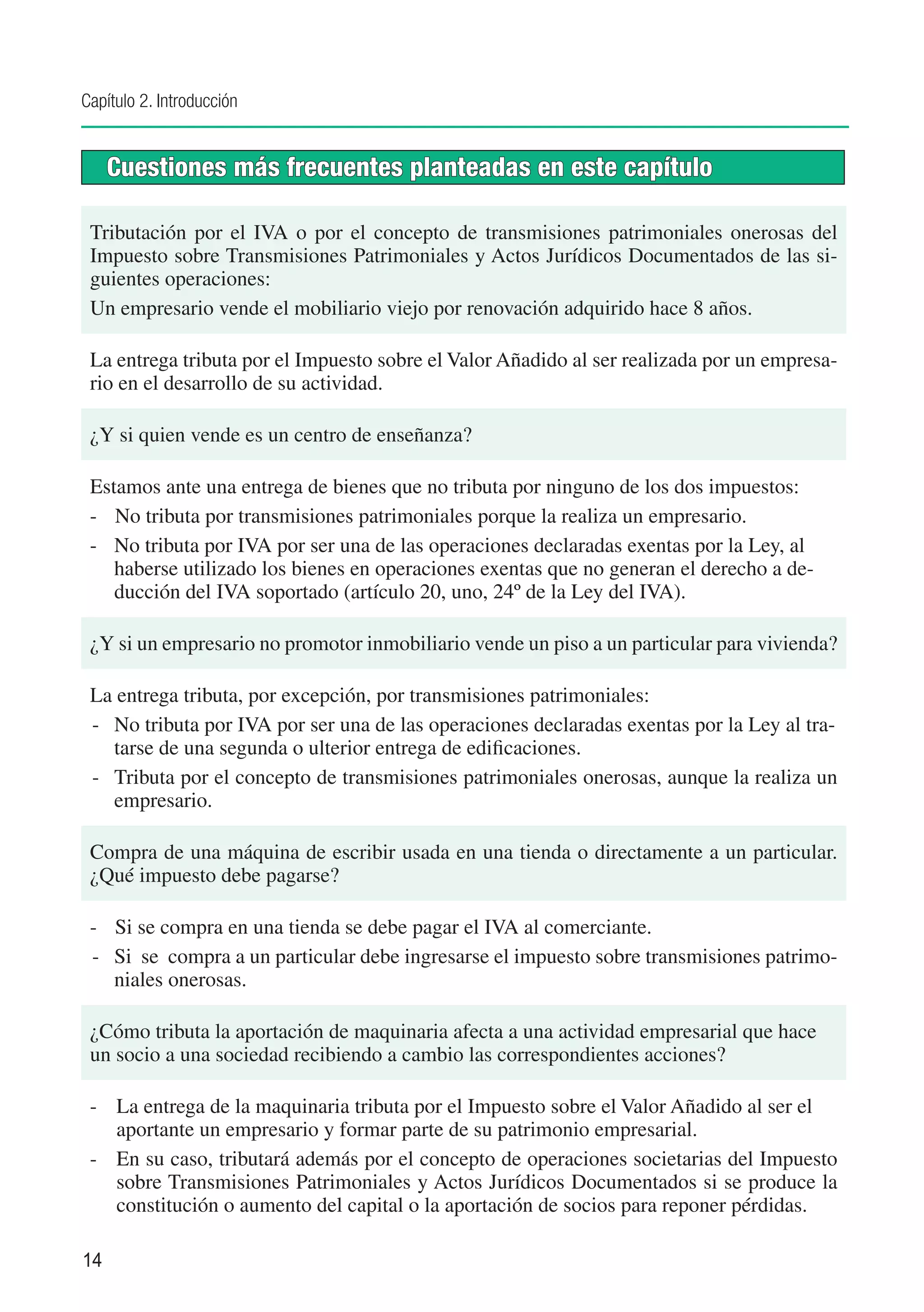 Capítulo 2. Introducción


     Cuestiones más frecuentes planteadas en este capítulo

 Tributación por el IVA o por el concepto de transmisiones patrimoniales onerosas del
 Impuesto sobre Transmisiones Patrimoniales y Actos Jurídicos Documentados de las si-
 guientes operaciones:
 Un empresario vende el mobiliario viejo por renovación adquirido hace 8 años.

 La entrega tributa por el Impuesto sobre el Valor Añadido al ser realizada por un empresa-
 rio en el desarrollo de su actividad.

 ¿Y si quien vende es un centro de enseñanza?

 Estamos ante una entrega de bienes que no tributa por ninguno de los dos impuestos:
 -	 No tributa por transmisiones patrimoniales porque la realiza un empresario.
 -	 No tributa por IVA por ser una de las operaciones declaradas exentas por la Ley, al
    haberse utilizado los bienes en operaciones exentas que no generan el derecho a de-
    ducción del IVA soportado (artículo 20, uno, 24º de la Ley del IVA).

 ¿Y si un empresario no promotor inmobiliario vende un piso a un particular para vivienda?

 La entrega tributa, por excepción, por transmisiones patrimoniales:
 -	 No tributa por IVA por ser una de las operaciones declaradas exentas por la Ley al tra-
    tarse de una segunda o ulterior entrega de edificaciones.
 -	 Tributa por el concepto de transmisiones patrimoniales onerosas, aunque la realiza un
    empresario.

 Compra de una máquina de escribir usada en una tienda o directamente a un particular.
 ¿Qué impuesto debe pagarse?

 -	 Si se compra en una tienda se debe pagar el IVA al comerciante.
 -	 Si se compra a un particular debe ingresarse el impuesto sobre transmisiones patrimo-
    niales onerosas.

 ¿Cómo tributa la aportación de maquinaria afecta a una actividad empresarial que hace
 un socio a una sociedad recibiendo a cambio las correspondientes acciones?

 -	 La entrega de la maquinaria tributa por el Impuesto sobre el Valor Añadido al ser el
    aportante un empresario y formar parte de su patrimonio empresarial.
 -	 En su caso, tributará además por el concepto de operaciones societarias del Impuesto
    sobre Transmisiones Patrimoniales y Actos Jurídicos Documentados si se produce la
    constitución o aumento del capital o la aportación de socios para reponer pérdidas.

14
 