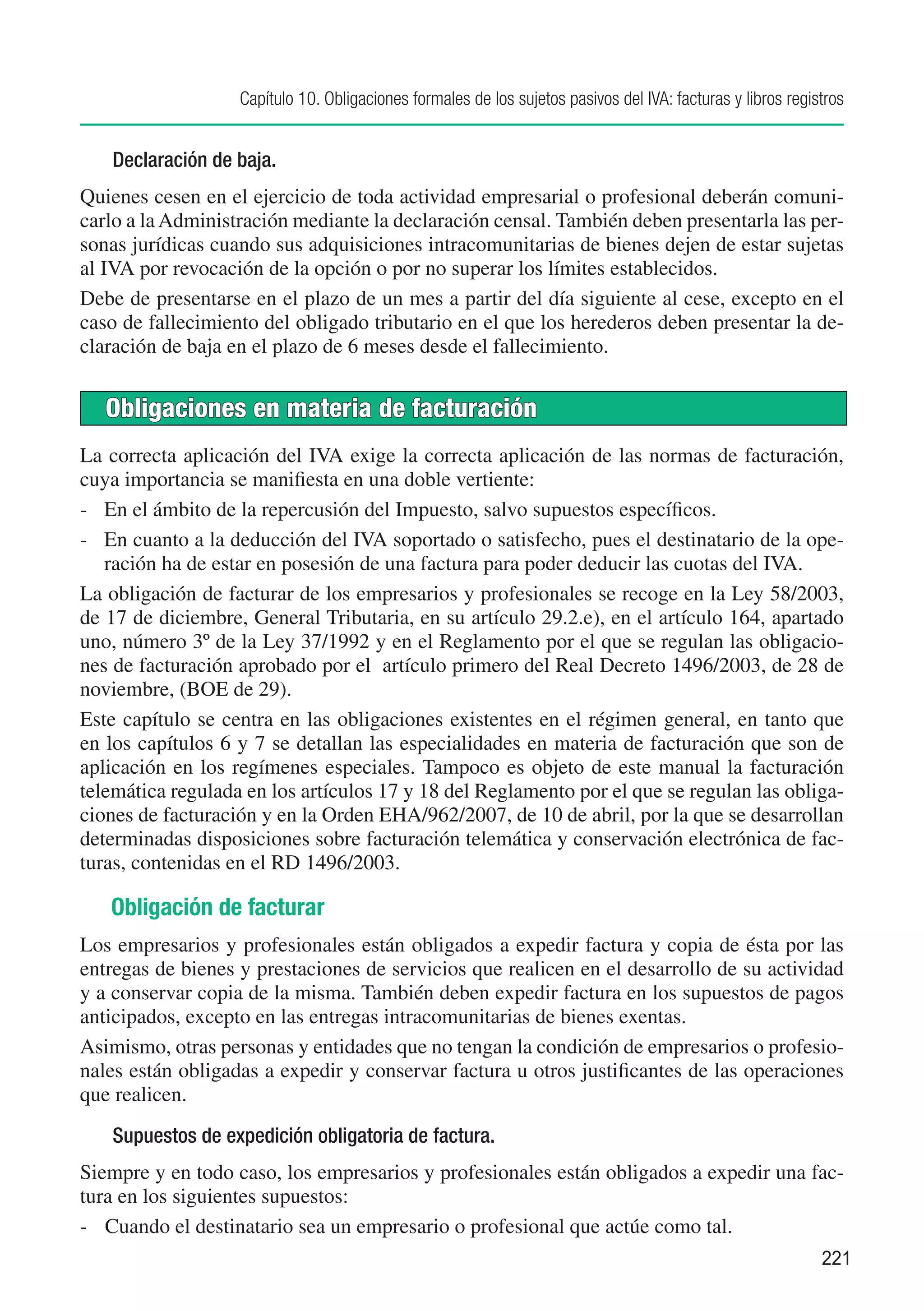 Capítulo 10. Obligaciones formales de los sujetos pasivos del IVA: facturas y libros registros


   Declaración de baja.
Quienes cesen en el ejercicio de toda actividad empresarial o profesional deberán comuni-
carlo a la Administración mediante la declaración censal. También deben presentarla las per-
sonas jurídicas cuando sus adquisiciones intracomunitarias de bienes dejen de estar sujetas
al IVA por revocación de la opción o por no superar los límites establecidos.
Debe de presentarse en el plazo de un mes a partir del día siguiente al cese, excepto en el
caso de fallecimiento del obligado tributario en el que los herederos deben presentar la de-
claración de baja en el plazo de 6 meses desde el fallecimiento.


   Obligaciones en materia de facturación
La correcta aplicación del IVA exige la correcta aplicación de las normas de facturación,
cuya importancia se manifiesta en una doble vertiente:
-	 En el ámbito de la repercusión del Impuesto, salvo supuestos específicos.
-	 En cuanto a la deducción del IVA soportado o satisfecho, pues el destinatario de la ope-
   ración ha de estar en posesión de una factura para poder deducir las cuotas del IVA.
La obligación de facturar de los empresarios y profesionales se recoge en la Ley 58/2003,
de 17 de diciembre, General Tributaria, en su artículo 29.2.e), en el artículo 164, apartado
uno, número 3º de la Ley 37/1992 y en el Reglamento por el que se regulan las obligacio-
nes de facturación aprobado por el artículo primero del Real Decreto 1496/2003, de 28 de
noviembre, (BOE de 29).
Este capítulo se centra en las obligaciones existentes en el régimen general, en tanto que
en los capítulos 6 y 7 se detallan las especialidades en materia de facturación que son de
aplicación en los regímenes especiales. Tampoco es objeto de este manual la facturación
telemática regulada en los artículos 17 y 18 del Reglamento por el que se regulan las obliga-
ciones de facturación y en la Orden EHA/962/2007, de 10 de abril, por la que se desarrollan
determinadas disposiciones sobre facturación telemática y conservación electrónica de fac-
turas, contenidas en el RD 1496/2003.

   Obligación de facturar
Los empresarios y profesionales están obligados a expedir factura y copia de ésta por las
entregas de bienes y prestaciones de servicios que realicen en el desarrollo de su actividad
y a conservar copia de la misma. También deben expedir factura en los supuestos de pagos
anticipados, excepto en las entregas intracomunitarias de bienes exentas.
Asimismo, otras personas y entidades que no tengan la condición de empresarios o profesio-
nales están obligadas a expedir y conservar factura u otros justificantes de las operaciones
que realicen.
   Supuestos de expedición obligatoria de factura.
Siempre y en todo caso, los empresarios y profesionales están obligados a expedir una fac-
tura en los siguientes supuestos:
-	 Cuando el destinatario sea un empresario o profesional que actúe como tal.
                                                                                                             221
 