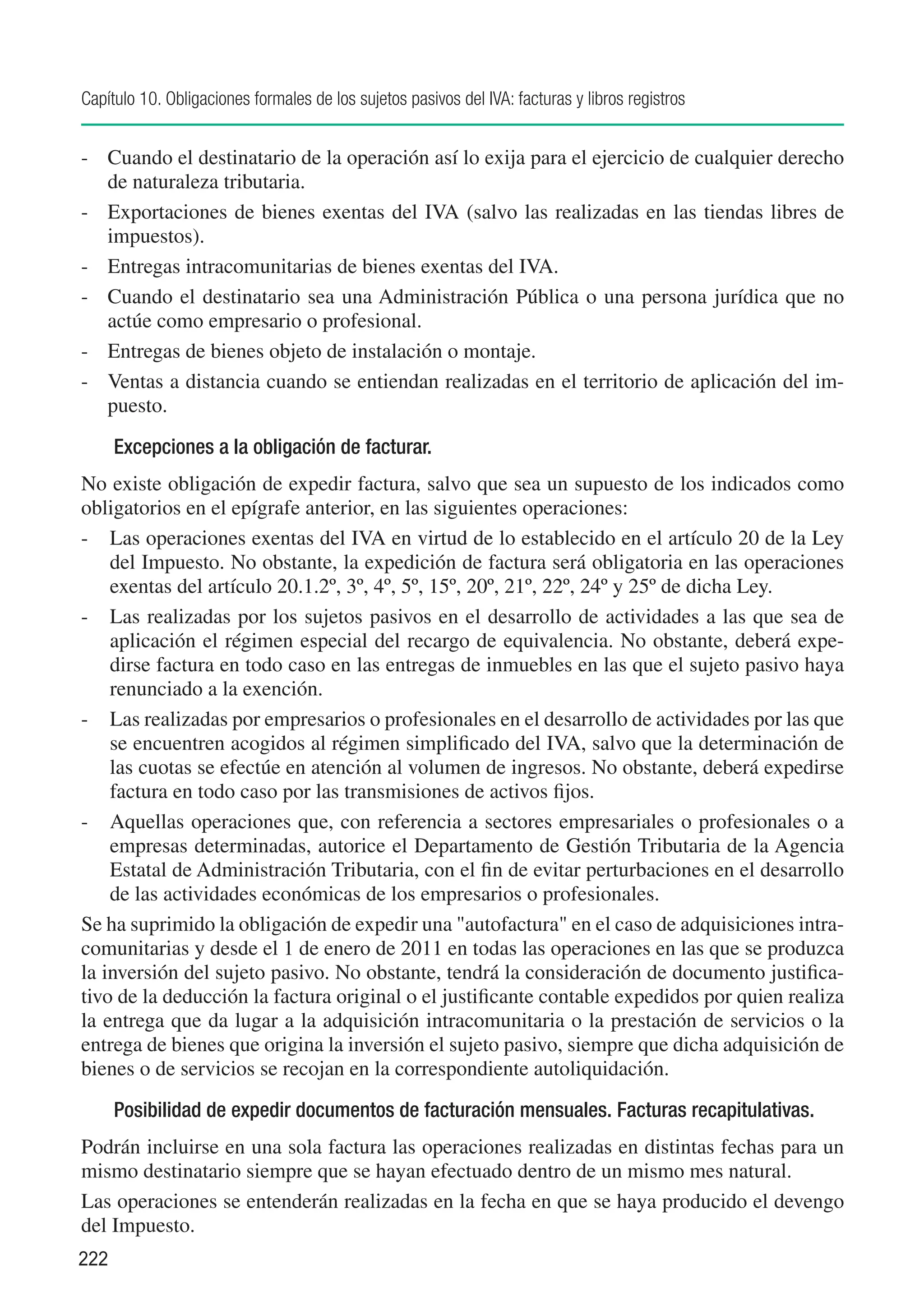 Capítulo 10. Obligaciones formales de los sujetos pasivos del IVA: facturas y libros registros


-	 Cuando el destinatario de la operación así lo exija para el ejercicio de cualquier derecho
   de naturaleza tributaria.
-	 Exportaciones de bienes exentas del IVA (salvo las realizadas en las tiendas libres de
   impuestos).
-	 Entregas intracomunitarias de bienes exentas del IVA.
-	 Cuando el destinatario sea una Administración Pública o una persona jurídica que no
   actúe como empresario o profesional.
-	 Entregas de bienes objeto de instalación o montaje.
-	 Ventas a distancia cuando se entiendan realizadas en el territorio de aplicación del im-
   puesto.
      Excepciones a la obligación de facturar.
No existe obligación de expedir factura, salvo que sea un supuesto de los indicados como
obligatorios en el epígrafe anterior, en las siguientes operaciones:
-	 Las operaciones exentas del IVA en virtud de lo establecido en el artículo 20 de la Ley
    del Impuesto. No obstante, la expedición de factura será obligatoria en las operaciones
    exentas del artículo 20.1.2º, 3º, 4º, 5º, 15º, 20º, 21º, 22º, 24º y 25º de dicha Ley.
-	 Las realizadas por los sujetos pasivos en el desarrollo de actividades a las que sea de
    aplicación el régimen especial del recargo de equivalencia. No obstante, deberá expe-
    dirse factura en todo caso en las entregas de inmuebles en las que el sujeto pasivo haya
    renunciado a la exención.
-	 Las realizadas por empresarios o profesionales en el desarrollo de actividades por las que
    se encuentren acogidos al régimen simplificado del IVA, salvo que la determinación de
    las cuotas se efectúe en atención al volumen de ingresos. No obstante, deberá expedirse
    factura en todo caso por las transmisiones de activos fijos.
-	 Aquellas operaciones que, con referencia a sectores empresariales o profesionales o a
    empresas determinadas, autorice el Departamento de Gestión Tributaria de la Agencia
    Estatal de Administración Tributaria, con el fin de evitar perturbaciones en el desarrollo
    de las actividades económicas de los empresarios o profesionales.
Se ha suprimido la obligación de expedir una "autofactura" en el caso de adquisiciones intra-
comunitarias y desde el 1 de enero de 2011 en todas las operaciones en las que se produzca
la inversión del sujeto pasivo. No obstante, tendrá la consideración de documento justifica-
tivo de la deducción la factura original o el justificante contable expedidos por quien realiza
la entrega que da lugar a la adquisición intracomunitaria o la prestación de servicios o la
entrega de bienes que origina la inversión el sujeto pasivo, siempre que dicha adquisición de
bienes o de servicios se recojan en la correspondiente autoliquidación.
      Posibilidad de expedir documentos de facturación mensuales. Facturas recapitulativas.
Podrán incluirse en una sola factura las operaciones realizadas en distintas fechas para un
mismo destinatario siempre que se hayan efectuado dentro de un mismo mes natural.
Las operaciones se entenderán realizadas en la fecha en que se haya producido el devengo
del Impuesto.
222
 