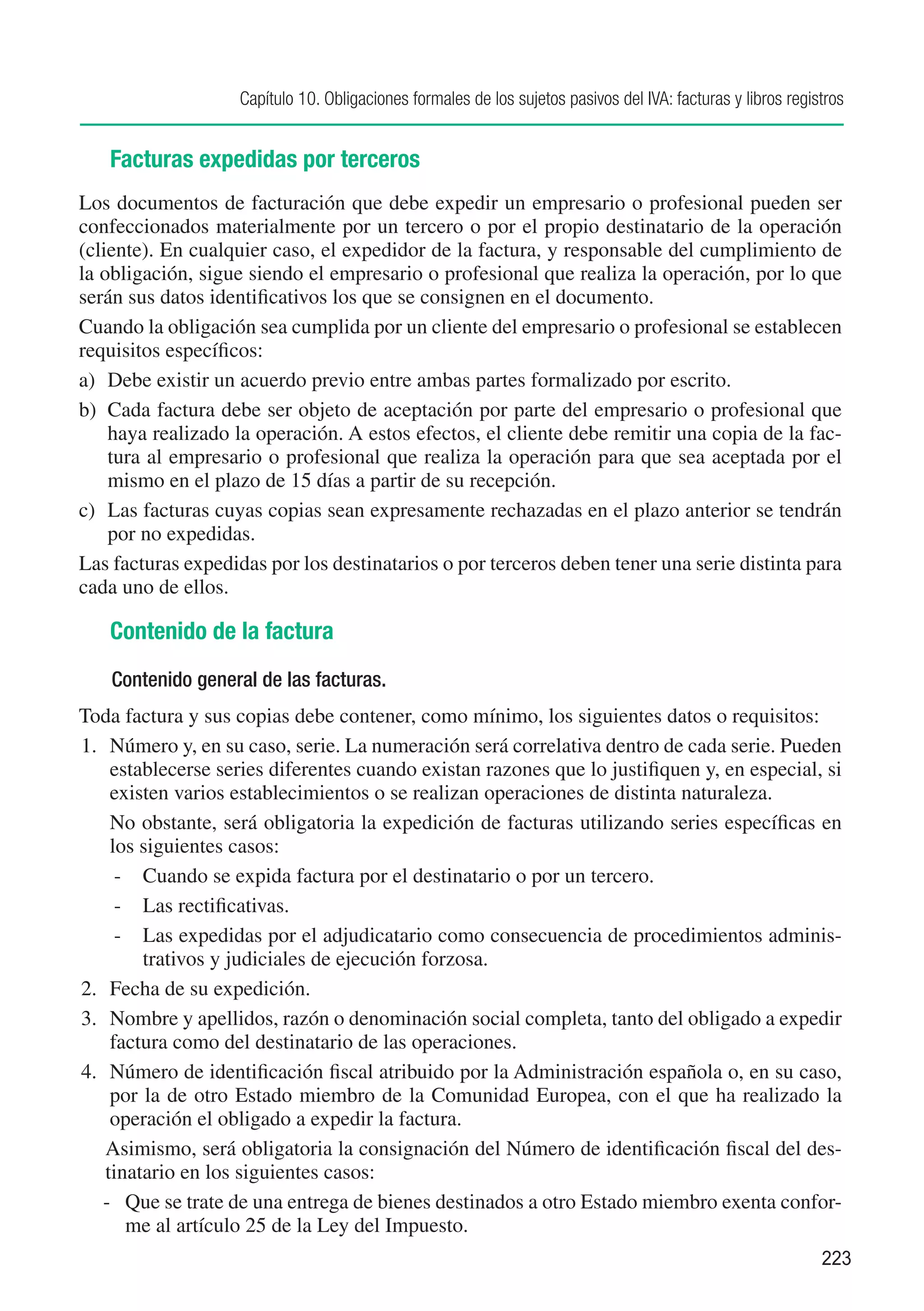 Capítulo 10. Obligaciones formales de los sujetos pasivos del IVA: facturas y libros registros


   Facturas expedidas por terceros
Los documentos de facturación que debe expedir un empresario o profesional pueden ser
confeccionados materialmente por un tercero o por el propio destinatario de la operación
(cliente). En cualquier caso, el expedidor de la factura, y responsable del cumplimiento de
la obligación, sigue siendo el empresario o profesional que realiza la operación, por lo que
serán sus datos identificativos los que se consignen en el documento.
Cuando la obligación sea cumplida por un cliente del empresario o profesional se establecen
requisitos específicos:
a)	 Debe existir un acuerdo previo entre ambas partes formalizado por escrito.
b)	 Cada factura debe ser objeto de aceptación por parte del empresario o profesional que
    haya realizado la operación. A estos efectos, el cliente debe remitir una copia de la fac-
    tura al empresario o profesional que realiza la operación para que sea aceptada por el
    mismo en el plazo de 15 días a partir de su recepción.
c)	 Las facturas cuyas copias sean expresamente rechazadas en el plazo anterior se tendrán
    por no expedidas.
Las facturas expedidas por los destinatarios o por terceros deben tener una serie distinta para
cada uno de ellos.

   Contenido de la factura
    Contenido general de las facturas.
Toda factura y sus copias debe contener, como mínimo, los siguientes datos o requisitos:
1.	 Número y, en su caso, serie. La numeración será correlativa dentro de cada serie. Pueden
    establecerse series diferentes cuando existan razones que lo justifiquen y, en especial, si
    existen varios establecimientos o se realizan operaciones de distinta naturaleza.
	 No obstante, será obligatoria la expedición de facturas utilizando series específicas en
    los siguientes casos:
     -	 Cuando se expida factura por el destinatario o por un tercero.
     -	 Las rectificativas.
     -	 Las expedidas por el adjudicatario como consecuencia de procedimientos adminis-
        trativos y judiciales de ejecución forzosa.
2.	 Fecha de su expedición.
3.	 Nombre y apellidos, razón o denominación social completa, tanto del obligado a expedir
    factura como del destinatario de las operaciones.
4.	 Número de identificación fiscal atribuido por la Administración española o, en su caso,
    por la de otro Estado miembro de la Comunidad Europea, con el que ha realizado la
    operación el obligado a expedir la factura.
   Asimismo, será obligatoria la consignación del Número de identificación fiscal del des-
   tinatario en los siguientes casos:
   -	 Que se trate de una entrega de bienes destinados a otro Estado miembro exenta confor-
       me al artículo 25 de la Ley del Impuesto.
                                                                                                              223
 