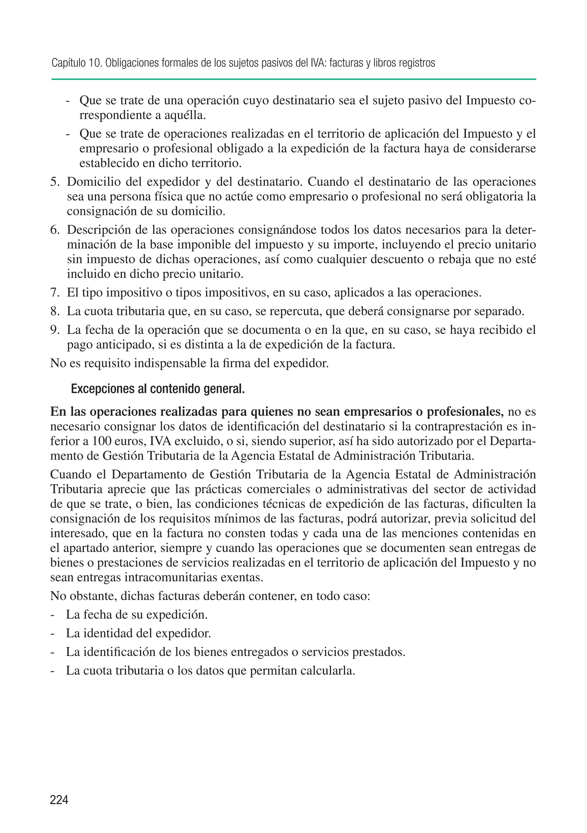 Capítulo 10. Obligaciones formales de los sujetos pasivos del IVA: facturas y libros registros


    -	 Que se trate de una operación cuyo destinatario sea el sujeto pasivo del Impuesto co-
       rrespondiente a aquélla.
    -	 Que se trate de operaciones realizadas en el territorio de aplicación del Impuesto y el
       empresario o profesional obligado a la expedición de la factura haya de considerarse
       establecido en dicho territorio.
5.	 Domicilio del expedidor y del destinatario. Cuando el destinatario de las operaciones
    sea una persona física que no actúe como empresario o profesional no será obligatoria la
    consignación de su domicilio.
6.	 Descripción de las operaciones consignándose todos los datos necesarios para la deter-
    minación de la base imponible del impuesto y su importe, incluyendo el precio unitario
    sin impuesto de dichas operaciones, así como cualquier descuento o rebaja que no esté
    incluido en dicho precio unitario.
7.	 El tipo impositivo o tipos impositivos, en su caso, aplicados a las operaciones.
8.	 La cuota tributaria que, en su caso, se repercuta, que deberá consignarse por separado.
9.	 La fecha de la operación que se documenta o en la que, en su caso, se haya recibido el
    pago anticipado, si es distinta a la de expedición de la factura.
No es requisito indispensable la firma del expedidor.
      Excepciones al contenido general.
En las operaciones realizadas para quienes no sean empresarios o profesionales, no es
necesario consignar los datos de identificación del destinatario si la contraprestación es in-
ferior a 100 euros, IVA excluido, o si, siendo superior, así ha sido autorizado por el Departa-
mento de Gestión Tributaria de la Agencia Estatal de Administración Tributaria.
Cuando el Departamento de Gestión Tributaria de la Agencia Estatal de Administración
Tributaria aprecie que las prácticas comerciales o administrativas del sector de actividad
de que se trate, o bien, las condiciones técnicas de expedición de las facturas, dificulten la
consignación de los requisitos mínimos de las facturas, podrá autorizar, previa solicitud del
interesado, que en la factura no consten todas y cada una de las menciones contenidas en
el apartado anterior, siempre y cuando las operaciones que se documenten sean entregas de
bienes o prestaciones de servicios realizadas en el territorio de aplicación del Impuesto y no
sean entregas intracomunitarias exentas.
No obstante, dichas facturas deberán contener, en todo caso:
-	 La fecha de su expedición.
-	 La identidad del expedidor.
-	 La identificación de los bienes entregados o servicios prestados.
-	 La cuota tributaria o los datos que permitan calcularla.




224
 