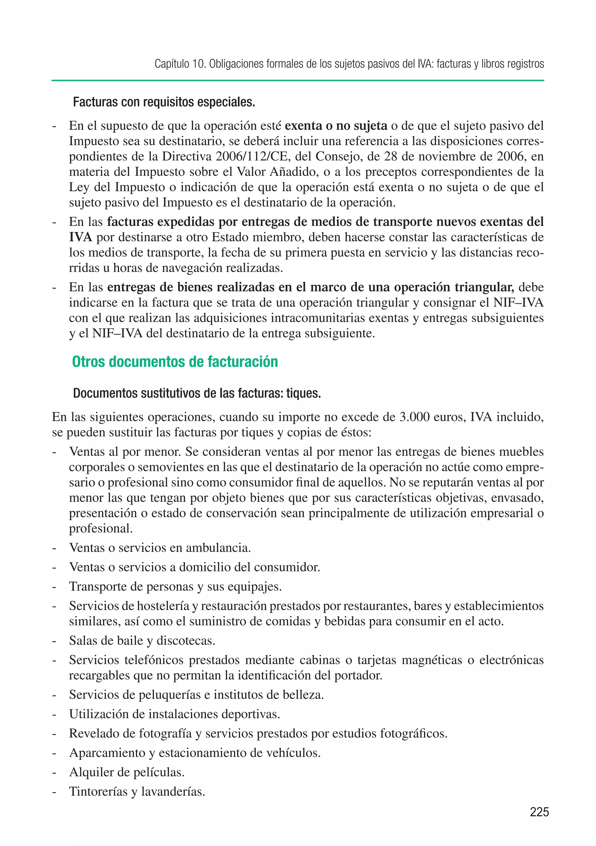 Capítulo 10. Obligaciones formales de los sujetos pasivos del IVA: facturas y libros registros


    Facturas con requisitos especiales.
-	 En el supuesto de que la operación esté exenta o no sujeta o de que el sujeto pasivo del
   Impuesto sea su destinatario, se deberá incluir una referencia a las disposiciones corres-
   pondientes de la Directiva 2006/112/CE, del Consejo, de 28 de noviembre de 2006, en
   materia del Impuesto sobre el Valor Añadido, o a los preceptos correspondientes de la
   Ley del Impuesto o indicación de que la operación está exenta o no sujeta o de que el
   sujeto pasivo del Impuesto es el destinatario de la operación.
-	 En las facturas expedidas por entregas de medios de transporte nuevos exentas del
   IVA por destinarse a otro Estado miembro, deben hacerse constar las características de
   los medios de transporte, la fecha de su primera puesta en servicio y las distancias reco-
   rridas u horas de navegación realizadas.
-	 En las entregas de bienes realizadas en el marco de una operación triangular, debe
   indicarse en la factura que se trata de una operación triangular y consignar el NIF–IVA
   con el que realizan las adquisiciones intracomunitarias exentas y entregas subsiguientes
   y el NIF–IVA del destinatario de la entrega subsiguiente.

   Otros documentos de facturación
    Documentos sustitutivos de las facturas: tiques.
En las siguientes operaciones, cuando su importe no excede de 3.000 euros, IVA incluido,
se pueden sustituir las facturas por tiques y copias de éstos:
-	 Ventas al por menor. Se consideran ventas al por menor las entregas de bienes muebles
   corporales o semovientes en las que el destinatario de la operación no actúe como empre-
   sario o profesional sino como consumidor final de aquellos. No se reputarán ventas al por
   menor las que tengan por objeto bienes que por sus características objetivas, envasado,
   presentación o estado de conservación sean principalmente de utilización empresarial o
   profesional.
-	 Ventas o servicios en ambulancia.
-	 Ventas o servicios a domicilio del consumidor.
-	 Transporte de personas y sus equipajes.
-	 Servicios de hostelería y restauración prestados por restaurantes, bares y establecimientos
   similares, así como el suministro de comidas y bebidas para consumir en el acto.	
-	 Salas de baile y discotecas.
-	 Servicios telefónicos prestados mediante cabinas o tarjetas magnéticas o electrónicas
   recargables que no permitan la identificación del portador.
-	 Servicios de peluquerías e institutos de belleza.
-	 Utilización de instalaciones deportivas.
-	 Revelado de fotografía y servicios prestados por estudios fotográficos.
-	 Aparcamiento y estacionamiento de vehículos.
-	 Alquiler de películas.
-	 Tintorerías y lavanderías.
                                                                                                             225
 