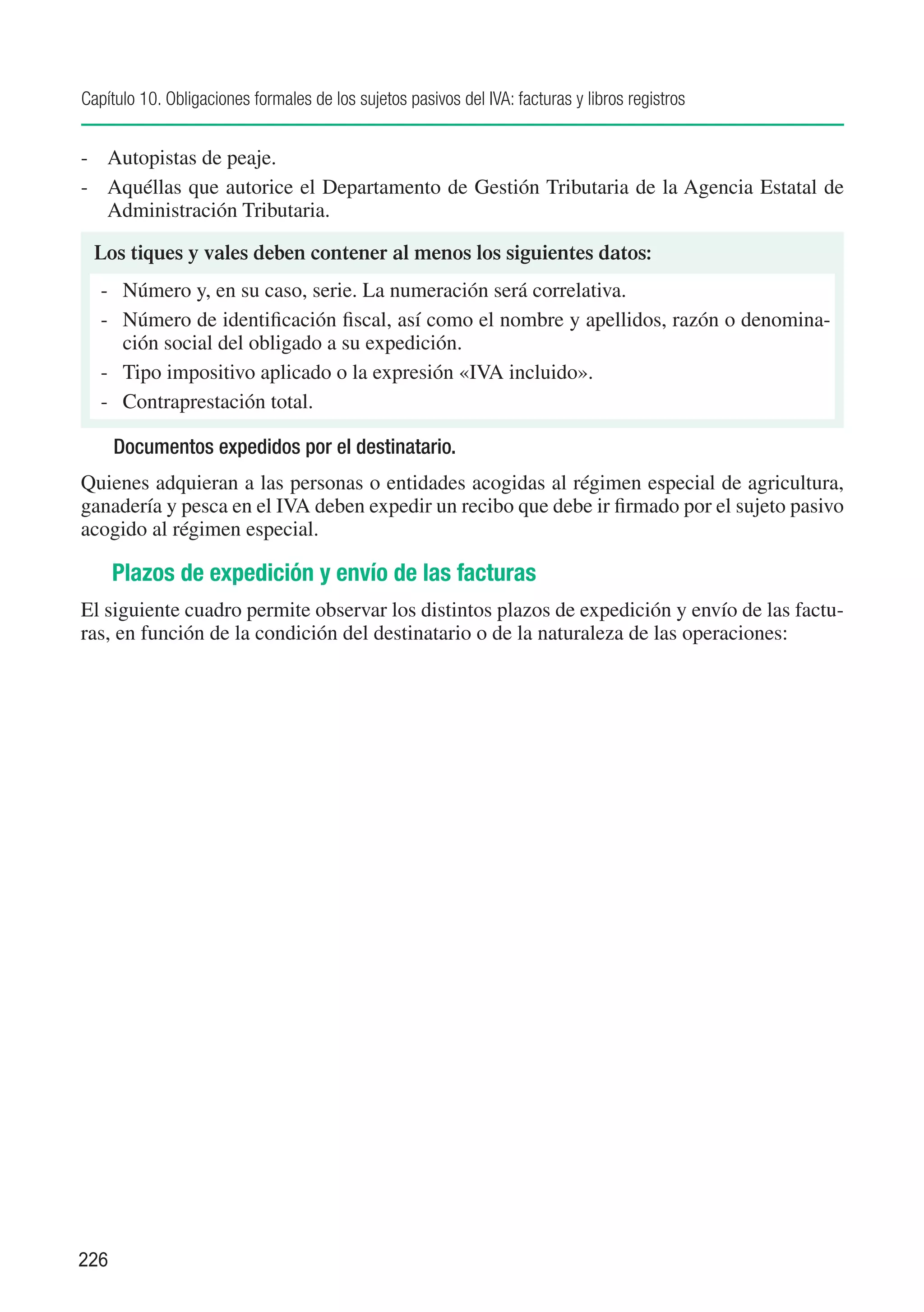Capítulo 10. Obligaciones formales de los sujetos pasivos del IVA: facturas y libros registros


-	 Autopistas de peaje.
-	 Aquéllas que autorice el Departamento de Gestión Tributaria de la Agencia Estatal de
   Administración Tributaria.

  Los tiques y vales deben contener al menos los siguientes datos:
   -	 Número y, en su caso, serie. La numeración será correlativa.
   -	 Número de identificación fiscal, así como el nombre y apellidos, razón o denomina-
      ción social del obligado a su expedición.
   -	 Tipo impositivo aplicado o la expresión «IVA incluido».
   -	 Contraprestación total.

      Documentos expedidos por el destinatario.
Quienes adquieran a las personas o entidades acogidas al régimen especial de agricultura,
ganadería y pesca en el IVA deben expedir un recibo que debe ir firmado por el sujeto pasivo
acogido al régimen especial.

      Plazos de expedición y envío de las facturas
El siguiente cuadro permite observar los distintos plazos de expedición y envío de las factu-
ras, en función de la condición del destinatario o de la naturaleza de las operaciones:




226
 