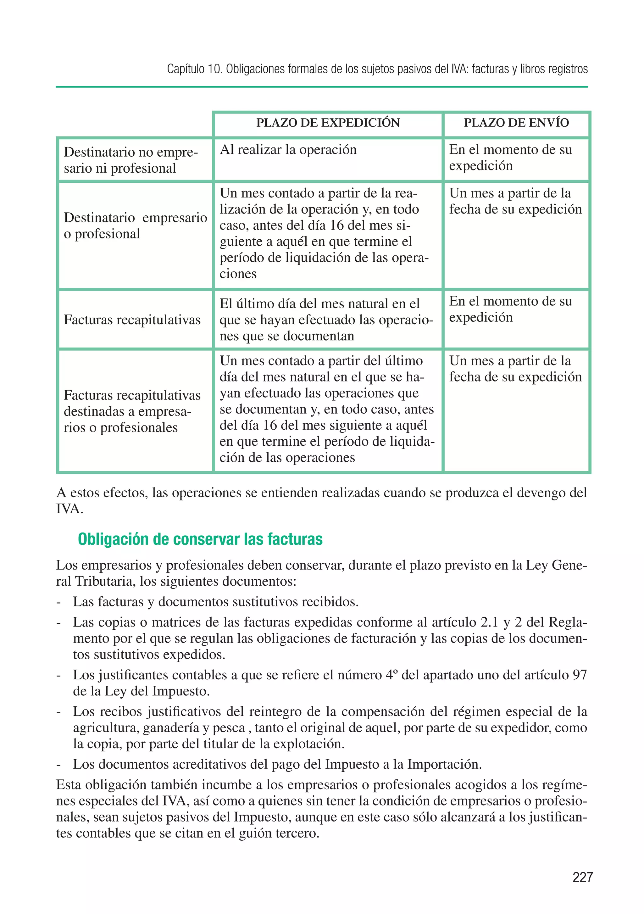 Capítulo 10. Obligaciones formales de los sujetos pasivos del IVA: facturas y libros registros



                                      PLAZO DE EXPEDICIÓN                            PLAZO DE ENVÍO

 Destinatario no empre-       Al realizar la operación                            En el momento de su
 sario ni profesional                                                             expedición
                         Un mes contado a partir de la rea-                       Un mes a partir de la
                         lización de la operación y, en todo                      fecha de su expedición
 Destinatario empresario
                         caso, antes del día 16 del mes si-
 o profesional
                         guiente a aquél en que termine el
                         período de liquidación de las opera-
                         ciones

                              El último día del mes natural en el                 En el momento de su
 Facturas recapitulativas     que se hayan efectuado las operacio-                expedición
                              nes que se documentan
                              Un mes contado a partir del último    Un mes a partir de la
                              día del mes natural en el que se ha-  fecha de su expedición
 Facturas recapitulativas     yan efectuado las operaciones que
 destinadas a empresa-        se documentan y, en todo caso, antes
 rios o profesionales         del día 16 del mes siguiente a aquél
                              en que termine el período de liquida-
                              ción de las operaciones

A estos efectos, las operaciones se entienden realizadas cuando se produzca el devengo del
IVA.

   Obligación de conservar las facturas
Los empresarios y profesionales deben conservar, durante el plazo previsto en la Ley Gene-
ral Tributaria, los siguientes documentos:
-	 Las facturas y documentos sustitutivos recibidos.
-	 Las copias o matrices de las facturas expedidas conforme al artículo 2.1 y 2 del Regla-
   mento por el que se regulan las obligaciones de facturación y las copias de los documen-
   tos sustitutivos expedidos.
-	 Los justificantes contables a que se refiere el número 4º del apartado uno del artículo 97
   de la Ley del Impuesto.
-	 Los recibos justificativos del reintegro de la compensación del régimen especial de la
   agricultura, ganadería y pesca , tanto el original de aquel, por parte de su expedidor, como
   la copia, por parte del titular de la explotación.
-	 Los documentos acreditativos del pago del Impuesto a la Importación.
Esta obligación también incumbe a los empresarios o profesionales acogidos a los regíme-
nes especiales del IVA, así como a quienes sin tener la condición de empresarios o profesio-
nales, sean sujetos pasivos del Impuesto, aunque en este caso sólo alcanzará a los justifican-
tes contables que se citan en el guión tercero.


                                                                                                             227
 