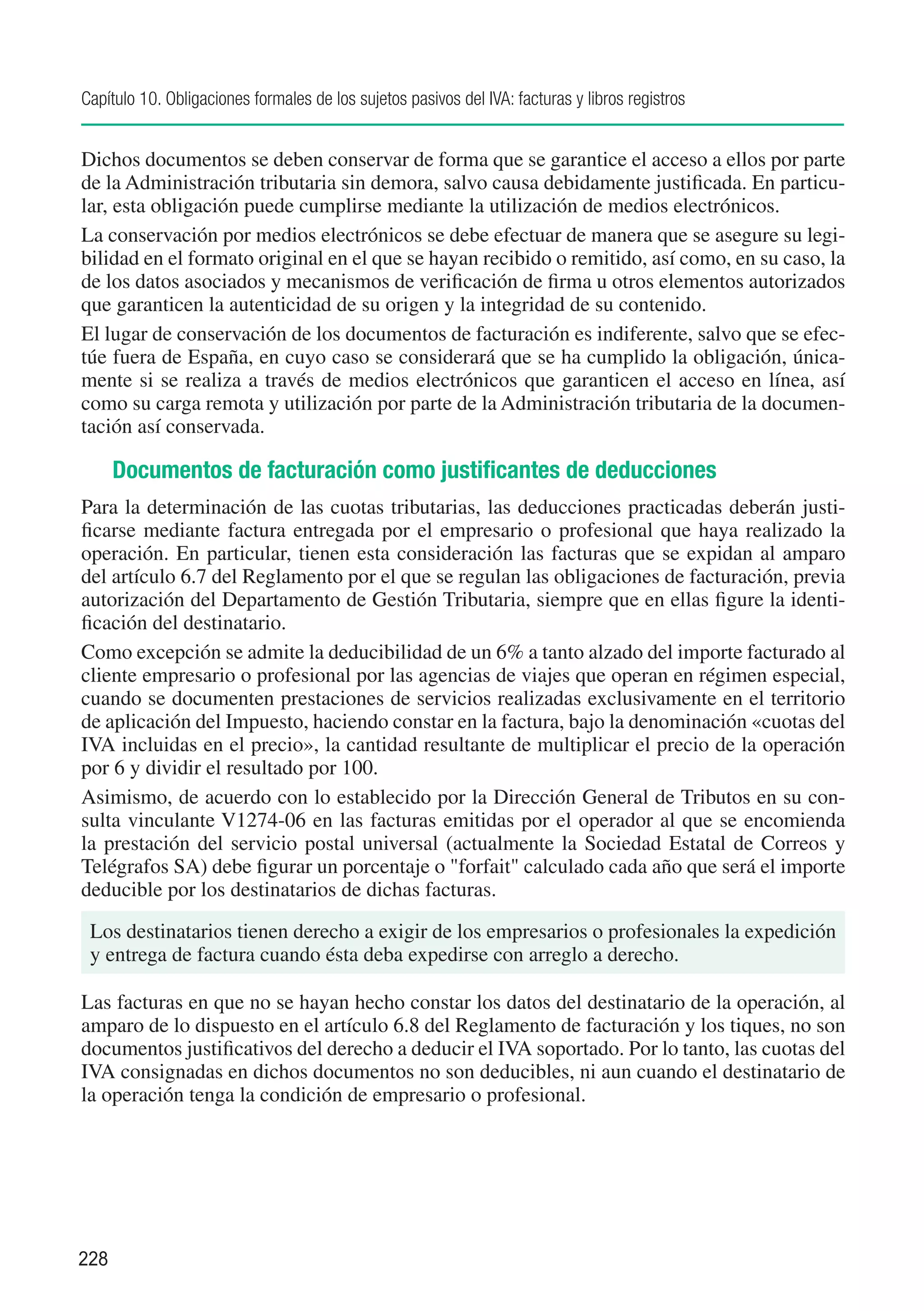 Capítulo 10. Obligaciones formales de los sujetos pasivos del IVA: facturas y libros registros


Dichos documentos se deben conservar de forma que se garantice el acceso a ellos por parte
de la Administración tributaria sin demora, salvo causa debidamente justificada. En particu-
lar, esta obligación puede cumplirse mediante la utilización de medios electrónicos.
La conservación por medios electrónicos se debe efectuar de manera que se asegure su legi-
bilidad en el formato original en el que se hayan recibido o remitido, así como, en su caso, la
de los datos asociados y mecanismos de verificación de firma u otros elementos autorizados
que garanticen la autenticidad de su origen y la integridad de su contenido.
El lugar de conservación de los documentos de facturación es indiferente, salvo que se efec-
túe fuera de España, en cuyo caso se considerará que se ha cumplido la obligación, única-
mente si se realiza a través de medios electrónicos que garanticen el acceso en línea, así
como su carga remota y utilización por parte de la Administración tributaria de la documen-
tación así conservada.

      Documentos de facturación como justificantes de deducciones
Para la determinación de las cuotas tributarias, las deducciones practicadas deberán justi-
ficarse mediante factura entregada por el empresario o profesional que haya realizado la
operación. En particular, tienen esta consideración las facturas que se expidan al amparo
del artículo 6.7 del Reglamento por el que se regulan las obligaciones de facturación, previa
autorización del Departamento de Gestión Tributaria, siempre que en ellas figure la identi-
ficación del destinatario.
Como excepción se admite la deducibilidad de un 6% a tanto alzado del importe facturado al
cliente empresario o profesional por las agencias de viajes que operan en régimen especial,
cuando se documenten prestaciones de servicios realizadas exclusivamente en el territorio
de aplicación del Impuesto, haciendo constar en la factura, bajo la denominación «cuotas del
IVA incluidas en el precio», la cantidad resultante de multiplicar el precio de la operación
por 6 y dividir el resultado por 100.
Asimismo, de acuerdo con lo establecido por la Dirección General de Tributos en su con-
sulta vinculante V1274-06 en las facturas emitidas por el operador al que se encomienda
la prestación del servicio postal universal (actualmente la Sociedad Estatal de Correos y
Telégrafos SA) debe figurar un porcentaje o "forfait" calculado cada año que será el importe
deducible por los destinatarios de dichas facturas.
 Los destinatarios tienen derecho a exigir de los empresarios o profesionales la expedición
 y entrega de factura cuando ésta deba expedirse con arreglo a derecho.

Las facturas en que no se hayan hecho constar los datos del destinatario de la operación, al
amparo de lo dispuesto en el artículo 6.8 del Reglamento de facturación y los tiques, no son
documentos justificativos del derecho a deducir el IVA soportado. Por lo tanto, las cuotas del
IVA consignadas en dichos documentos no son deducibles, ni aun cuando el destinatario de
la operación tenga la condición de empresario o profesional.




228
 