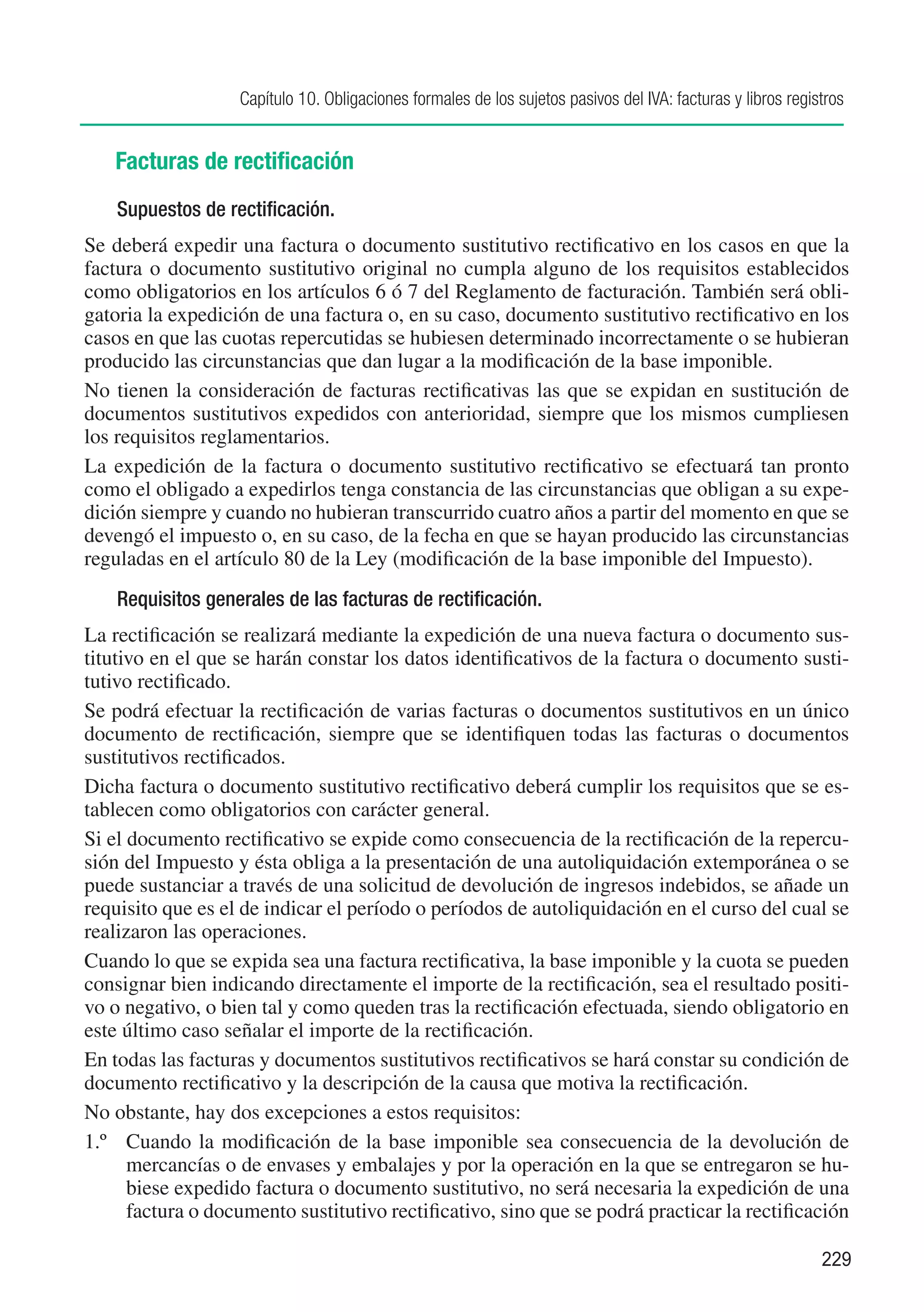 Capítulo 10. Obligaciones formales de los sujetos pasivos del IVA: facturas y libros registros


   Facturas de rectificación
    Supuestos de rectificación.
Se deberá expedir una factura o documento sustitutivo rectificativo en los casos en que la
factura o documento sustitutivo original no cumpla alguno de los requisitos establecidos
como obligatorios en los artículos 6 ó 7 del Reglamento de facturación. También será obli-
gatoria la expedición de una factura o, en su caso, documento sustitutivo rectificativo en los
casos en que las cuotas repercutidas se hubiesen determinado incorrectamente o se hubieran
producido las circunstancias que dan lugar a la modificación de la base imponible.
No tienen la consideración de facturas rectificativas las que se expidan en sustitución de
documentos sustitutivos expedidos con anterioridad, siempre que los mismos cumpliesen
los requisitos reglamentarios.
La expedición de la factura o documento sustitutivo rectificativo se efectuará tan pronto
como el obligado a expedirlos tenga constancia de las circunstancias que obligan a su expe-
dición siempre y cuando no hubieran transcurrido cuatro años a partir del momento en que se
devengó el impuesto o, en su caso, de la fecha en que se hayan producido las circunstancias
reguladas en el artículo 80 de la Ley (modificación de la base imponible del Impuesto).
    Requisitos generales de las facturas de rectificación.
La rectificación se realizará mediante la expedición de una nueva factura o documento sus-
titutivo en el que se harán constar los datos identificativos de la factura o documento susti-
tutivo rectificado.
Se podrá efectuar la rectificación de varias facturas o documentos sustitutivos en un único
documento de rectificación, siempre que se identifiquen todas las facturas o documentos
sustitutivos rectificados.
Dicha factura o documento sustitutivo rectificativo deberá cumplir los requisitos que se es-
tablecen como obligatorios con carácter general.
Si el documento rectificativo se expide como consecuencia de la rectificación de la repercu-
sión del Impuesto y ésta obliga a la presentación de una autoliquidación extemporánea o se
puede sustanciar a través de una solicitud de devolución de ingresos indebidos, se añade un
requisito que es el de indicar el período o períodos de autoliquidación en el curso del cual se
realizaron las operaciones.
Cuando lo que se expida sea una factura rectificativa, la base imponible y la cuota se pueden
consignar bien indicando directamente el importe de la rectificación, sea el resultado positi-
vo o negativo, o bien tal y como queden tras la rectificación efectuada, siendo obligatorio en
este último caso señalar el importe de la rectificación.
En todas las facturas y documentos sustitutivos rectificativos se hará constar su condición de
documento rectificativo y la descripción de la causa que motiva la rectificación.
No obstante, hay dos excepciones a estos requisitos:
1.º	 Cuando la modificación de la base imponible sea consecuencia de la devolución de
      mercancías o de envases y embalajes y por la operación en la que se entregaron se hu-
      biese expedido factura o documento sustitutivo, no será necesaria la expedición de una
      factura o documento sustitutivo rectificativo, sino que se podrá practicar la rectificación

                                                                                                             229
 