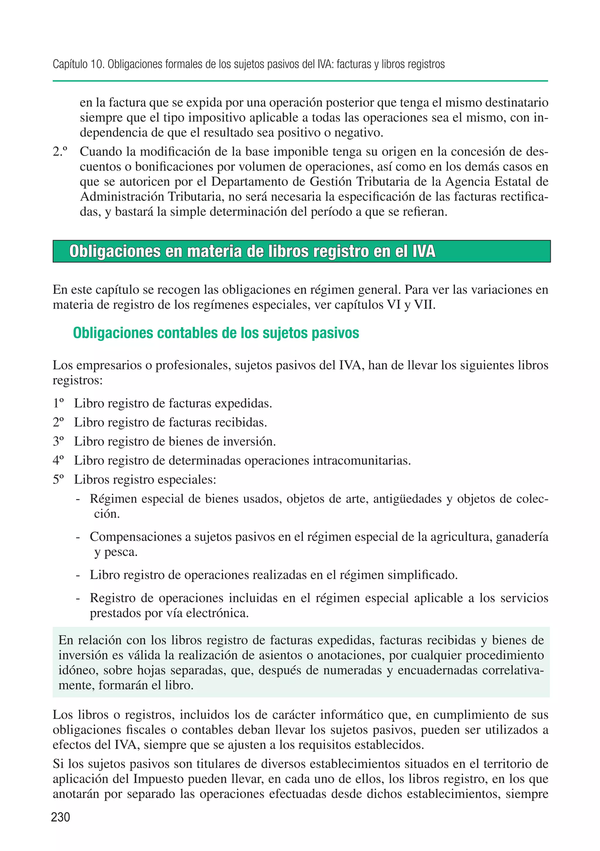 Capítulo 10. Obligaciones formales de los sujetos pasivos del IVA: facturas y libros registros


     en la factura que se expida por una operación posterior que tenga el mismo destinatario
     siempre que el tipo impositivo aplicable a todas las operaciones sea el mismo, con in-
     dependencia de que el resultado sea positivo o negativo.
2.º	 Cuando la modificación de la base imponible tenga su origen en la concesión de des-
     cuentos o bonificaciones por volumen de operaciones, así como en los demás casos en
     que se autoricen por el Departamento de Gestión Tributaria de la Agencia Estatal de
     Administración Tributaria, no será necesaria la especificación de las facturas rectifica-
     das, y bastará la simple determinación del período a que se refieran.


      Obligaciones en materia de libros registro en el IVA

En este capítulo se recogen las obligaciones en régimen general. Para ver las variaciones en
materia de registro de los regímenes especiales, ver capítulos VI y VII.

      Obligaciones contables de los sujetos pasivos
Los empresarios o profesionales, sujetos pasivos del IVA, han de llevar los siguientes libros
registros:
1º	   Libro registro de facturas expedidas.
2º	   Libro registro de facturas recibidas.
3º	   Libro registro de bienes de inversión.
4º	   Libro registro de determinadas operaciones intracomunitarias.
5º	   Libros registro especiales:
      -	 Régimen especial de bienes usados, objetos de arte, antigüedades y objetos de colec-
         ción.
      -	 Compensaciones a sujetos pasivos en el régimen especial de la agricultura, ganadería
         y pesca.
      -	 Libro registro de operaciones realizadas en el régimen simplificado.
      -	 Registro de operaciones incluidas en el régimen especial aplicable a los servicios
         prestados por vía electrónica.
 En relación con los libros registro de facturas expedidas, facturas recibidas y bienes de
 inversión es válida la realización de asientos o anotaciones, por cualquier procedimiento
 idóneo, sobre hojas separadas, que, después de numeradas y encuadernadas correlativa-
 mente, formarán el libro.

Los libros o registros, incluidos los de carácter informático que, en cumplimiento de sus
obligaciones fiscales o contables deban llevar los sujetos pasivos, pueden ser utilizados a
efectos del IVA, siempre que se ajusten a los requisitos establecidos.
Si los sujetos pasivos son titulares de diversos establecimientos situados en el territorio de
aplicación del Impuesto pueden llevar, en cada uno de ellos, los libros registro, en los que
anotarán por separado las operaciones efectuadas desde dichos establecimientos, siempre
230
 