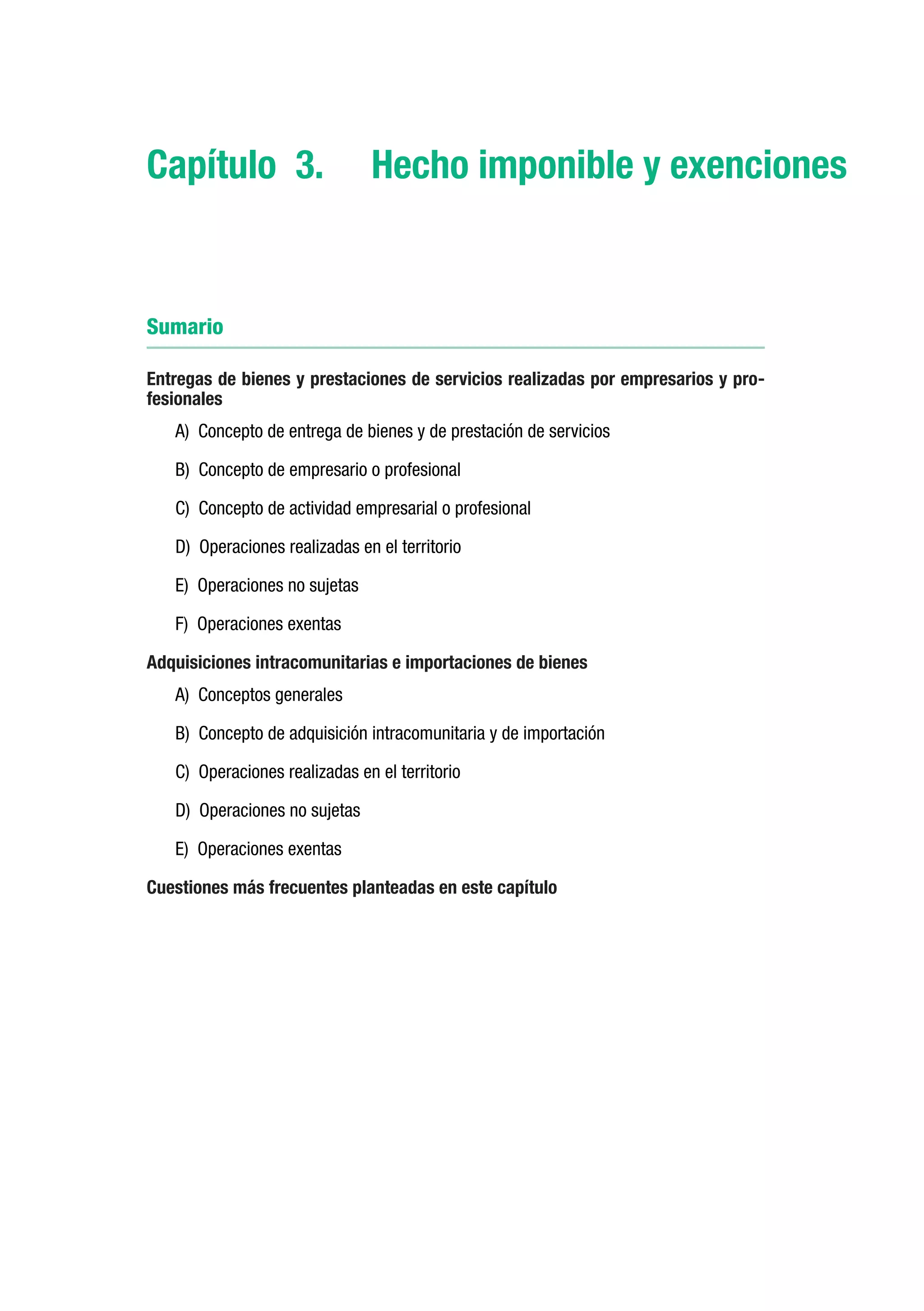 Capítulo 3.	 Hecho imponible y exenciones


Sumario

Entregas de bienes y prestaciones de servicios realizadas por empresarios y pro-
fesionales
   A) Concepto de entrega de bienes y de prestación de servicios

   B) Concepto de empresario o profesional

   C) Concepto de actividad empresarial o profesional

   D) Operaciones realizadas en el territorio

   E) Operaciones no sujetas

   F) Operaciones exentas

Adquisiciones intracomunitarias e importaciones de bienes
   A) Conceptos generales

   B) Concepto de adquisición intracomunitaria y de importación

   C) Operaciones realizadas en el territorio

   D) Operaciones no sujetas

   E) Operaciones exentas

Cuestiones más frecuentes planteadas en este capítulo
 