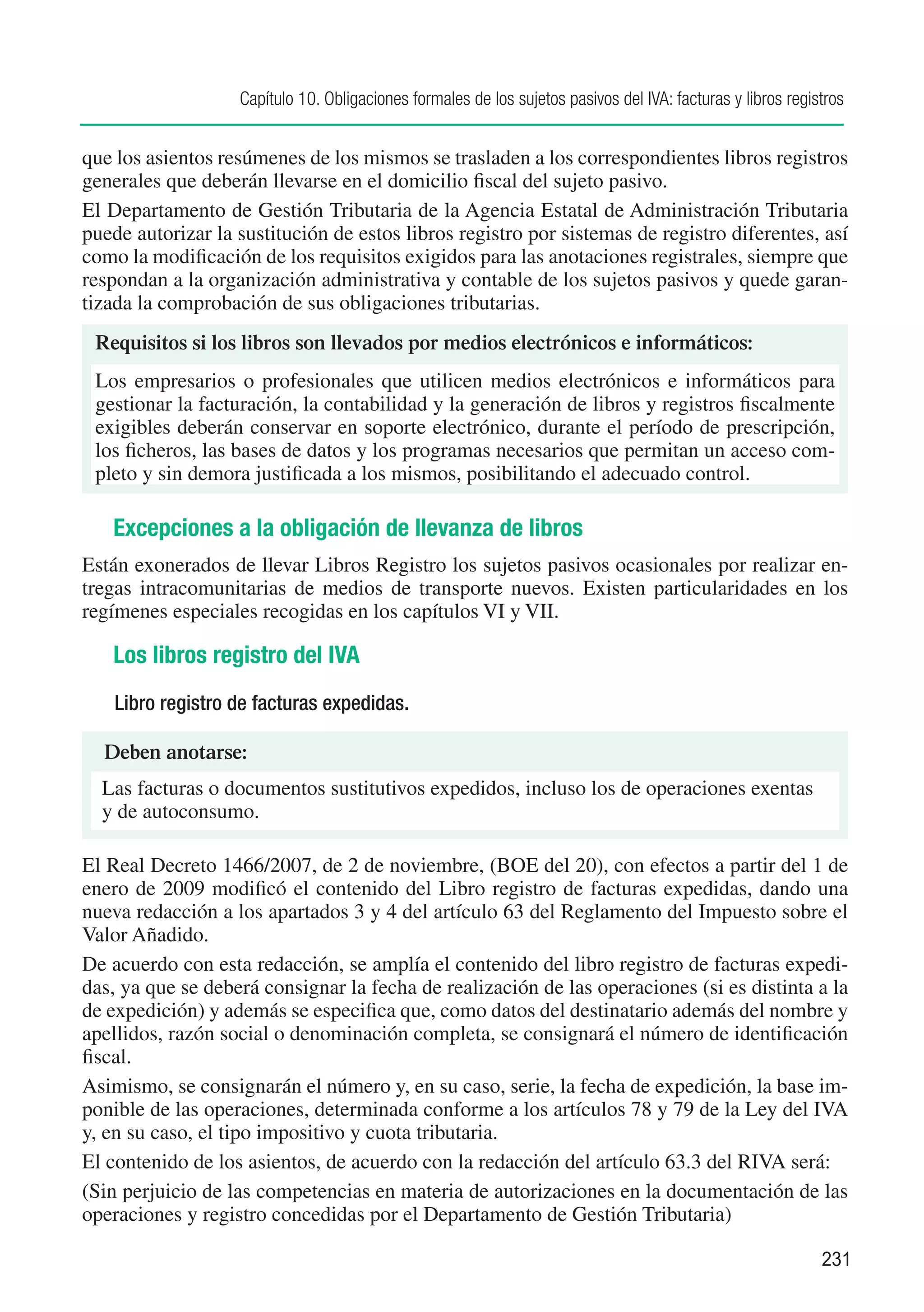 Capítulo 10. Obligaciones formales de los sujetos pasivos del IVA: facturas y libros registros


que los asientos resúmenes de los mismos se trasladen a los correspondientes libros registros
generales que deberán llevarse en el domicilio fiscal del sujeto pasivo.
El Departamento de Gestión Tributaria de la Agencia Estatal de Administración Tributaria
puede autorizar la sustitución de estos libros registro por sistemas de registro diferentes, así
como la modificación de los requisitos exigidos para las anotaciones registrales, siempre que
respondan a la organización administrativa y contable de los sujetos pasivos y quede garan-
tizada la comprobación de sus obligaciones tributarias.
 Requisitos si los libros son llevados por medios electrónicos e informáticos:
 Los empresarios o profesionales que utilicen medios electrónicos e informáticos para
 gestionar la facturación, la contabilidad y la generación de libros y registros fiscalmente
 exigibles deberán conservar en soporte electrónico, durante el período de prescripción,
 los ficheros, las bases de datos y los programas necesarios que permitan un acceso com-
 pleto y sin demora justificada a los mismos, posibilitando el adecuado control.

   Excepciones a la obligación de llevanza de libros
Están exonerados de llevar Libros Registro los sujetos pasivos ocasionales por realizar en-
tregas intracomunitarias de medios de transporte nuevos. Existen particularidades en los
regímenes especiales recogidas en los capítulos VI y VII.

   Los libros registro del IVA
    Libro registro de facturas expedidas.

  Deben anotarse:
  Las facturas o documentos sustitutivos expedidos, incluso los de operaciones exentas
  y de autoconsumo.

El Real Decreto 1466/2007, de 2 de noviembre, (BOE del 20), con efectos a partir del 1 de
enero de 2009 modificó el contenido del Libro registro de facturas expedidas, dando una
nueva redacción a los apartados 3 y 4 del artículo 63 del Reglamento del Impuesto sobre el
Valor Añadido.
De acuerdo con esta redacción, se amplía el contenido del libro registro de facturas expedi-
das, ya que se deberá consignar la fecha de realización de las operaciones (si es distinta a la
de expedición) y además se especifica que, como datos del destinatario además del nombre y
apellidos, razón social o denominación completa, se consignará el número de identificación
fiscal.
Asimismo, se consignarán el número y, en su caso, serie, la fecha de expedición, la base im-
ponible de las operaciones, determinada conforme a los artículos 78 y 79 de la Ley del IVA
y, en su caso, el tipo impositivo y cuota tributaria.
El contenido de los asientos, de acuerdo con la redacción del artículo 63.3 del RIVA será:
(Sin perjuicio de las competencias en materia de autorizaciones en la documentación de las
operaciones y registro concedidas por el Departamento de Gestión Tributaria)

                                                                                                             231
 