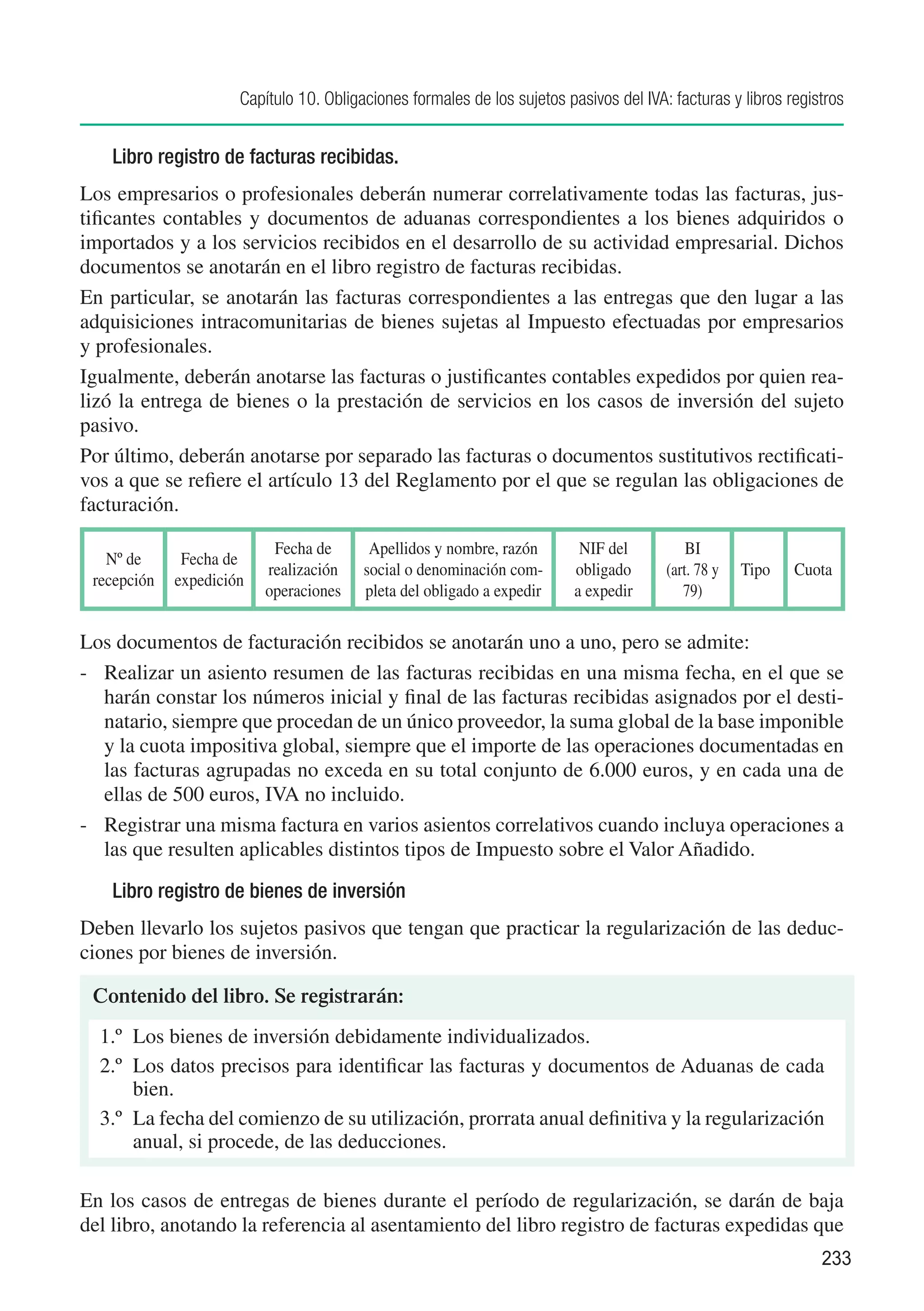 Capítulo 10. Obligaciones formales de los sujetos pasivos del IVA: facturas y libros registros


    Libro registro de facturas recibidas.
Los empresarios o profesionales deberán numerar correlativamente todas las facturas, jus-
tificantes contables y documentos de aduanas correspondientes a los bienes adquiridos o
importados y a los servicios recibidos en el desarrollo de su actividad empresarial. Dichos
documentos se anotarán en el libro registro de facturas recibidas.
En particular, se anotarán las facturas correspondientes a las entregas que den lugar a las
adquisiciones intracomunitarias de bienes sujetas al Impuesto efectuadas por empresarios
y profesionales.
Igualmente, deberán anotarse las facturas o justificantes contables expedidos por quien rea-
lizó la entrega de bienes o la prestación de servicios en los casos de inversión del sujeto
pasivo.
Por último, deberán anotarse por separado las facturas o documentos sustitutivos rectificati-
vos a que se refiere el artículo 13 del Reglamento por el que se regulan las obligaciones de
facturación.

                           Fecha de       Apellidos y nombre, razón        NIF del          BI
   Nº de      Fecha de
                          realización    social o denominación com-       obligado      (art. 78 y   Tipo   Cuota
 recepción   expedición
                          operaciones    pleta del obligado a expedir     a expedir        79)

Los documentos de facturación recibidos se anotarán uno a uno, pero se admite:
-	 Realizar un asiento resumen de las facturas recibidas en una misma fecha, en el que se
   harán constar los números inicial y final de las facturas recibidas asignados por el desti-
   natario, siempre que procedan de un único proveedor, la suma global de la base imponible
   y la cuota impositiva global, siempre que el importe de las operaciones documentadas en
   las facturas agrupadas no exceda en su total conjunto de 6.000 euros, y en cada una de
   ellas de 500 euros, IVA no incluido.
-	 Registrar una misma factura en varios asientos correlativos cuando incluya operaciones a
   las que resulten aplicables distintos tipos de Impuesto sobre el Valor Añadido.

    Libro registro de bienes de inversión
Deben llevarlo los sujetos pasivos que tengan que practicar la regularización de las deduc-
ciones por bienes de inversión.

 Contenido del libro. Se registrarán:
  1.º	 Los bienes de inversión debidamente individualizados.
  2.º	 Los datos precisos para identificar las facturas y documentos de Aduanas de cada
       bien.
  3.º	 La fecha del comienzo de su utilización, prorrata anual definitiva y la regularización
       anual, si procede, de las deducciones.

En los casos de entregas de bienes durante el período de regularización, se darán de baja
del libro, anotando la referencia al asentamiento del libro registro de facturas expedidas que
                                                                                                                233
 