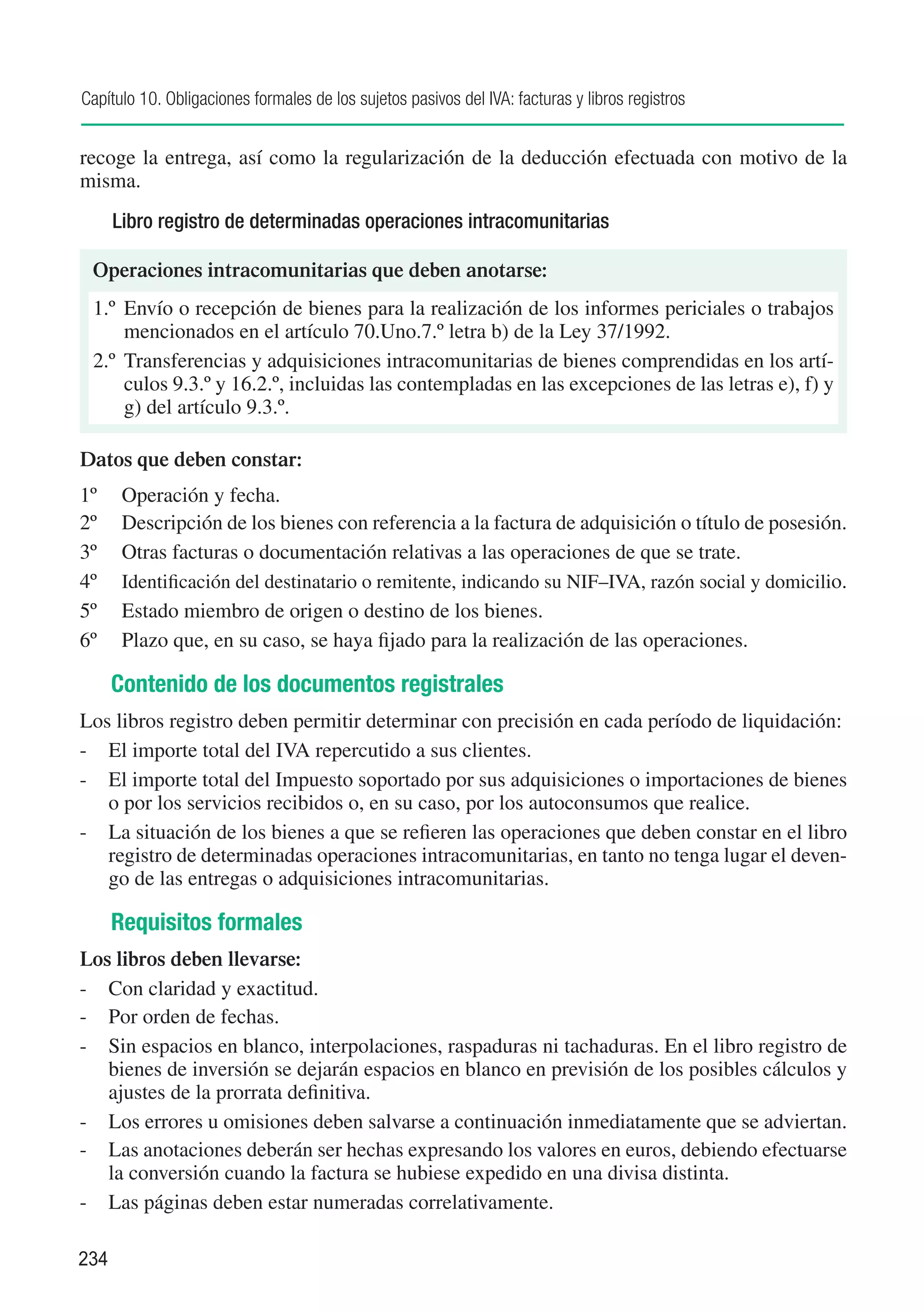 Capítulo 10. Obligaciones formales de los sujetos pasivos del IVA: facturas y libros registros


recoge la entrega, así como la regularización de la deducción efectuada con motivo de la
misma.
      Libro registro de determinadas operaciones intracomunitarias

 Operaciones intracomunitarias que deben anotarse:
 1.º	 Envío o recepción de bienes para la realización de los informes periciales o trabajos
      mencionados en el artículo 70.Uno.7.º letra b) de la Ley 37/1992.
 2.º	 Transferencias y adquisiciones intracomunitarias de bienes comprendidas en los artí-
      culos 9.3.º y 16.2.º, incluidas las contempladas en las excepciones de las letras e), f) y
      g) del artículo 9.3.º.

Datos que deben constar:
1º	    Operación y fecha.
2º	    Descripción de los bienes con referencia a la factura de adquisición o título de posesión.
3º	    Otras facturas o documentación relativas a las operaciones de que se trate.
4º	    Identificación del destinatario o remitente, indicando su NIF–IVA, razón social y domicilio.
5º	    Estado miembro de origen o destino de los bienes.
6º	    Plazo que, en su caso, se haya fijado para la realización de las operaciones.

      Contenido de los documentos registrales
Los libros registro deben permitir determinar con precisión en cada período de liquidación:
-	 El importe total del IVA repercutido a sus clientes.
-	 El importe total del Impuesto soportado por sus adquisiciones o importaciones de bienes
   o por los servicios recibidos o, en su caso, por los autoconsumos que realice.
-	 La situación de los bienes a que se refieren las operaciones que deben constar en el libro
   registro de determinadas operaciones intracomunitarias, en tanto no tenga lugar el deven-
   go de las entregas o adquisiciones intracomunitarias.

      Requisitos formales
Los libros deben llevarse:
-	 Con claridad y exactitud.
-	 Por orden de fechas.
-	 Sin espacios en blanco, interpolaciones, raspaduras ni tachaduras. En el libro registro de
   bienes de inversión se dejarán espacios en blanco en previsión de los posibles cálculos y
   ajustes de la prorrata definitiva.
-	 Los errores u omisiones deben salvarse a continuación inmediatamente que se adviertan.
-	 Las anotaciones deberán ser hechas expresando los valores en euros, debiendo efectuarse
   la conversión cuando la factura se hubiese expedido en una divisa distinta.
-	 Las páginas deben estar numeradas correlativamente.

234
 