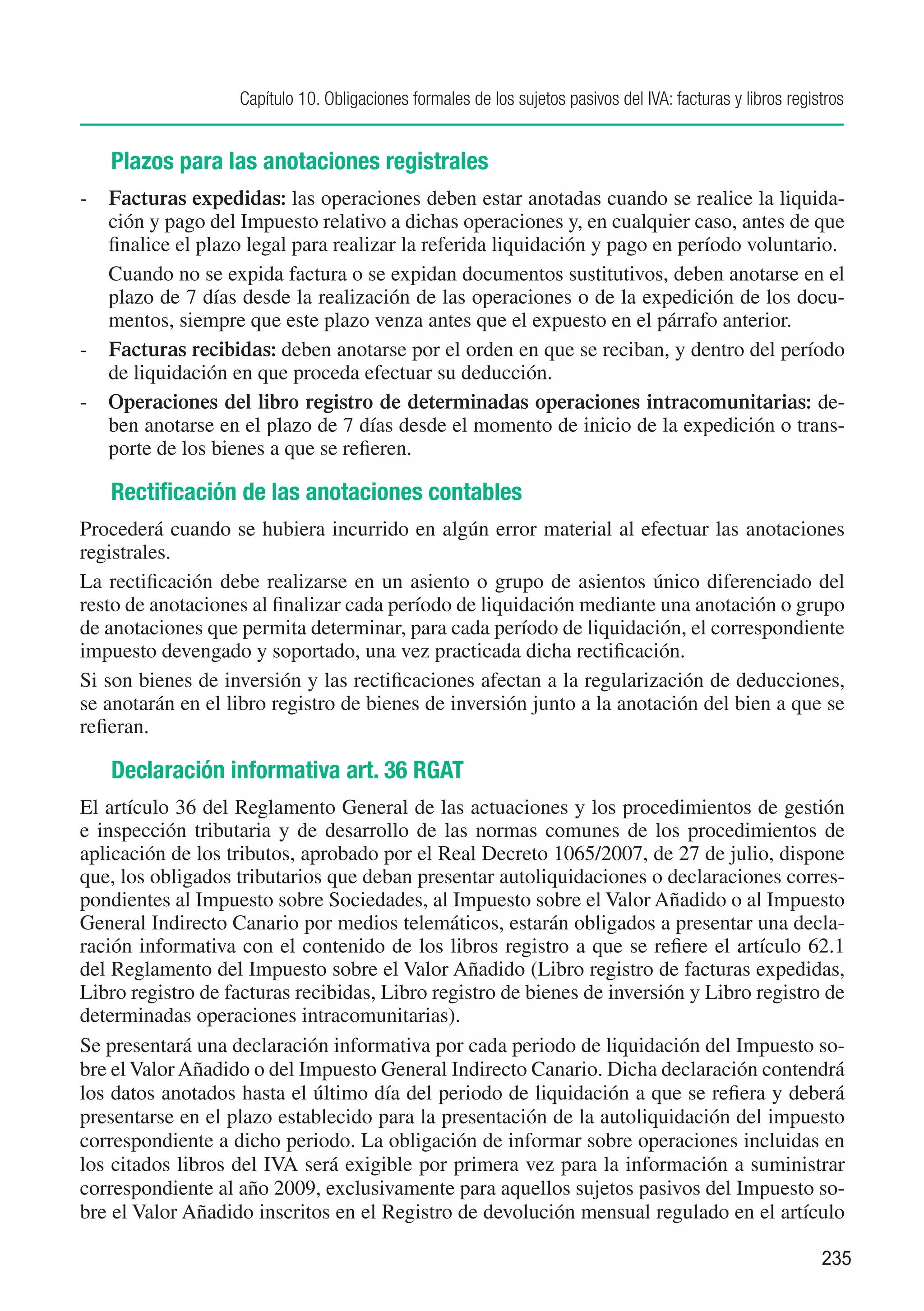 Capítulo 10. Obligaciones formales de los sujetos pasivos del IVA: facturas y libros registros


   Plazos para las anotaciones registrales
-	 Facturas expedidas: las operaciones deben estar anotadas cuando se realice la liquida-
   ción y pago del Impuesto relativo a dichas operaciones y, en cualquier caso, antes de que
   finalice el plazo legal para realizar la referida liquidación y pago en período voluntario.
	 Cuando no se expida factura o se expidan documentos sustitutivos, deben anotarse en el
   plazo de 7 días desde la realización de las operaciones o de la expedición de los docu-
   mentos, siempre que este plazo venza antes que el expuesto en el párrafo anterior.
-	 Facturas recibidas: deben anotarse por el orden en que se reciban, y dentro del período
   de liquidación en que proceda efectuar su deducción.
-	 Operaciones del libro registro de determinadas operaciones intracomunitarias: de-
   ben anotarse en el plazo de 7 días desde el momento de inicio de la expedición o trans-
   porte de los bienes a que se refieren.

   Rectificación de las anotaciones contables
Procederá cuando se hubiera incurrido en algún error material al efectuar las anotaciones
registrales.
La rectificación debe realizarse en un asiento o grupo de asientos único diferenciado del
resto de anotaciones al finalizar cada período de liquidación mediante una anotación o grupo
de anotaciones que permita determinar, para cada período de liquidación, el correspondiente
impuesto devengado y soportado, una vez practicada dicha rectificación.
Si son bienes de inversión y las rectificaciones afectan a la regularización de deducciones,
se anotarán en el libro registro de bienes de inversión junto a la anotación del bien a que se
refieran.

   Declaración informativa art. 36 RGAT
El artículo 36 del Reglamento General de las actuaciones y los procedimientos de gestión
e inspección tributaria y de desarrollo de las normas comunes de los procedimientos de
aplicación de los tributos, aprobado por el Real Decreto 1065/2007, de 27 de julio, dispone
que, los obligados tributarios que deban presentar autoliquidaciones o declaraciones corres-
pondientes al Impuesto sobre Sociedades, al Impuesto sobre el Valor Añadido o al Impuesto
General Indirecto Canario por medios telemáticos, estarán obligados a presentar una decla-
ración informativa con el contenido de los libros registro a que se refiere el artículo 62.1
del Reglamento del Impuesto sobre el Valor Añadido (Libro registro de facturas expedidas,
Libro registro de facturas recibidas, Libro registro de bienes de inversión y Libro registro de
determinadas operaciones intracomunitarias).
Se presentará una declaración informativa por cada periodo de liquidación del Impuesto so-
bre el Valor Añadido o del Impuesto General Indirecto Canario. Dicha declaración contendrá
los datos anotados hasta el último día del periodo de liquidación a que se refiera y deberá
presentarse en el plazo establecido para la presentación de la autoliquidación del impuesto
correspondiente a dicho periodo. La obligación de informar sobre operaciones incluidas en
los citados libros del IVA será exigible por primera vez para la información a suministrar
correspondiente al año 2009, exclusivamente para aquellos sujetos pasivos del Impuesto so-
bre el Valor Añadido inscritos en el Registro de devolución mensual regulado en el artículo

                                                                                                             235
 