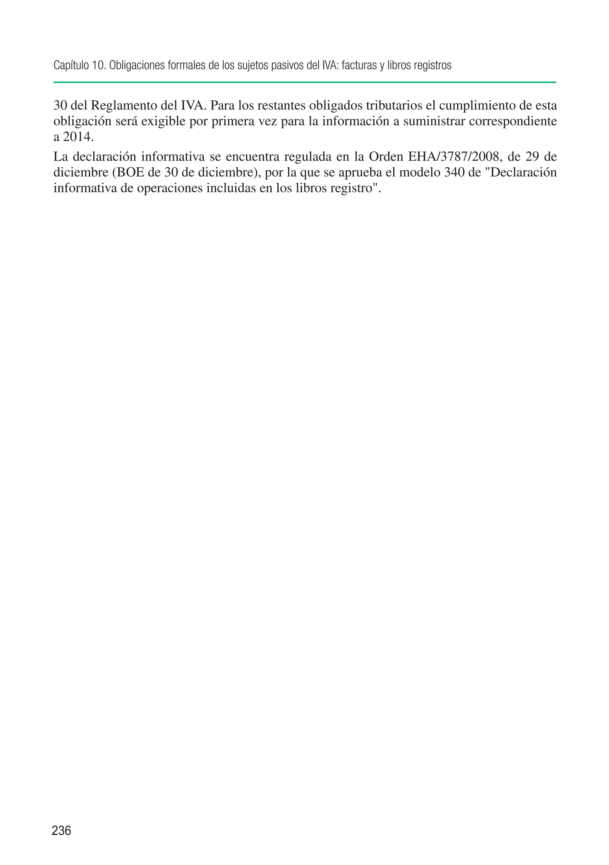 Capítulo 10. Obligaciones formales de los sujetos pasivos del IVA: facturas y libros registros


30 del Reglamento del IVA. Para los restantes obligados tributarios el cumplimiento de esta
obligación será exigible por primera vez para la información a suministrar correspondiente
a 2014.
La declaración informativa se encuentra regulada en la Orden EHA/3787/2008, de 29 de
diciembre (BOE de 30 de diciembre), por la que se aprueba el modelo 340 de "Declaración
informativa de operaciones incluidas en los libros registro".




236
 