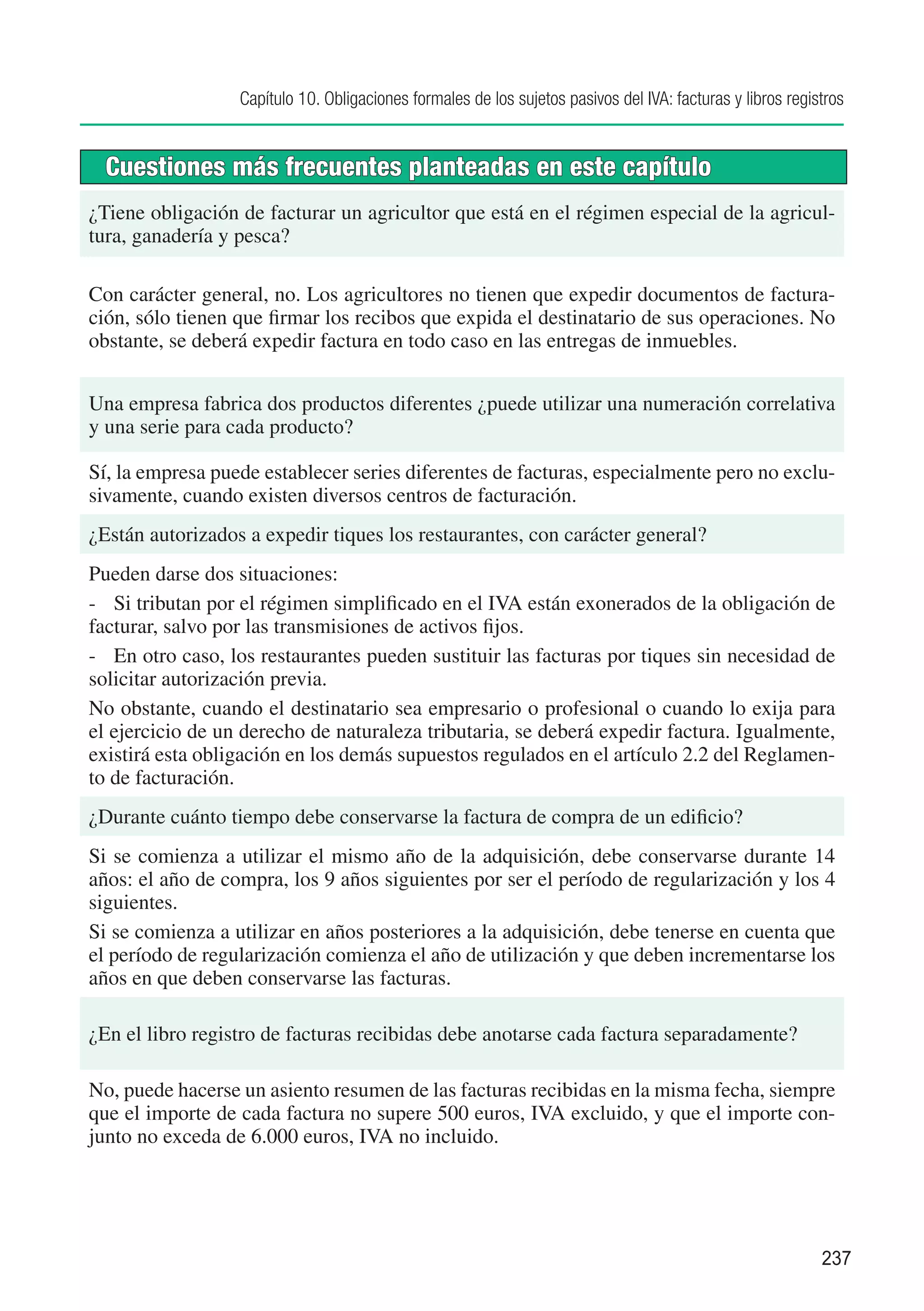 Capítulo 10. Obligaciones formales de los sujetos pasivos del IVA: facturas y libros registros


  Cuestiones más frecuentes planteadas en este capítulo
¿Tiene obligación de facturar un agricultor que está en el régimen especial de la agricul-
tura, ganadería y pesca?

Con carácter general, no. Los agricultores no tienen que expedir documentos de factura-
ción, sólo tienen que firmar los recibos que expida el destinatario de sus operaciones. No
obstante, se deberá expedir factura en todo caso en las entregas de inmuebles.


Una empresa fabrica dos productos diferentes ¿puede utilizar una numeración correlativa
y una serie para cada producto?

Sí, la empresa puede establecer series diferentes de facturas, especialmente pero no exclu-
sivamente, cuando existen diversos centros de facturación.
¿Están autorizados a expedir tiques los restaurantes, con carácter general?
Pueden darse dos situaciones:
-	 Si tributan por el régimen simplificado en el IVA están exonerados de la obligación de
facturar, salvo por las transmisiones de activos fijos.
-	 En otro caso, los restaurantes pueden sustituir las facturas por tiques sin necesidad de
solicitar autorización previa.
No obstante, cuando el destinatario sea empresario o profesional o cuando lo exija para
el ejercicio de un derecho de naturaleza tributaria, se deberá expedir factura. Igualmente,
existirá esta obligación en los demás supuestos regulados en el artículo 2.2 del Reglamen-
to de facturación.
¿Durante cuánto tiempo debe conservarse la factura de compra de un edificio?
Si se comienza a utilizar el mismo año de la adquisición, debe conservarse durante 14
años: el año de compra, los 9 años siguientes por ser el período de regularización y los 4
siguientes.
Si se comienza a utilizar en años posteriores a la adquisición, debe tenerse en cuenta que
el período de regularización comienza el año de utilización y que deben incrementarse los
años en que deben conservarse las facturas.

¿En el libro registro de facturas recibidas debe anotarse cada factura separadamente?

No, puede hacerse un asiento resumen de las facturas recibidas en la misma fecha, siempre
que el importe de cada factura no supere 500 euros, IVA excluido, y que el importe con-
junto no exceda de 6.000 euros, IVA no incluido.




                                                                                                            237
 