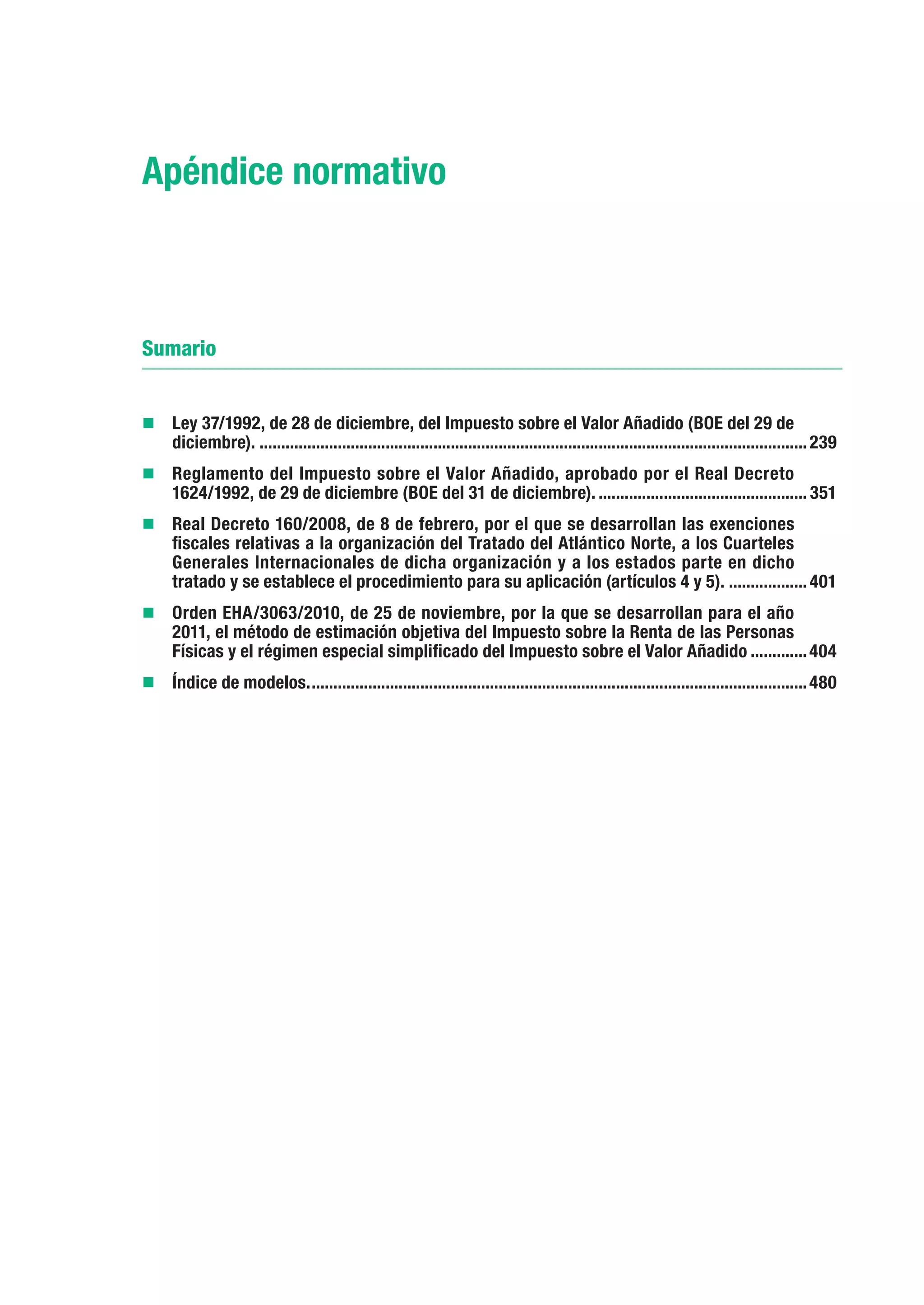Apéndice normativo



Sumario


„„Ley 37/1992, de 28 de diciembre, del Impuesto sobre el Valor Añadido (BOE del 29 de
      diciembre)................................................................................................................................ 239
„„	 eglamento del Impuesto sobre el Valor Añadido, aprobado por el Real Decreto
  R
      1624/1992, de 29 de diciembre (BOE del 31 de diciembre).................................................. 351
„„Real Decreto 160/2008, de 8 de febrero, por el que se desarrollan las exenciones
      fiscales relativas a la organización del Tratado del Atlántico Norte, a los Cuarteles
      Generales Internacionales de dicha organización y a los estados parte en dicho
      tratado y se establece el procedimiento para su aplicación (artículos 4 y 5).................... 401
„„Orden EHA/3063/2010, de 25 de noviembre, por la que se desarrollan para el año
      2011, el método de estimación objetiva del Impuesto sobre la Renta de las Personas
      Físicas y el régimen especial simplificado del Impuesto sobre el Valor Añadido.............. 404
„„Índice de modelos.................................................................................................................... 480
 