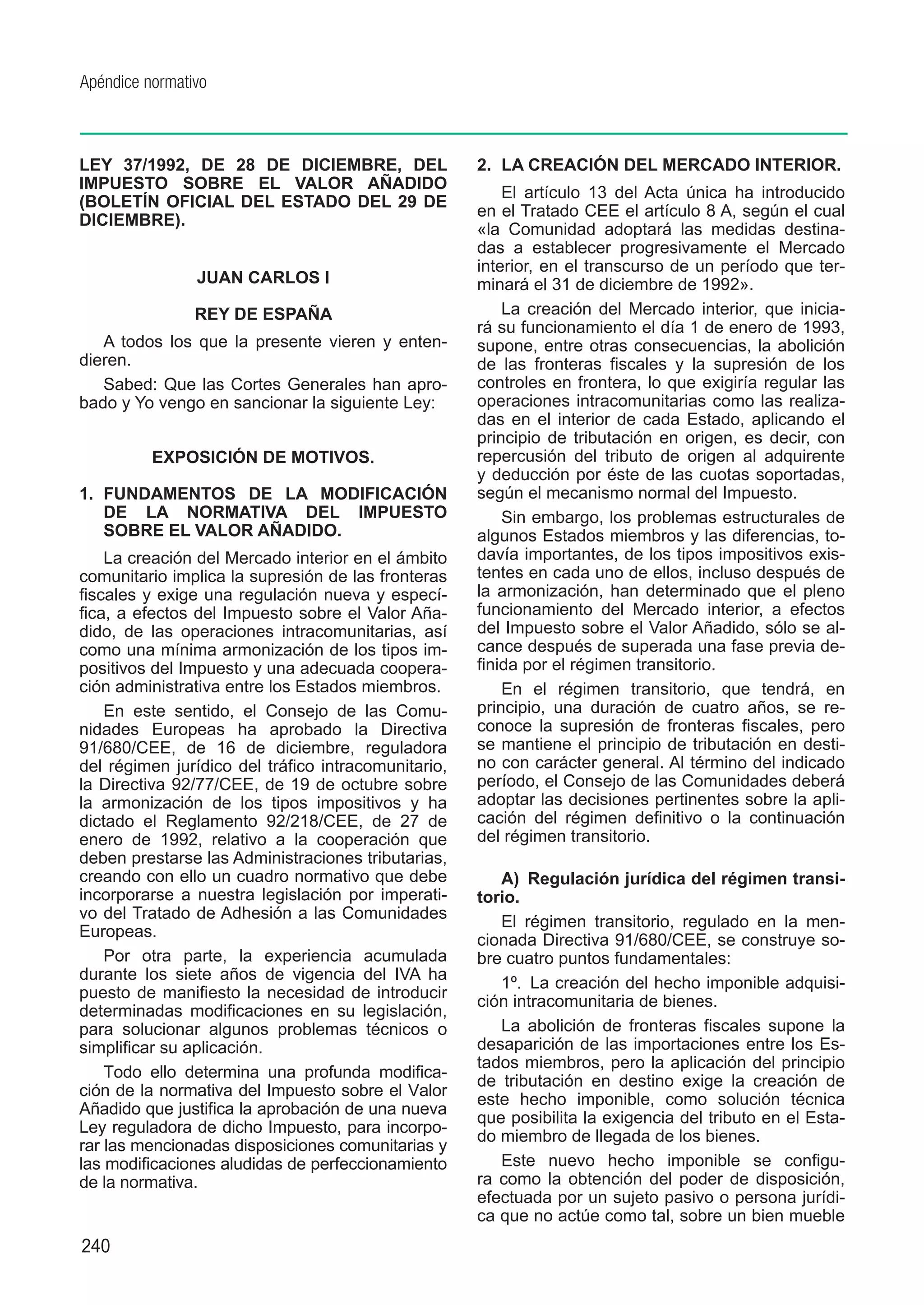 Apéndice normativo



LEY 37/1992, DE 28 DE DICIEMBRE, DEL                 2.	 LA CREACIÓN DEL MERCADO INTERIOR.
IMPUESTO SOBRE EL VALOR AÑADIDO
                                                         El artículo 13 del Acta única ha introducido
(BOLETÍN OFICIAL DEL ESTADO DEL 29 DE
                                                     en el Tratado CEE el artículo 8 A, según el cual
DICIEMBRE).
                                                     «la Comunidad adoptará las medidas destina-
                                                     das a establecer progresivamente el Mercado
                                                     interior, en el transcurso de un período que ter-
                JUAN CARLOS I                        minará el 31 de diciembre de 1992».
                REY DE ESPAÑA                            La creación del Mercado interior, que inicia-
                                                     rá su funcionamiento el día 1 de enero de 1993,
   A todos los que la presente vieren y enten-       supone, entre otras consecuencias, la abolición
dieren.                                              de las fronteras fiscales y la supresión de los
   Sabed: Que las Cortes Generales han apro-         controles en frontera, lo que exigiría regular las
bado y Yo vengo en sancionar la siguiente Ley:       operaciones intracomunitarias como las realiza-
                                                     das en el interior de cada Estado, aplicando el
                                                     principio de tributación en origen, es decir, con
          EXPOSICIÓN DE MOTIVOS.                     repercusión del tributo de origen al adquirente
                                                     y deducción por éste de las cuotas soportadas,
1.	 FUNDAMENTOS DE LA MODIFICACIÓN                   según el mecanismo normal del Impuesto.
    DE LA NORMATIVA DEL IMPUESTO                         Sin embargo, los problemas estructurales de
    SOBRE EL VALOR AÑADIDO.                          algunos Estados miembros y las diferencias, to-
    La creación del Mercado interior en el ámbito    davía importantes, de los tipos impositivos exis-
comunitario implica la supresión de las fronteras    tentes en cada uno de ellos, incluso después de
fiscales y exige una regulación nueva y especí-      la armonización, han determinado que el pleno
fica, a efectos del Impuesto sobre el Valor Aña-     funcionamiento del Mercado interior, a efectos
dido, de las operaciones intracomunitarias, así      del Impuesto sobre el Valor Añadido, sólo se al-
como una mínima armonización de los tipos im-        cance después de superada una fase previa de-
positivos del Impuesto y una adecuada coopera-       finida por el régimen transitorio.
ción administrativa entre los Estados miembros.          En el régimen transitorio, que tendrá, en
    En este sentido, el Consejo de las Comu-         principio, una duración de cuatro años, se re-
nidades Europeas ha aprobado la Directiva            conoce la supresión de fronteras fiscales, pero
91/680/CEE, de 16 de diciembre, reguladora           se mantiene el principio de tributación en desti-
del régimen jurídico del tráfico intracomunitario,   no con carácter general. Al término del indicado
la Directiva 92/77/CEE, de 19 de octubre sobre       período, el Consejo de las Comunidades deberá
la armonización de los tipos impositivos y ha        adoptar las decisiones pertinentes sobre la apli-
dictado el Reglamento 92/218/CEE, de 27 de           cación del régimen definitivo o la continuación
enero de 1992, relativo a la cooperación que         del régimen transitorio.
deben prestarse las Administraciones tributarias,
creando con ello un cuadro normativo que debe           A)  Regulación jurídica del régimen transi-
incorporarse a nuestra legislación por imperati-     torio.
vo del Tratado de Adhesión a las Comunidades
                                                        El régimen transitorio, regulado en la men-
Europeas.
                                                     cionada Directiva 91/680/CEE, se construye so-
    Por otra parte, la experiencia acumulada         bre cuatro puntos fundamentales:
durante los siete años de vigencia del IVA ha
                                                        1º.  La creación del hecho imponible adquisi-
puesto de manifiesto la necesidad de introducir
                                                     ción intracomunitaria de bienes.
determinadas modificaciones en su legislación,
para solucionar algunos problemas técnicos o            La abolición de fronteras fiscales supone la
simplificar su aplicación.                           desaparición de las importaciones entre los Es-
                                                     tados miembros, pero la aplicación del principio
    Todo ello determina una profunda modifica-
                                                     de tributación en destino exige la creación de
ción de la normativa del Impuesto sobre el Valor
                                                     este hecho imponible, como solución técnica
Añadido que justifica la aprobación de una nueva
                                                     que posibilita la exigencia del tributo en el Esta-
Ley reguladora de dicho Impuesto, para incorpo-
                                                     do miembro de llegada de los bienes.
rar las mencionadas disposiciones comunitarias y
las modificaciones aludidas de perfeccionamiento        Este nuevo hecho imponible se configu-
de la normativa.                                     ra como la obtención del poder de disposición,
                                                     efectuada por un sujeto pasivo o persona jurídi-
                                                     ca que no actúe como tal, sobre un bien mueble
240
 