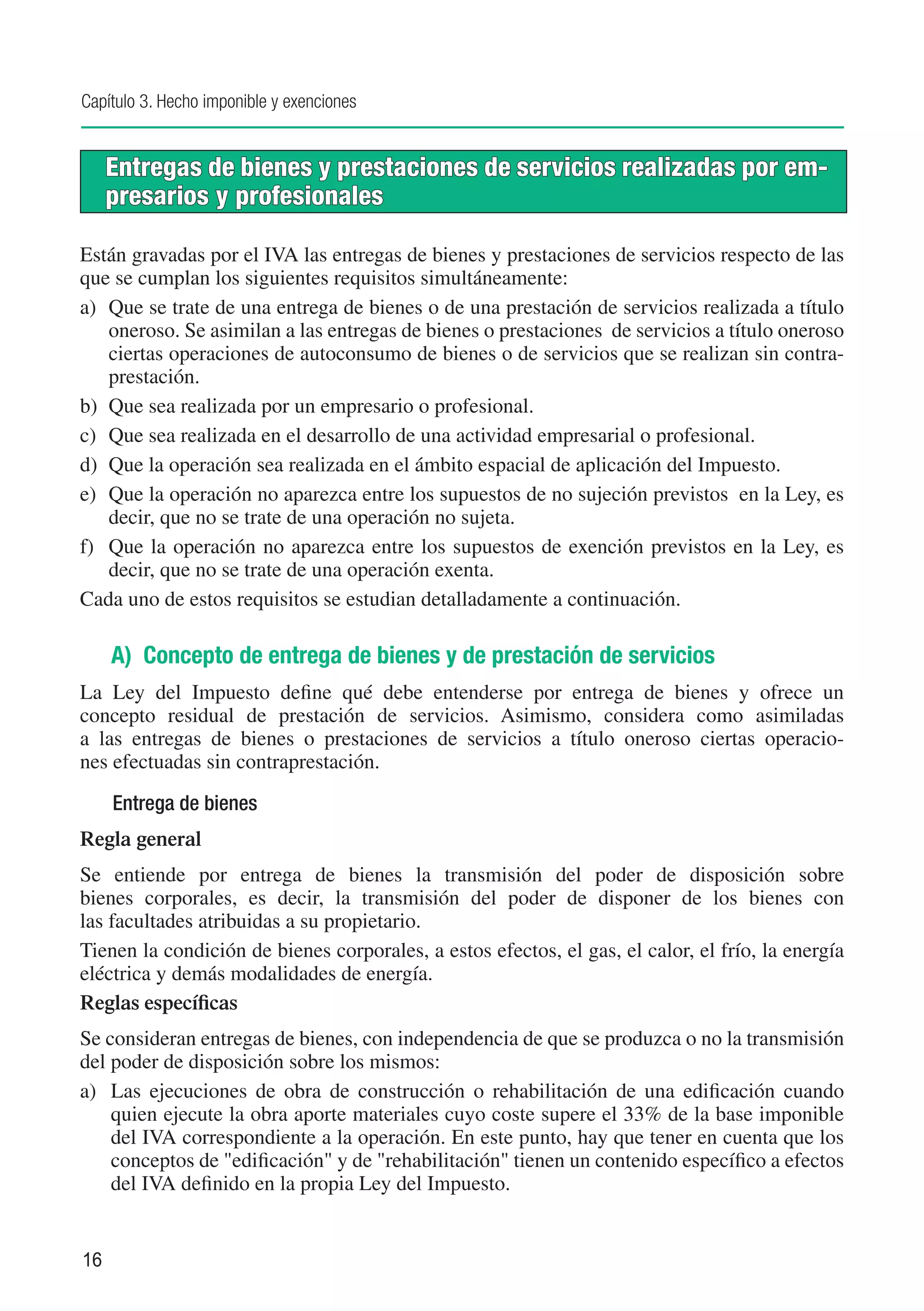 Capítulo 3. Hecho imponible y exenciones


     Entregas de bienes y prestaciones de servicios realizadas por em-
     presarios y profesionales

Están gravadas por el IVA las entregas de bienes y prestaciones de servicios respecto de las
que se cumplan los siguientes requisitos simultáneamente:
a)	 Que se trate de una entrega de bienes o de una prestación de servicios realizada a título
    oneroso. Se asimilan a las entregas de bienes o prestaciones de servicios a título oneroso
    ciertas operaciones de autoconsumo de bienes o de servicios que se realizan sin contra-
    prestación.
b)	 Que sea realizada por un empresario o profesional.
c)	 Que sea realizada en el desarrollo de una actividad empresarial o profesional.
d)	 Que la operación sea realizada en el ámbito espacial de aplicación del Impuesto.
e)	 Que la operación no aparezca entre los supuestos de no sujeción previstos en la Ley, es
    decir, que no se trate de una operación no sujeta.
f)	 Que la operación no aparezca entre los supuestos de exención previstos en la Ley, es
    decir, que no se trate de una operación exenta.
Cada uno de estos requisitos se estudian detalladamente a continuación.

     A) Concepto de entrega de bienes y de prestación de servicios
La Ley del Impuesto define qué debe entenderse por entrega de bienes y ofrece un
concepto residual de prestación de servicios. Asimismo, considera como asimiladas
a las entregas de bienes o prestaciones de servicios a título oneroso ciertas operacio-
nes efectuadas sin contraprestación.

     Entrega de bienes
Regla general
Se entiende por entrega de bienes la transmisión del poder de disposición sobre
bienes corporales, es decir, la transmisión del poder de disponer de los bienes con
las facultades atribuidas a su propietario.
Tienen la condición de bienes corporales, a estos efectos, el gas, el calor, el frío, la energía
eléctrica y demás modalidades de energía.
Reglas específicas
Se consideran entregas de bienes, con independencia de que se produzca o no la transmisión
del poder de disposición sobre los mismos:
a)	 Las ejecuciones de obra de construcción o rehabilitación de una edificación cuando
    quien ejecute la obra aporte materiales cuyo coste supere el 33% de la base imponible
    del IVA correspondiente a la operación. En este punto, hay que tener en cuenta que los
    conceptos de "edificación" y de "rehabilitación" tienen un contenido específico a efectos
    del IVA definido en la propia Ley del Impuesto.


16
 