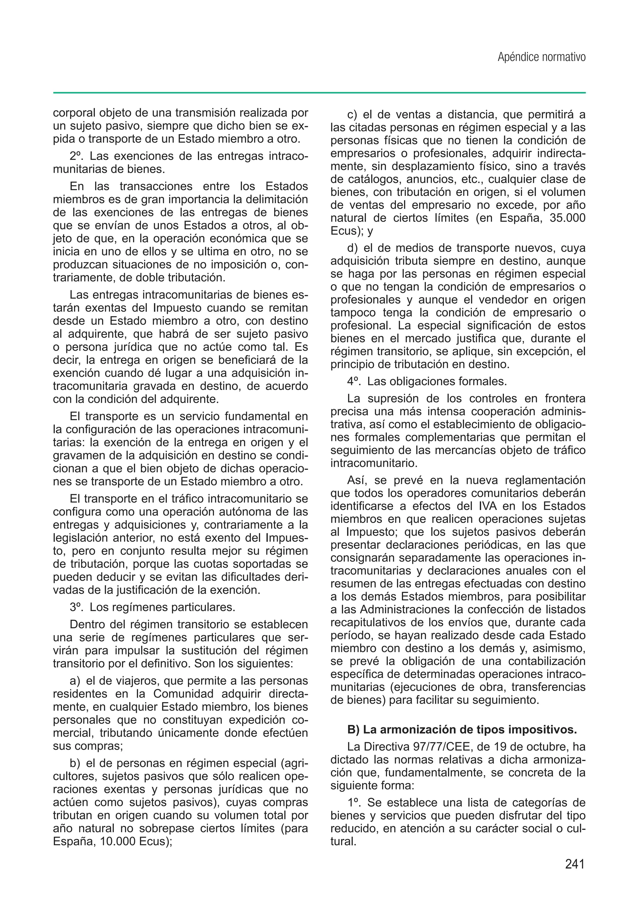 Apéndice normativo



corporal objeto de una transmisión realizada por          c)  el de ventas a distancia, que permitirá a
un sujeto pasivo, siempre que dicho bien se ex-       las citadas personas en régimen especial y a las
pida o transporte de un Estado miembro a otro.        personas físicas que no tienen la condición de
    2º.  Las exenciones de las entregas intraco-      empresarios o profesionales, adquirir indirecta-
munitarias de bienes.                                 mente, sin desplazamiento físico, sino a través
                                                      de catálogos, anuncios, etc., cualquier clase de
    En las transacciones entre los Estados            bienes, con tributación en origen, si el volumen
miembros es de gran importancia la delimitación       de ventas del empresario no excede, por año
de las exenciones de las entregas de bienes           natural de ciertos límites (en España, 35.000
que se envían de unos Estados a otros, al ob-         Ecus); y
jeto de que, en la operación económica que se
inicia en uno de ellos y se ultima en otro, no se         d)  el de medios de transporte nuevos, cuya
produzcan situaciones de no imposición o, con-        adquisición tributa siempre en destino, aunque
trariamente, de doble tributación.                    se haga por las personas en régimen especial
                                                      o que no tengan la condición de empresarios o
    Las entregas intracomunitarias de bienes es-      profesionales y aunque el vendedor en origen
tarán exentas del Impuesto cuando se remitan          tampoco tenga la condición de empresario o
desde un Estado miembro a otro, con destino           profesional. La especial significación de estos
al adquirente, que habrá de ser sujeto pasivo         bienes en el mercado justifica que, durante el
o persona jurídica que no actúe como tal. Es          régimen transitorio, se aplique, sin excepción, el
decir, la entrega en origen se beneficiará de la      principio de tributación en destino.
exención cuando dé lugar a una adquisición in-
tracomunitaria gravada en destino, de acuerdo             4º.  Las obligaciones formales.
con la condición del adquirente.                          La supresión de los controles en frontera
    El transporte es un servicio fundamental en       precisa una más intensa cooperación adminis-
la configuración de las operaciones intracomuni-      trativa, así como el establecimiento de obligacio-
tarias: la exención de la entrega en origen y el      nes formales complementarias que permitan el
gravamen de la adquisición en destino se condi-       seguimiento de las mercancías objeto de tráfico
cionan a que el bien objeto de dichas operacio-       intracomunitario.
nes se transporte de un Estado miembro a otro.            Así, se prevé en la nueva reglamentación
    El transporte en el tráfico intracomunitario se   que todos los operadores comunitarios deberán
configura como una operación autónoma de las          identificarse a efectos del IVA en los Estados
entregas y adquisiciones y, contrariamente a la       miembros en que realicen operaciones sujetas
legislación anterior, no está exento del Impues-      al Impuesto; que los sujetos pasivos deberán
                                                      presentar declaraciones periódicas, en las que
to, pero en conjunto resulta mejor su régimen
                                                      consignarán separadamente las operaciones in-
de tributación, porque las cuotas soportadas se
                                                      tracomunitarias y declaraciones anuales con el
pueden deducir y se evitan las dificultades deri-
                                                      resumen de las entregas efectuadas con destino
vadas de la justificación de la exención.
                                                      a los demás Estados miembros, para posibilitar
    3º.  Los regímenes particulares.                  a las Administraciones la confección de listados
    Dentro del régimen transitorio se establecen      recapitulativos de los envíos que, durante cada
una serie de regímenes particulares que ser-          período, se hayan realizado desde cada Estado
virán para impulsar la sustitución del régimen        miembro con destino a los demás y, asimismo,
transitorio por el definitivo. Son los siguientes:    se prevé la obligación de una contabilización
                                                      específica de determinadas operaciones intraco-
    a)  el de viajeros, que permite a las personas
                                                      munitarias (ejecuciones de obra, transferencias
residentes en la Comunidad adquirir directa-
                                                      de bienes) para facilitar su seguimiento.
mente, en cualquier Estado miembro, los bienes
personales que no constituyan expedición co-
mercial, tributando únicamente donde efectúen             B) La armonización de tipos impositivos.
sus compras;                                              La Directiva 97/77/CEE, de 19 de octubre, ha
    b)  el de personas en régimen especial (agri-     dictado las normas relativas a dicha armoniza-
cultores, sujetos pasivos que sólo realicen ope-      ción que, fundamentalmente, se concreta de la
raciones exentas y personas jurídicas que no          siguiente forma:
actúen como sujetos pasivos), cuyas compras               1º.  Se establece una lista de categorías de
tributan en origen cuando su volumen total por        bienes y servicios que pueden disfrutar del tipo
año natural no sobrepase ciertos límites (para        reducido, en atención a su carácter social o cul-
España, 10.000 Ecus);                                 tural.
                                                                                                   241
 
