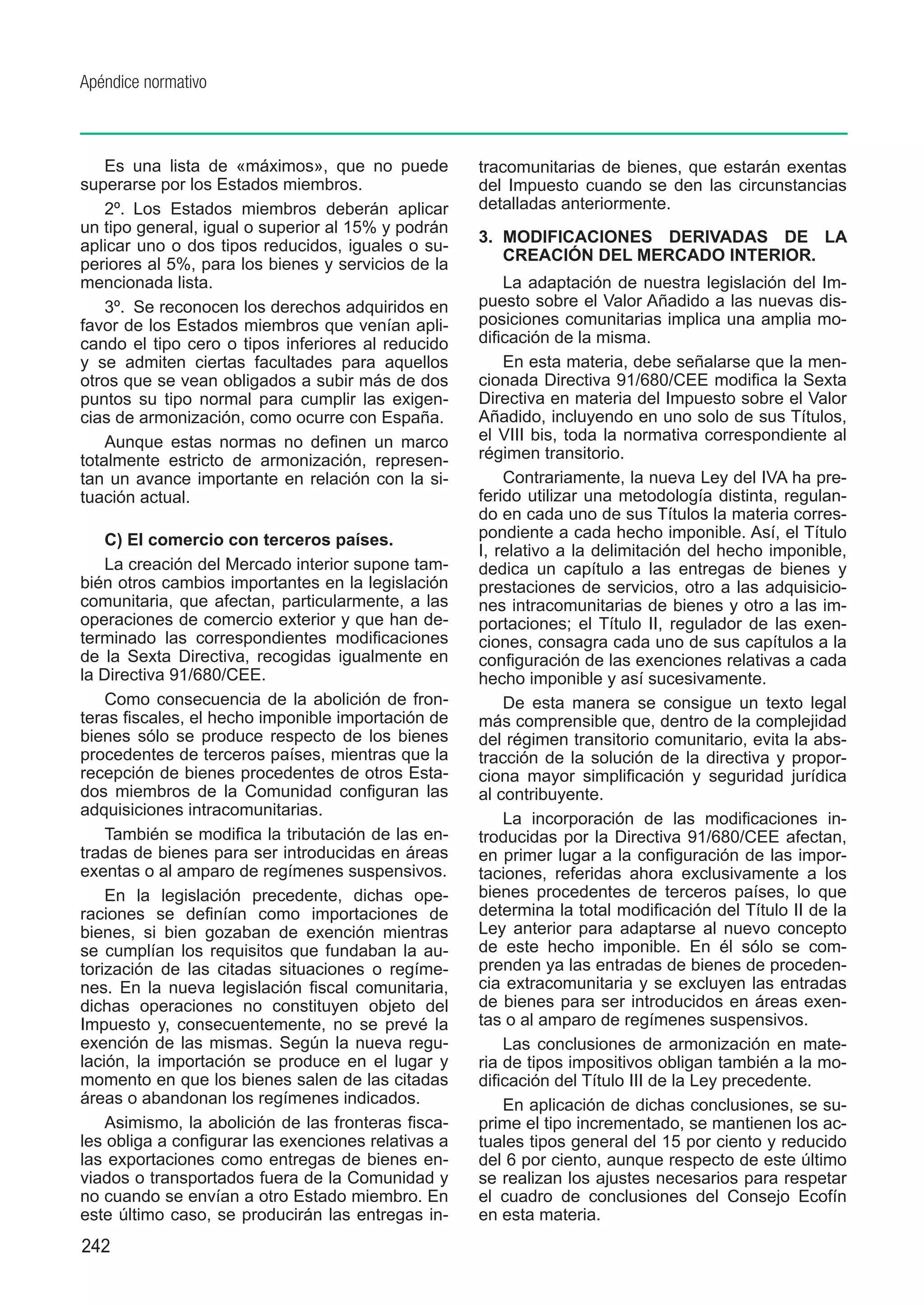 Apéndice normativo



    Es una lista de «máximos», que no puede          tracomunitarias de bienes, que estarán exentas
superarse por los Estados miembros.                  del Impuesto cuando se den las circunstancias
    2º.  Los Estados miembros deberán aplicar        detalladas anteriormente.
un tipo general, igual o superior al 15% y podrán
                                                     3.	 MODIFICACIONES DERIVADAS DE LA
aplicar uno o dos tipos reducidos, iguales o su-
                                                         CREACIÓN DEL MERCADO INTERIOR.
periores al 5%, para los bienes y servicios de la
mencionada lista.                                        La adaptación de nuestra legislación del Im-
    3º.  Se reconocen los derechos adquiridos en     puesto sobre el Valor Añadido a las nuevas dis-
favor de los Estados miembros que venían apli-       posiciones comunitarias implica una amplia mo-
cando el tipo cero o tipos inferiores al reducido    dificación de la misma.
y se admiten ciertas facultades para aquellos            En esta materia, debe señalarse que la men-
otros que se vean obligados a subir más de dos       cionada Directiva 91/680/CEE modifica la Sexta
puntos su tipo normal para cumplir las exigen-       Directiva en materia del Impuesto sobre el Valor
cias de armonización, como ocurre con España.        Añadido, incluyendo en uno solo de sus Títulos,
    Aunque estas normas no definen un marco          el VIII bis, toda la normativa correspondiente al
totalmente estricto de armonización, represen-       régimen transitorio.
tan un avance importante en relación con la si-          Contrariamente, la nueva Ley del IVA ha pre-
tuación actual.                                      ferido utilizar una metodología distinta, regulan-
                                                     do en cada uno de sus Títulos la materia corres-
    C) El comercio con terceros países.              pondiente a cada hecho imponible. Así, el Título
                                                     I, relativo a la delimitación del hecho imponible,
    La creación del Mercado interior supone tam-     dedica un capítulo a las entregas de bienes y
bién otros cambios importantes en la legislación     prestaciones de servicios, otro a las adquisicio-
comunitaria, que afectan, particularmente, a las     nes intracomunitarias de bienes y otro a las im-
operaciones de comercio exterior y que han de-       portaciones; el Título II, regulador de las exen-
terminado las correspondientes modificaciones        ciones, consagra cada uno de sus capítulos a la
de la Sexta Directiva, recogidas igualmente en       configuración de las exenciones relativas a cada
la Directiva 91/680/CEE.                             hecho imponible y así sucesivamente.
    Como consecuencia de la abolición de fron-           De esta manera se consigue un texto legal
teras fiscales, el hecho imponible importación de    más comprensible que, dentro de la complejidad
bienes sólo se produce respecto de los bienes        del régimen transitorio comunitario, evita la abs-
procedentes de terceros países, mientras que la      tracción de la solución de la directiva y propor-
recepción de bienes procedentes de otros Esta-       ciona mayor simplificación y seguridad jurídica
dos miembros de la Comunidad configuran las          al contribuyente.
adquisiciones intracomunitarias.
                                                         La incorporación de las modificaciones in-
    También se modifica la tributación de las en-    troducidas por la Directiva 91/680/CEE afectan,
tradas de bienes para ser introducidas en áreas      en primer lugar a la configuración de las impor-
exentas o al amparo de regímenes suspensivos.        taciones, referidas ahora exclusivamente a los
    En la legislación precedente, dichas ope-        bienes procedentes de terceros países, lo que
raciones se definían como importaciones de           determina la total modificación del Título II de la
bienes, si bien gozaban de exención mientras         Ley anterior para adaptarse al nuevo concepto
se cumplían los requisitos que fundaban la au-       de este hecho imponible. En él sólo se com-
torización de las citadas situaciones o regíme-      prenden ya las entradas de bienes de proceden-
nes. En la nueva legislación fiscal comunitaria,     cia extracomunitaria y se excluyen las entradas
dichas operaciones no constituyen objeto del         de bienes para ser introducidos en áreas exen-
Impuesto y, consecuentemente, no se prevé la         tas o al amparo de regímenes suspensivos.
exención de las mismas. Según la nueva regu-             Las conclusiones de armonización en mate-
lación, la importación se produce en el lugar y      ria de tipos impositivos obligan también a la mo-
momento en que los bienes salen de las citadas       dificación del Título III de la Ley precedente.
áreas o abandonan los regímenes indicados.               En aplicación de dichas conclusiones, se su-
    Asimismo, la abolición de las fronteras fisca-   prime el tipo incrementado, se mantienen los ac-
les obliga a configurar las exenciones relativas a   tuales tipos general del 15 por ciento y reducido
las exportaciones como entregas de bienes en-        del 6 por ciento, aunque respecto de este último
viados o transportados fuera de la Comunidad y       se realizan los ajustes necesarios para respetar
no cuando se envían a otro Estado miembro. En        el cuadro de conclusiones del Consejo Ecofín
este último caso, se producirán las entregas in-     en esta materia.
242
 