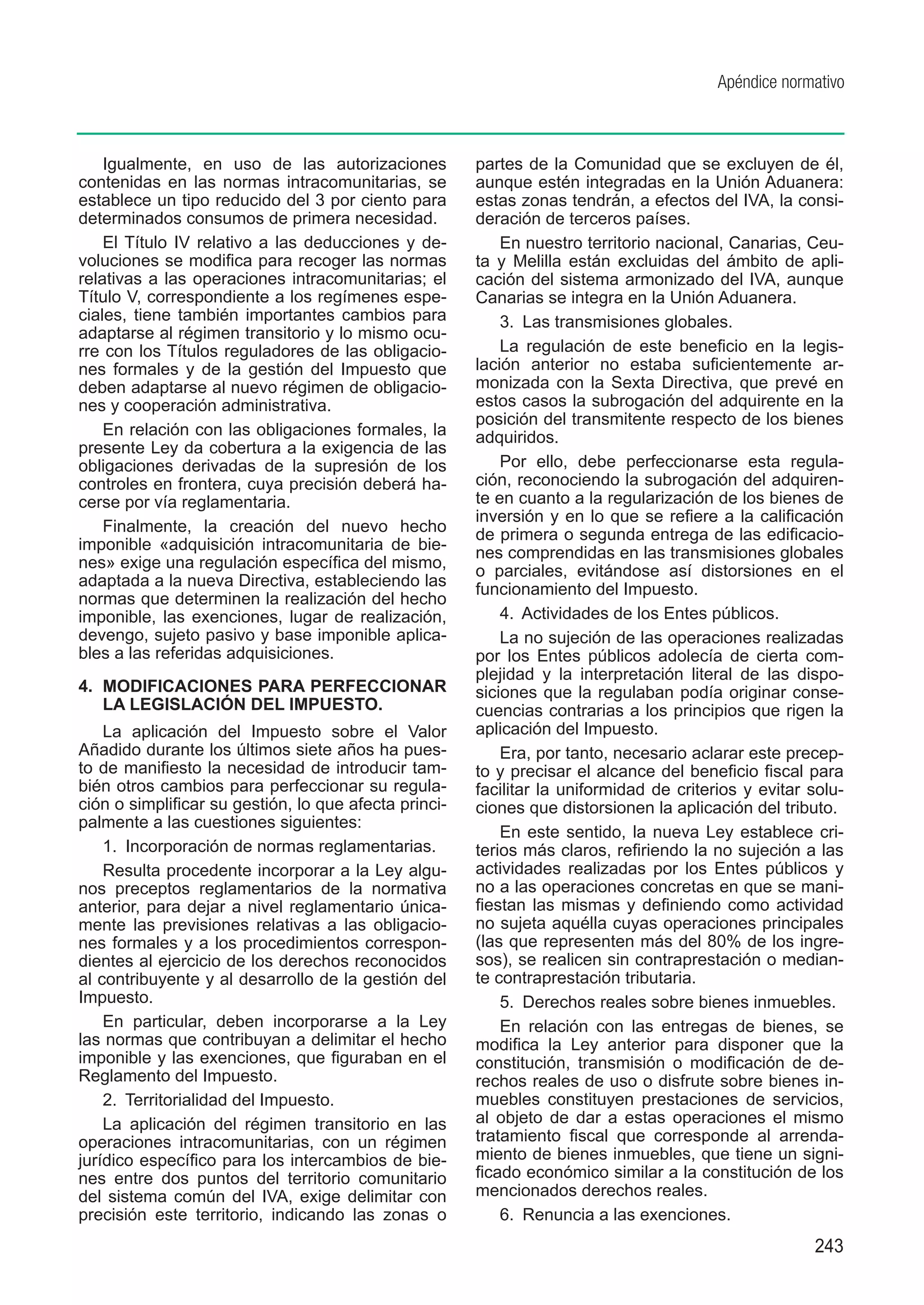 Apéndice normativo



    Igualmente, en uso de las autorizaciones           partes de la Comunidad que se excluyen de él,
contenidas en las normas intracomunitarias, se         aunque estén integradas en la Unión Aduanera:
establece un tipo reducido del 3 por ciento para       estas zonas tendrán, a efectos del IVA, la consi-
determinados consumos de primera necesidad.            deración de terceros países.
    El Título IV relativo a las deducciones y de-          En nuestro territorio nacional, Canarias, Ceu-
voluciones se modifica para recoger las normas         ta y Melilla están excluidas del ámbito de apli-
relativas a las operaciones intracomunitarias; el      cación del sistema armonizado del IVA, aunque
Título V, correspondiente a los regímenes espe-        Canarias se integra en la Unión Aduanera.
ciales, tiene también importantes cambios para             3.  Las transmisiones globales.
adaptarse al régimen transitorio y lo mismo ocu-
rre con los Títulos reguladores de las obligacio-          La regulación de este beneficio en la legis-
nes formales y de la gestión del Impuesto que          lación anterior no estaba suficientemente ar-
deben adaptarse al nuevo régimen de obligacio-         monizada con la Sexta Directiva, que prevé en
nes y cooperación administrativa.                      estos casos la subrogación del adquirente en la
                                                       posición del transmitente respecto de los bienes
    En relación con las obligaciones formales, la      adquiridos.
presente Ley da cobertura a la exigencia de las
obligaciones derivadas de la supresión de los              Por ello, debe perfeccionarse esta regula-
controles en frontera, cuya precisión deberá ha-       ción, reconociendo la subrogación del adquiren-
cerse por vía reglamentaria.                           te en cuanto a la regularización de los bienes de
                                                       inversión y en lo que se refiere a la calificación
    Finalmente, la creación del nuevo hecho            de primera o segunda entrega de las edificacio-
imponible «adquisición intracomunitaria de bie-        nes comprendidas en las transmisiones globales
nes» exige una regulación específica del mismo,        o parciales, evitándose así distorsiones en el
adaptada a la nueva Directiva, estableciendo las       funcionamiento del Impuesto.
normas que determinen la realización del hecho
imponible, las exenciones, lugar de realización,           4.  Actividades de los Entes públicos.
devengo, sujeto pasivo y base imponible aplica-            La no sujeción de las operaciones realizadas
bles a las referidas adquisiciones.                    por los Entes públicos adolecía de cierta com-
                                                       plejidad y la interpretación literal de las dispo-
4.	 MODIFICACIONES PARA PERFECCIONAR                   siciones que la regulaban podía originar conse-
    LA LEGISLACIÓN DEL IMPUESTO.                       cuencias contrarias a los principios que rigen la
    La aplicación del Impuesto sobre el Valor          aplicación del Impuesto.
Añadido durante los últimos siete años ha pues-            Era, por tanto, necesario aclarar este precep-
to de manifiesto la necesidad de introducir tam-       to y precisar el alcance del beneficio fiscal para
bién otros cambios para perfeccionar su regula-        facilitar la uniformidad de criterios y evitar solu-
ción o simplificar su gestión, lo que afecta princi-   ciones que distorsionen la aplicación del tributo.
palmente a las cuestiones siguientes:
                                                           En este sentido, la nueva Ley establece cri-
    1.  Incorporación de normas reglamentarias.        terios más claros, refiriendo la no sujeción a las
    Resulta procedente incorporar a la Ley algu-       actividades realizadas por los Entes públicos y
nos preceptos reglamentarios de la normativa           no a las operaciones concretas en que se mani-
anterior, para dejar a nivel reglamentario única-      fiestan las mismas y definiendo como actividad
mente las previsiones relativas a las obligacio-       no sujeta aquélla cuyas operaciones principales
nes formales y a los procedimientos correspon-         (las que representen más del 80% de los ingre-
dientes al ejercicio de los derechos reconocidos       sos), se realicen sin contraprestación o median-
al contribuyente y al desarrollo de la gestión del     te contraprestación tributaria.
Impuesto.                                                  5.  Derechos reales sobre bienes inmuebles.
    En particular, deben incorporarse a la Ley             En relación con las entregas de bienes, se
las normas que contribuyan a delimitar el hecho        modifica la Ley anterior para disponer que la
imponible y las exenciones, que figuraban en el        constitución, transmisión o modificación de de-
Reglamento del Impuesto.                               rechos reales de uso o disfrute sobre bienes in-
    2.  Territorialidad del Impuesto.                  muebles constituyen prestaciones de servicios,
    La aplicación del régimen transitorio en las       al objeto de dar a estas operaciones el mismo
operaciones intracomunitarias, con un régimen          tratamiento fiscal que corresponde al arrenda-
jurídico específico para los intercambios de bie-      miento de bienes inmuebles, que tiene un signi-
nes entre dos puntos del territorio comunitario        ficado económico similar a la constitución de los
del sistema común del IVA, exige delimitar con         mencionados derechos reales.
precisión este territorio, indicando las zonas o           6.  Renuncia a las exenciones.
                                                                                                      243
 