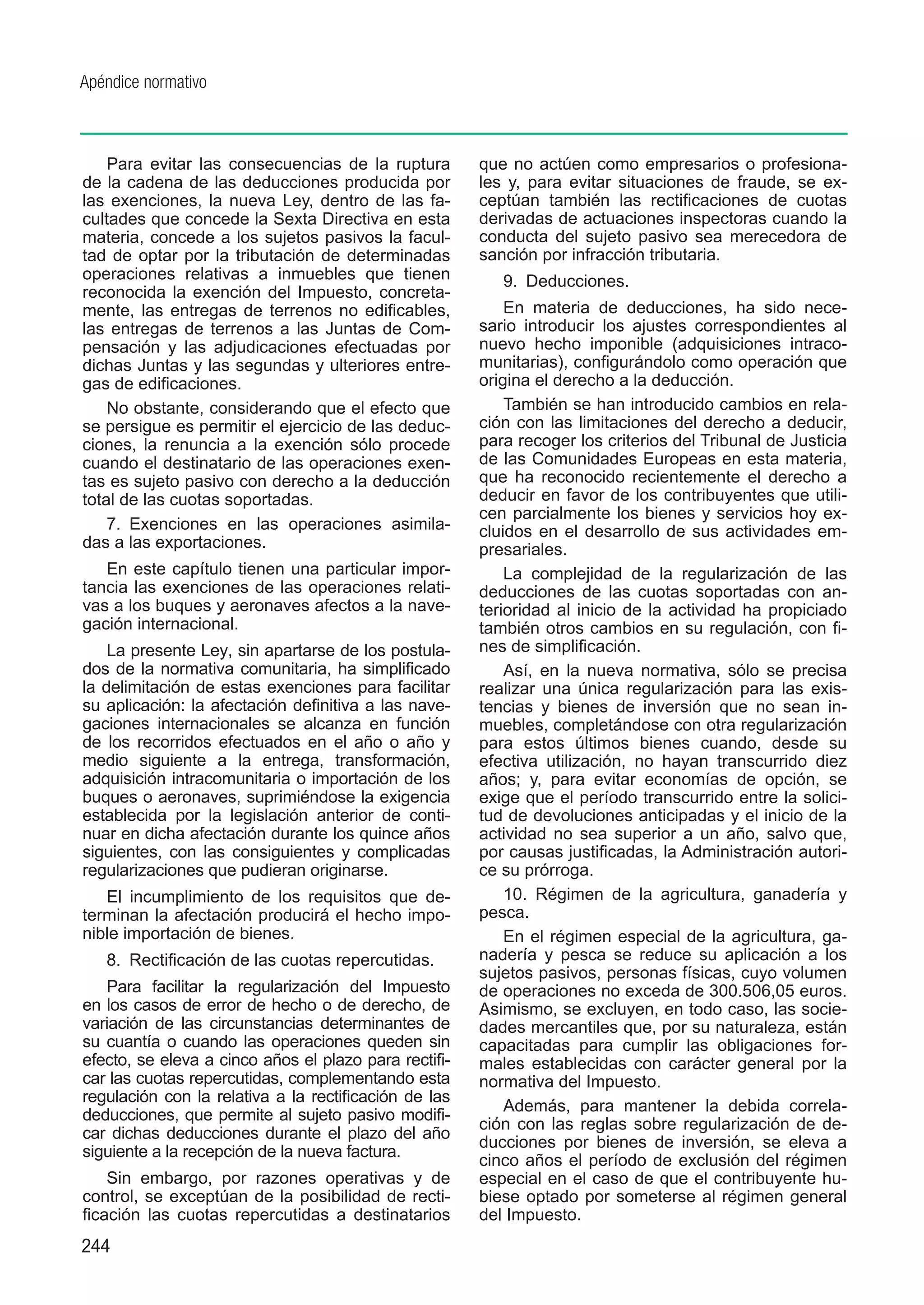 Apéndice normativo



    Para evitar las consecuencias de la ruptura        que no actúen como empresarios o profesiona-
de la cadena de las deducciones producida por          les y, para evitar situaciones de fraude, se ex-
las exenciones, la nueva Ley, dentro de las fa-        ceptúan también las rectificaciones de cuotas
cultades que concede la Sexta Directiva en esta        derivadas de actuaciones inspectoras cuando la
materia, concede a los sujetos pasivos la facul-       conducta del sujeto pasivo sea merecedora de
tad de optar por la tributación de determinadas        sanción por infracción tributaria.
operaciones relativas a inmuebles que tienen              9.  Deducciones.
reconocida la exención del Impuesto, concreta-
mente, las entregas de terrenos no edificables,            En materia de deducciones, ha sido nece-
las entregas de terrenos a las Juntas de Com-          sario introducir los ajustes correspondientes al
pensación y las adjudicaciones efectuadas por          nuevo hecho imponible (adquisiciones intraco-
dichas Juntas y las segundas y ulteriores entre-       munitarias), configurándolo como operación que
gas de edificaciones.                                  origina el derecho a la deducción.
    No obstante, considerando que el efecto que            También se han introducido cambios en rela-
se persigue es permitir el ejercicio de las deduc-     ción con las limitaciones del derecho a deducir,
ciones, la renuncia a la exención sólo procede         para recoger los criterios del Tribunal de Justicia
cuando el destinatario de las operaciones exen-        de las Comunidades Europeas en esta materia,
tas es sujeto pasivo con derecho a la deducción        que ha reconocido recientemente el derecho a
total de las cuotas soportadas.                        deducir en favor de los contribuyentes que utili-
                                                       cen parcialmente los bienes y servicios hoy ex-
    7.  Exenciones en las operaciones asimila-         cluidos en el desarrollo de sus actividades em-
das a las exportaciones.                               presariales.
   En este capítulo tienen una particular impor-           La complejidad de la regularización de las
tancia las exenciones de las operaciones relati-       deducciones de las cuotas soportadas con an-
vas a los buques y aeronaves afectos a la nave-        terioridad al inicio de la actividad ha propiciado
gación internacional.                                  también otros cambios en su regulación, con fi-
    La presente Ley, sin apartarse de los postula-     nes de simplificación.
dos de la normativa comunitaria, ha simplificado           Así, en la nueva normativa, sólo se precisa
la delimitación de estas exenciones para facilitar     realizar una única regularización para las exis-
su aplicación: la afectación definitiva a las nave-    tencias y bienes de inversión que no sean in-
gaciones internacionales se alcanza en función         muebles, completándose con otra regularización
de los recorridos efectuados en el año o año y         para estos últimos bienes cuando, desde su
medio siguiente a la entrega, transformación,          efectiva utilización, no hayan transcurrido diez
adquisición intracomunitaria o importación de los      años; y, para evitar economías de opción, se
buques o aeronaves, suprimiéndose la exigencia         exige que el período transcurrido entre la solici-
establecida por la legislación anterior de conti-      tud de devoluciones anticipadas y el inicio de la
nuar en dicha afectación durante los quince años       actividad no sea superior a un año, salvo que,
siguientes, con las consiguientes y complicadas        por causas justificadas, la Administración autori-
regularizaciones que pudieran originarse.              ce su prórroga.
   El incumplimiento de los requisitos que de-             10.  Régimen de la agricultura, ganadería y
terminan la afectación producirá el hecho impo-        pesca.
nible importación de bienes.                               En el régimen especial de la agricultura, ga-
   8.  Rectificación de las cuotas repercutidas.       nadería y pesca se reduce su aplicación a los
                                                       sujetos pasivos, personas físicas, cuyo volumen
   Para facilitar la regularización del Impuesto       de operaciones no exceda de 300.506,05 euros.
en los casos de error de hecho o de derecho, de        Asimismo, se excluyen, en todo caso, las socie-
variación de las circunstancias determinantes de       dades mercantiles que, por su naturaleza, están
su cuantía o cuando las operaciones queden sin         capacitadas para cumplir las obligaciones for-
efecto, se eleva a cinco años el plazo para rectifi-   males establecidas con carácter general por la
car las cuotas repercutidas, complementando esta       normativa del Impuesto.
regulación con la relativa a la rectificación de las
                                                           Además, para mantener la debida correla-
deducciones, que permite al sujeto pasivo modifi-
                                                       ción con las reglas sobre regularización de de-
car dichas deducciones durante el plazo del año
                                                       ducciones por bienes de inversión, se eleva a
siguiente a la recepción de la nueva factura.
                                                       cinco años el período de exclusión del régimen
    Sin embargo, por razones operativas y de           especial en el caso de que el contribuyente hu-
control, se exceptúan de la posibilidad de recti-      biese optado por someterse al régimen general
ficación las cuotas repercutidas a destinatarios       del Impuesto.
244
 