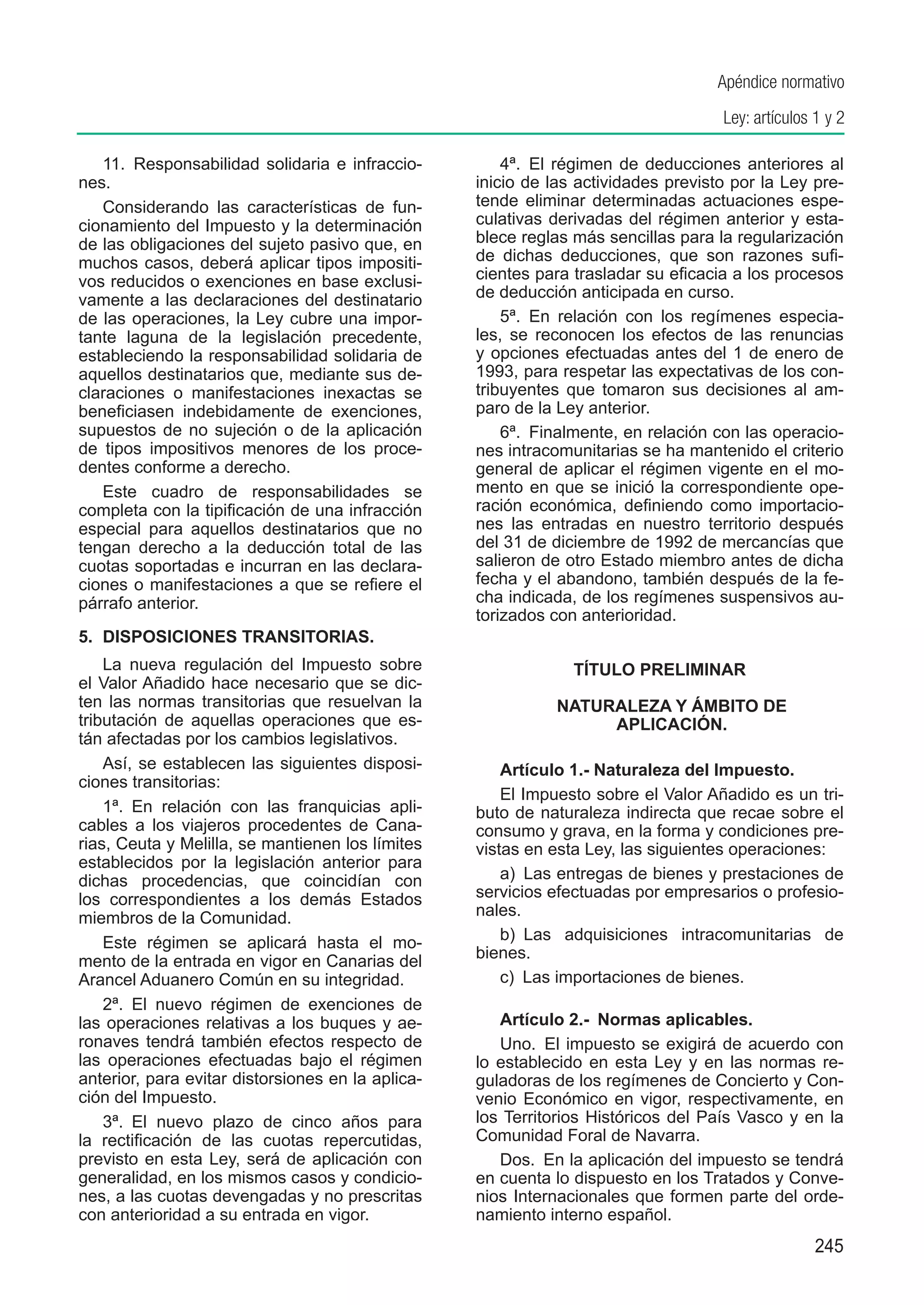 Apéndice normativo
                                                                                    Ley: artículos 1 y 2

   11.  Responsabilidad solidaria e infraccio-         4ª.  El régimen de deducciones anteriores al
nes.                                               inicio de las actividades previsto por la Ley pre-
   Considerando las características de fun-        tende eliminar determinadas actuaciones espe-
cionamiento del Impuesto y la determinación        culativas derivadas del régimen anterior y esta-
de las obligaciones del sujeto pasivo que, en      blece reglas más sencillas para la regularización
muchos casos, deberá aplicar tipos impositi-       de dichas deducciones, que son razones sufi-
vos reducidos o exenciones en base exclusi-        cientes para trasladar su eficacia a los procesos
vamente a las declaraciones del destinatario       de deducción anticipada en curso.
de las operaciones, la Ley cubre una impor-            5ª.  En relación con los regímenes especia-
tante laguna de la legislación precedente,         les, se reconocen los efectos de las renuncias
estableciendo la responsabilidad solidaria de      y opciones efectuadas antes del 1 de enero de
aquellos destinatarios que, mediante sus de-       1993, para respetar las expectativas de los con-
claraciones o manifestaciones inexactas se         tribuyentes que tomaron sus decisiones al am-
beneficiasen indebidamente de exenciones,          paro de la Ley anterior.
supuestos de no sujeción o de la aplicación            6ª.  Finalmente, en relación con las operacio-
de tipos impositivos menores de los proce-         nes intracomunitarias se ha mantenido el criterio
dentes conforme a derecho.                         general de aplicar el régimen vigente en el mo-
   Este cuadro de responsabilidades se             mento en que se inició la correspondiente ope-
completa con la tipificación de una infracción     ración económica, definiendo como importacio-
especial para aquellos destinatarios que no        nes las entradas en nuestro territorio después
tengan derecho a la deducción total de las         del 31 de diciembre de 1992 de mercancías que
cuotas soportadas e incurran en las declara-       salieron de otro Estado miembro antes de dicha
ciones o manifestaciones a que se refiere el       fecha y el abandono, también después de la fe-
párrafo anterior.                                  cha indicada, de los regímenes suspensivos au-
                                                   torizados con anterioridad.
5.	 DISPOSICIONES TRANSITORIAS.
    La nueva regulación del Impuesto sobre                      TÍTULO PRELIMINAR
el Valor Añadido hace necesario que se dic-
ten las normas transitorias que resuelvan la       	          NATURALEZA Y ÁMBITO DE
tributación de aquellas operaciones que es-                        APLICACIÓN.
tán afectadas por los cambios legislativos.
    Así, se establecen las siguientes disposi-         Artículo 1.- Naturaleza del Impuesto.
ciones transitorias:
                                                       El Impuesto sobre el Valor Añadido es un tri-
    1ª.  En relación con las franquicias apli-     buto de naturaleza indirecta que recae sobre el
cables a los viajeros procedentes de Cana-         consumo y grava, en la forma y condiciones pre-
rias, Ceuta y Melilla, se mantienen los límites    vistas en esta Ley, las siguientes operaciones:
establecidos por la legislación anterior para
dichas procedencias, que coincidían con                a)  Las entregas de bienes y prestaciones de
los correspondientes a los demás Estados           servicios efectuadas por empresarios o profesio-
miembros de la Comunidad.                          nales.
    Este régimen se aplicará hasta el mo-              b)  Las adquisiciones intracomunitarias de
mento de la entrada en vigor en Canarias del       bienes.
Arancel Aduanero Común en su integridad.               c)  Las importaciones de bienes.
    2ª.  El nuevo régimen de exenciones de
las operaciones relativas a los buques y ae-          Artículo 2.-  Normas aplicables.
ronaves tendrá también efectos respecto de            Uno.  El impuesto se exigirá de acuerdo con
las operaciones efectuadas bajo el régimen         lo establecido en esta Ley y en las normas re-
anterior, para evitar distorsiones en la aplica-   guladoras de los regímenes de Concierto y Con-
ción del Impuesto.                                 venio Económico en vigor, respectivamente, en
    3ª.  El nuevo plazo de cinco años para         los Territorios Históricos del País Vasco y en la
la rectificación de las cuotas repercutidas,       Comunidad Foral de Navarra.
previsto en esta Ley, será de aplicación con          Dos.  En la aplicación del impuesto se tendrá
generalidad, en los mismos casos y condicio-       en cuenta lo dispuesto en los Tratados y Conve-
nes, a las cuotas devengadas y no prescritas       nios Internacionales que formen parte del orde-
con anterioridad a su entrada en vigor.            namiento interno español.
                                                                                                   245
 