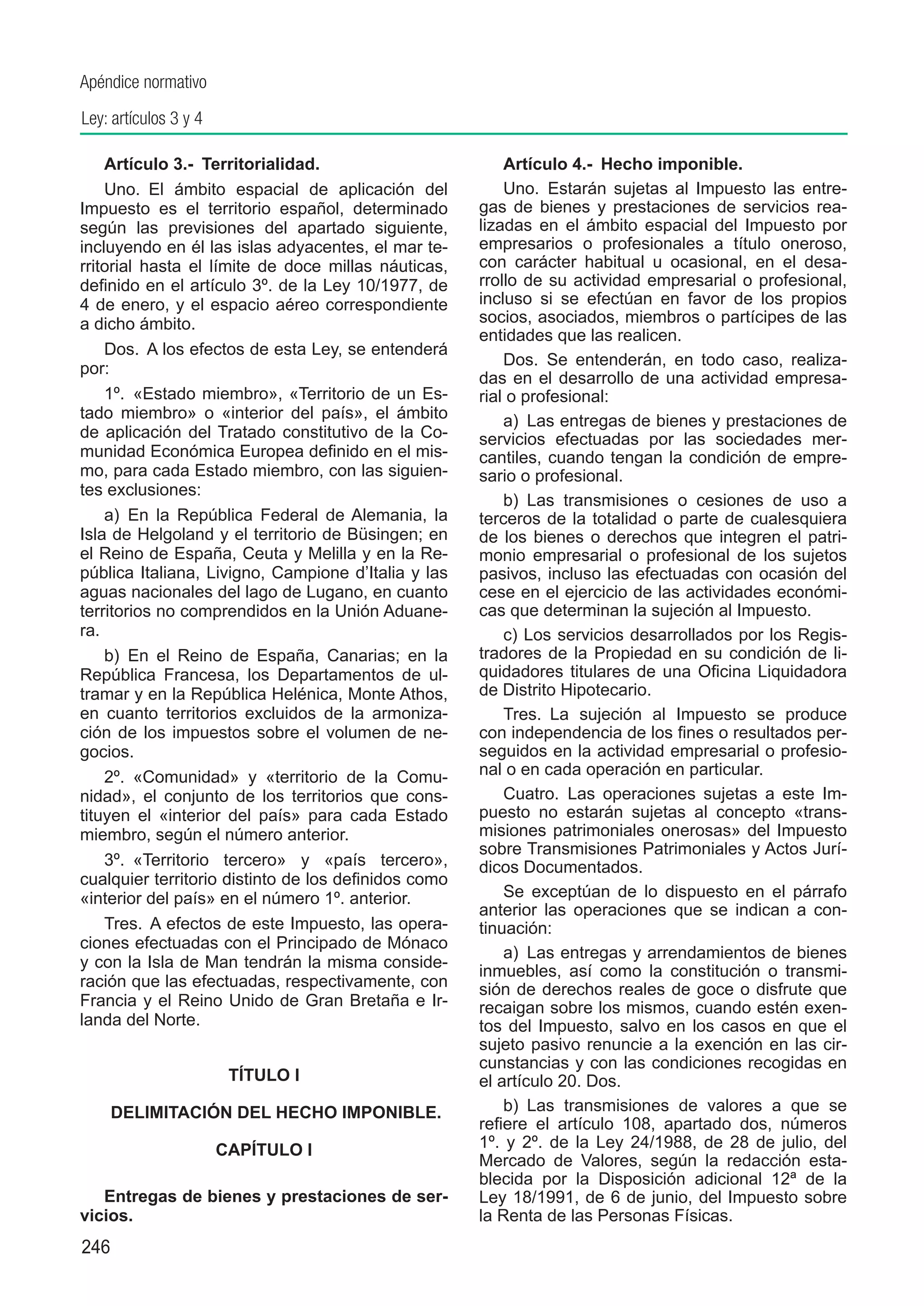 Apéndice normativo

Ley: artículos 3 y 4

    Artículo 3.-  Territorialidad.                        Artículo 4.-  Hecho imponible.
    Uno.  El ámbito espacial de aplicación del            Uno.  Estarán sujetas al Impuesto las entre-
Impuesto es el territorio español, determinado        gas de bienes y prestaciones de servicios rea-
según las previsiones del apartado siguiente,         lizadas en el ámbito espacial del Impuesto por
incluyendo en él las islas adyacentes, el mar te-     empresarios o profesionales a título oneroso,
rritorial hasta el límite de doce millas náuticas,    con carácter habitual u ocasional, en el desa-
definido en el artículo 3º. de la Ley 10/1977, de     rrollo de su actividad empresarial o profesional,
4 de enero, y el espacio aéreo correspondiente        incluso si se efectúan en favor de los propios
a dicho ámbito.                                       socios, asociados, miembros o partícipes de las
                                                      entidades que las realicen.
    Dos.  A los efectos de esta Ley, se entenderá
                                                          Dos.  Se entenderán, en todo caso, realiza-
por:
                                                      das en el desarrollo de una actividad empresa-
    1º.  «Estado miembro», «Territorio de un Es-      rial o profesional:
tado miembro» o «interior del país», el ámbito            a)  Las entregas de bienes y prestaciones de
de aplicación del Tratado constitutivo de la Co-      servicios efectuadas por las sociedades mer-
munidad Económica Europea definido en el mis-         cantiles, cuando tengan la condición de empre-
mo, para cada Estado miembro, con las siguien-        sario o profesional.
tes exclusiones:
                                                          b)  Las transmisiones o cesiones de uso a
    a)  En la República Federal de Alemania, la       terceros de la totalidad o parte de cualesquiera
Isla de Helgoland y el territorio de Büsingen; en     de los bienes o derechos que integren el patri-
el Reino de España, Ceuta y Melilla y en la Re-       monio empresarial o profesional de los sujetos
pública Italiana, Livigno, Campione d’Italia y las    pasivos, incluso las efectuadas con ocasión del
aguas nacionales del lago de Lugano, en cuanto        cese en el ejercicio de las actividades económi-
territorios no comprendidos en la Unión Aduane-       cas que determinan la sujeción al Impuesto.
ra.                                                       c) Los servicios desarrollados por los Regis-
    b)  En el Reino de España, Canarias; en la        tradores de la Propiedad en su condición de li-
República Francesa, los Departamentos de ul-          quidadores titulares de una Oficina Liquidadora
tramar y en la República Helénica, Monte Athos,       de Distrito Hipotecario.
en cuanto territorios excluidos de la armoniza-           Tres.  La sujeción al Impuesto se produce
ción de los impuestos sobre el volumen de ne-         con independencia de los fines o resultados per-
gocios.                                               seguidos en la actividad empresarial o profesio-
    2º.  «Comunidad» y «territorio de la Comu-        nal o en cada operación en particular.
nidad», el conjunto de los territorios que cons-          Cuatro.  Las operaciones sujetas a este Im-
tituyen el «interior del país» para cada Estado       puesto no estarán sujetas al concepto «trans-
miembro, según el número anterior.                    misiones patrimoniales onerosas» del Impuesto
                                                      sobre Transmisiones Patrimoniales y Actos Jurí-
    3º.  «Territorio tercero» y «país tercero»,       dicos Documentados.
cualquier territorio distinto de los definidos como
«interior del país» en el número 1º. anterior.            Se exceptúan de lo dispuesto en el párrafo
                                                      anterior las operaciones que se indican a con-
    Tres.  A efectos de este Impuesto, las opera-     tinuación:
ciones efectuadas con el Principado de Mónaco
                                                          a)  Las entregas y arrendamientos de bienes
y con la Isla de Man tendrán la misma conside-
                                                      inmuebles, así como la constitución o transmi-
ración que las efectuadas, respectivamente, con       sión de derechos reales de goce o disfrute que
Francia y el Reino Unido de Gran Bretaña e Ir-        recaigan sobre los mismos, cuando estén exen-
landa del Norte.                                      tos del Impuesto, salvo en los casos en que el
                                                      sujeto pasivo renuncie a la exención en las cir-
                                                      cunstancias y con las condiciones recogidas en
                        TÍTULO I                      el artículo 20. Dos.
	     DELIMITACIÓN DEL HECHO IMPONIBLE.                   b)  Las transmisiones de valores a que se
                                                      refiere el artículo 108, apartado dos, números
                       CAPÍTULO I                     1º. y 2º. de la Ley 24/1988, de 28 de julio, del
                                                      Mercado de Valores, según la redacción esta-
                                                      blecida por la Disposición adicional 12ª de la
   Entregas de bienes y prestaciones de ser-          Ley 18/1991, de 6 de junio, del Impuesto sobre
vicios.                                               la Renta de las Personas Físicas.
246
 