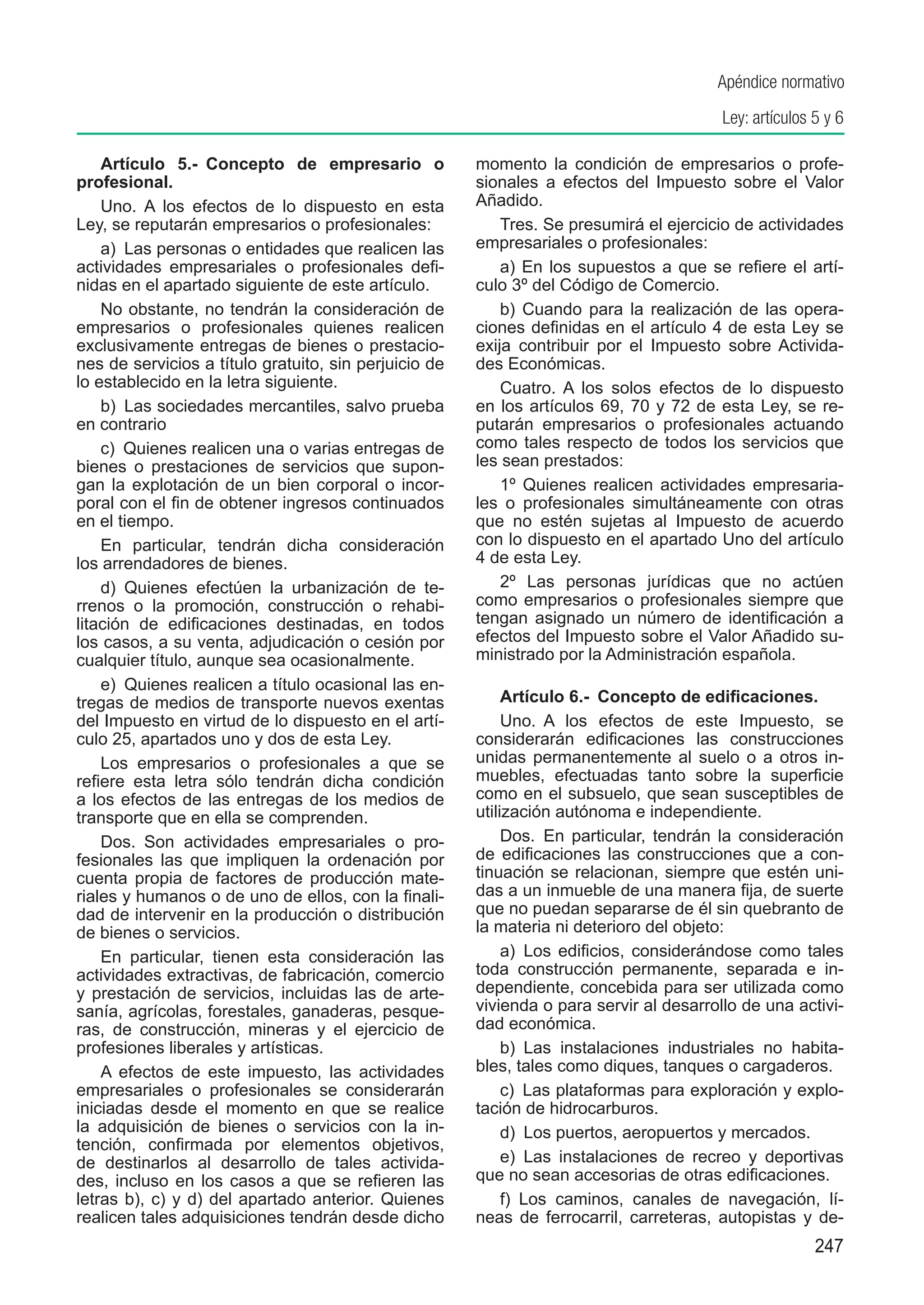 Apéndice normativo
                                                                                         Ley: artículos 5 y 6

    Artículo 5.-  Concepto de empresario o             momento la condición de empresarios o profe-
profesional.                                           sionales a efectos del Impuesto sobre el Valor
    Uno.  A los efectos de lo dispuesto en esta        Añadido.
Ley, se reputarán empresarios o profesionales:             Tres. Se presumirá el ejercicio de actividades
    a)  Las personas o entidades que realicen las      empresariales o profesionales:
actividades empresariales o profesionales defi-            a) En los supuestos a que se refiere el artí-
nidas en el apartado siguiente de este artículo.       culo 3º del Código de Comercio.
    No obstante, no tendrán la consideración de            b) Cuando para la realización de las opera-
empresarios o profesionales quienes realicen           ciones definidas en el artículo 4 de esta Ley se
exclusivamente entregas de bienes o prestacio-         exija contribuir por el Impuesto sobre Activida-
nes de servicios a título gratuito, sin perjuicio de   des Económicas.
lo establecido en la letra siguiente.                      Cuatro. A los solos efectos de lo dispuesto
    b)  Las sociedades mercantiles, salvo prueba       en los artículos 69, 70 y 72 de esta Ley, se re-
en contrario                                           putarán empresarios o profesionales actuando
    c)  Quienes realicen una o varias entregas de      como tales respecto de todos los servicios que
bienes o prestaciones de servicios que supon-          les sean prestados:
gan la explotación de un bien corporal o incor-            1º Quienes realicen actividades empresaria-
poral con el fin de obtener ingresos continuados       les o profesionales simultáneamente con otras
en el tiempo.                                          que no estén sujetas al Impuesto de acuerdo
    En particular, tendrán dicha consideración         con lo dispuesto en el apartado Uno del artículo
los arrendadores de bienes.                            4 de esta Ley.
    d)  Quienes efectúen la urbanización de te-            2º Las personas jurídicas que no actúen
rrenos o la promoción, construcción o rehabi-          como empresarios o profesionales siempre que
litación de edificaciones destinadas, en todos         tengan asignado un número de identificación a
los casos, a su venta, adjudicación o cesión por       efectos del Impuesto sobre el Valor Añadido su-
cualquier título, aunque sea ocasionalmente.           ministrado por la Administración española.
    e)  Quienes realicen a título ocasional las en-
tregas de medios de transporte nuevos exentas               Artículo 6.-  Concepto de edificaciones.
del Impuesto en virtud de lo dispuesto en el artí-          Uno.  A los efectos de este Impuesto, se
culo 25, apartados uno y dos de esta Ley.              considerarán edificaciones las construcciones
    Los empresarios o profesionales a que se           unidas permanentemente al suelo o a otros in-
refiere esta letra sólo tendrán dicha condición        muebles, efectuadas tanto sobre la superficie
a los efectos de las entregas de los medios de         como en el subsuelo, que sean susceptibles de
transporte que en ella se comprenden.                  utilización autónoma e independiente.
    Dos.  Son actividades empresariales o pro-              Dos.  En particular, tendrán la consideración
fesionales las que impliquen la ordenación por         de edificaciones las construcciones que a con-
cuenta propia de factores de producción mate-          tinuación se relacionan, siempre que estén uni-
riales y humanos o de uno de ellos, con la finali-     das a un inmueble de una manera fija, de suerte
dad de intervenir en la producción o distribución      que no puedan separarse de él sin quebranto de
de bienes o servicios.                                 la materia ni deterioro del objeto:
    En particular, tienen esta consideración las            a)  Los edificios, considerándose como tales
actividades extractivas, de fabricación, comercio      toda construcción permanente, separada e in-
y prestación de servicios, incluidas las de arte-      dependiente, concebida para ser utilizada como
sanía, agrícolas, forestales, ganaderas, pesque-       vivienda o para servir al desarrollo de una activi-
ras, de construcción, mineras y el ejercicio de        dad económica.
profesiones liberales y artísticas.                         b)  Las instalaciones industriales no habita-
    A efectos de este impuesto, las actividades        bles, tales como diques, tanques o cargaderos.
empresariales o profesionales se considerarán               c)  Las plataformas para exploración y explo-
iniciadas desde el momento en que se realice           tación de hidrocarburos.
la adquisición de bienes o servicios con la in-             d)  Los puertos, aeropuertos y mercados.
tención, confirmada por elementos objetivos,
de destinarlos al desarrollo de tales activida-             e)  Las instalaciones de recreo y deportivas
des, incluso en los casos a que se refieren las        que no sean accesorias de otras edificaciones.
letras b), c) y d) del apartado anterior. Quienes           f)  Los caminos, canales de navegación, lí-
realicen tales adquisiciones tendrán desde dicho       neas de ferrocarril, carreteras, autopistas y de-
                                                                                                        247
 