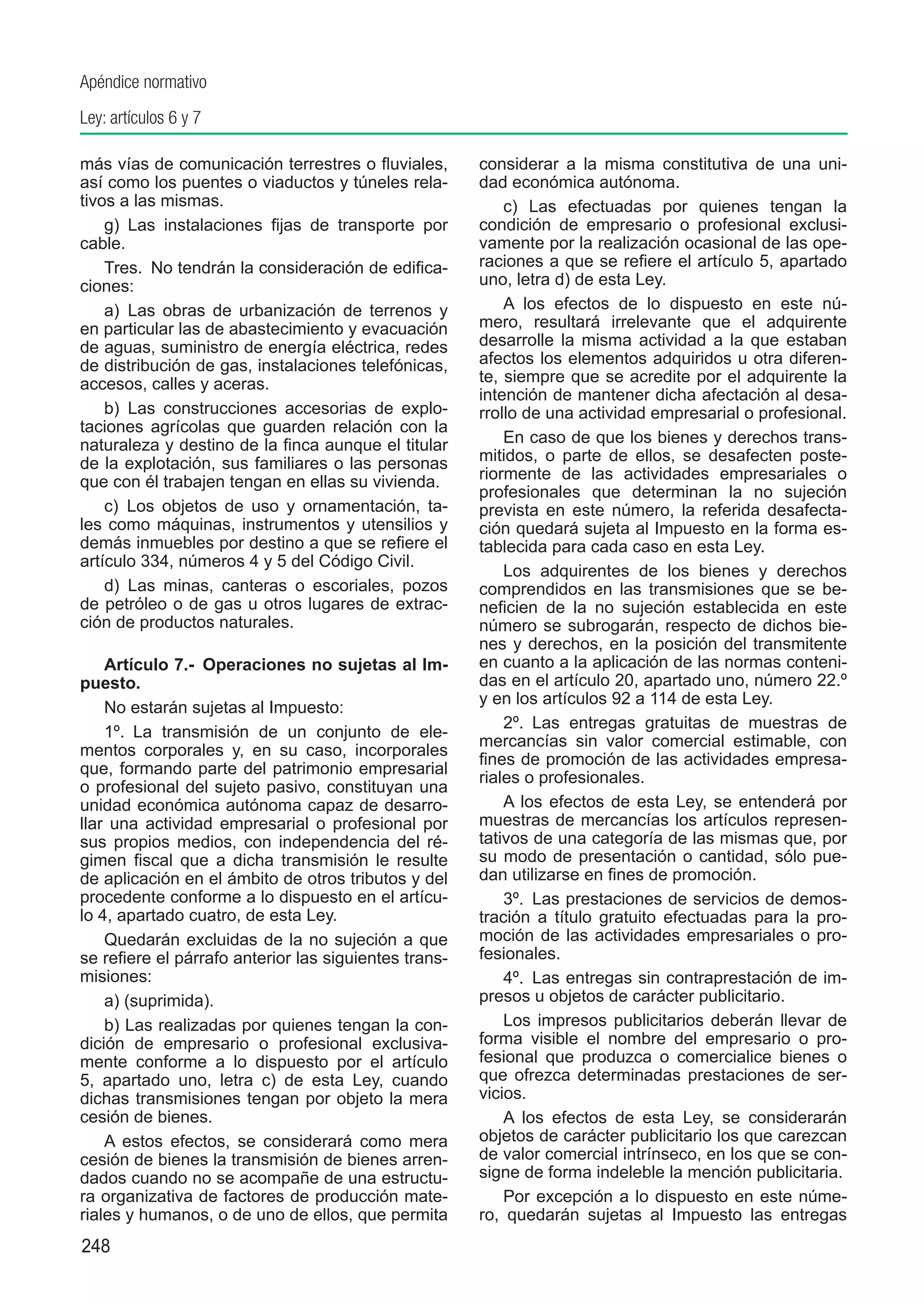Apéndice normativo
Ley: artículos 6 y 7

más vías de comunicación terrestres o fluviales,       considerar a la misma constitutiva de una uni-
así como los puentes o viaductos y túneles rela-       dad económica autónoma.
tivos a las mismas.                                        c) Las efectuadas por quienes tengan la
    g)  Las instalaciones fijas de transporte por      condición de empresario o profesional exclusi-
cable.                                                 vamente por la realización ocasional de las ope-
    Tres.  No tendrán la consideración de edifica-     raciones a que se refiere el artículo 5, apartado
ciones:                                                uno, letra d) de esta Ley.
    a)  Las obras de urbanización de terrenos y            A los efectos de lo dispuesto en este nú-
en particular las de abastecimiento y evacuación       mero, resultará irrelevante que el adquirente
de aguas, suministro de energía eléctrica, redes       desarrolle la misma actividad a la que estaban
de distribución de gas, instalaciones telefónicas,     afectos los elementos adquiridos u otra diferen-
accesos, calles y aceras.                              te, siempre que se acredite por el adquirente la
                                                       intención de mantener dicha afectación al desa-
    b)  Las construcciones accesorias de explo-        rrollo de una actividad empresarial o profesional.
taciones agrícolas que guarden relación con la
naturaleza y destino de la finca aunque el titular         En caso de que los bienes y derechos trans-
de la explotación, sus familiares o las personas       mitidos, o parte de ellos, se desafecten poste-
que con él trabajen tengan en ellas su vivienda.       riormente de las actividades empresariales o
                                                       profesionales que determinan la no sujeción
    c)  Los objetos de uso y ornamentación, ta-        prevista en este número, la referida desafecta-
les como máquinas, instrumentos y utensilios y         ción quedará sujeta al Impuesto en la forma es-
demás inmuebles por destino a que se refiere el        tablecida para cada caso en esta Ley.
artículo 334, números 4 y 5 del Código Civil.
                                                           Los adquirentes de los bienes y derechos
    d)  Las minas, canteras o escoriales, pozos        comprendidos en las transmisiones que se be-
de petróleo o de gas u otros lugares de extrac-        neficien de la no sujeción establecida en este
ción de productos naturales.                           número se subrogarán, respecto de dichos bie-
                                                       nes y derechos, en la posición del transmitente
    Artículo 7.-  Operaciones no sujetas al Im-        en cuanto a la aplicación de las normas conteni-
puesto.                                                das en el artículo 20, apartado uno, número 22.º
                                                       y en los artículos 92 a 114 de esta Ley.
    No estarán sujetas al Impuesto:
                                                           2º.  Las entregas gratuitas de muestras de
    1º.  La transmisión de un conjunto de ele-
                                                       mercancías sin valor comercial estimable, con
mentos corporales y, en su caso, incorporales
                                                       fines de promoción de las actividades empresa-
que, formando parte del patrimonio empresarial
                                                       riales o profesionales.
o profesional del sujeto pasivo, constituyan una
unidad económica autónoma capaz de desarro-                A los efectos de esta Ley, se entenderá por
llar una actividad empresarial o profesional por       muestras de mercancías los artículos represen-
sus propios medios, con independencia del ré-          tativos de una categoría de las mismas que, por
gimen fiscal que a dicha transmisión le resulte        su modo de presentación o cantidad, sólo pue-
de aplicación en el ámbito de otros tributos y del     dan utilizarse en fines de promoción.
procedente conforme a lo dispuesto en el artícu-           3º.  Las prestaciones de servicios de demos-
lo 4, apartado cuatro, de esta Ley.                    tración a título gratuito efectuadas para la pro-
    Quedarán excluidas de la no sujeción a que         moción de las actividades empresariales o pro-
se refiere el párrafo anterior las siguientes trans-   fesionales.
misiones:                                                  4º.  Las entregas sin contraprestación de im-
    a) (suprimida).                                    presos u objetos de carácter publicitario.
    b) Las realizadas por quienes tengan la con-           Los impresos publicitarios deberán llevar de
dición de empresario o profesional exclusiva-          forma visible el nombre del empresario o pro-
mente conforme a lo dispuesto por el artículo          fesional que produzca o comercialice bienes o
5, apartado uno, letra c) de esta Ley, cuando          que ofrezca determinadas prestaciones de ser-
dichas transmisiones tengan por objeto la mera         vicios.
cesión de bienes.                                          A los efectos de esta Ley, se considerarán
    A estos efectos, se considerará como mera          objetos de carácter publicitario los que carezcan
cesión de bienes la transmisión de bienes arren-       de valor comercial intrínseco, en los que se con-
dados cuando no se acompañe de una estructu-           signe de forma indeleble la mención publicitaria.
ra organizativa de factores de producción mate-            Por excepción a lo dispuesto en este núme-
riales y humanos, o de uno de ellos, que permita       ro, quedarán sujetas al Impuesto las entregas
248
 