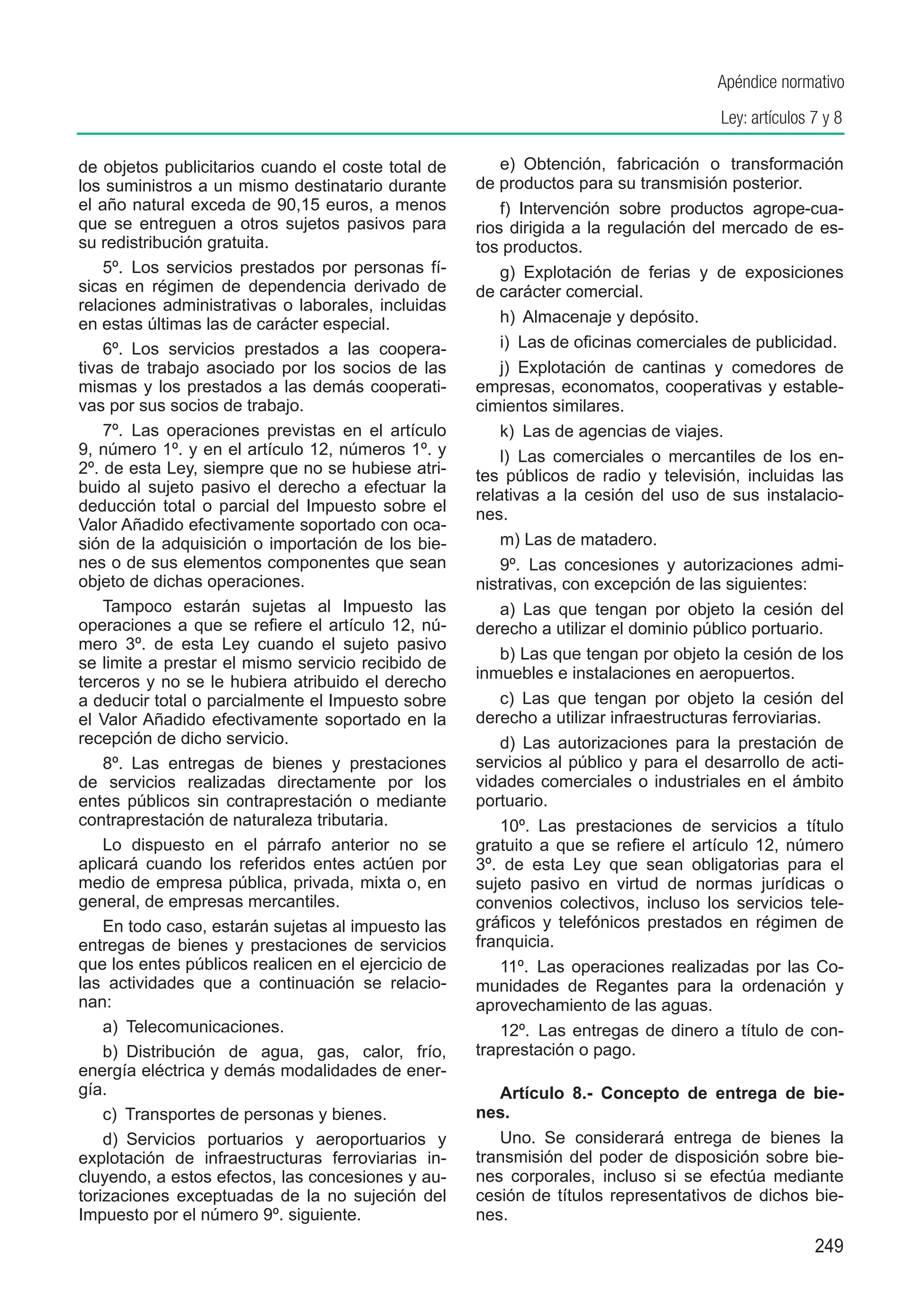 Apéndice normativo
                                                                                      Ley: artículos 7 y 8

de objetos publicitarios cuando el coste total de        e)  Obtención, fabricación o transformación
los suministros a un mismo destinatario durante      de productos para su transmisión posterior.
el año natural exceda de 90,15 euros, a menos            f)  Intervención sobre productos agrope-cua-
que se entreguen a otros sujetos pasivos para        rios dirigida a la regulación del mercado de es-
su redistribución gratuita.                          tos productos.
    5º.  Los servicios prestados por personas fí-        g)  Explotación de ferias y de exposiciones
sicas en régimen de dependencia derivado de          de carácter comercial.
relaciones administrativas o laborales, incluidas
en estas últimas las de carácter especial.               h)  Almacenaje y depósito.
    6º.  Los servicios prestados a las coopera-          i)  Las de oficinas comerciales de publicidad.
tivas de trabajo asociado por los socios de las          j)  Explotación de cantinas y comedores de
mismas y los prestados a las demás cooperati-        empresas, economatos, cooperativas y estable-
vas por sus socios de trabajo.                       cimientos similares.
    7º.  Las operaciones previstas en el artículo        k)  Las de agencias de viajes.
9, número 1º. y en el artículo 12, números 1º. y         l)  Las comerciales o mercantiles de los en-
2º. de esta Ley, siempre que no se hubiese atri-     tes públicos de radio y televisión, incluidas las
buido al sujeto pasivo el derecho a efectuar la      relativas a la cesión del uso de sus instalacio-
deducción total o parcial del Impuesto sobre el      nes.
Valor Añadido efectivamente soportado con oca-
sión de la adquisición o importación de los bie-         m) Las de matadero.
nes o de sus elementos componentes que sean              9º.  Las concesiones y autorizaciones admi-
objeto de dichas operaciones.                        nistrativas, con excepción de las siguientes:
    Tampoco estarán sujetas al Impuesto las              a) Las que tengan por objeto la cesión del
operaciones a que se refiere el artículo 12, nú-     derecho a utilizar el dominio público portuario.
mero 3º. de esta Ley cuando el sujeto pasivo
                                                         b) Las que tengan por objeto la cesión de los
se limite a prestar el mismo servicio recibido de
                                                     inmuebles e instalaciones en aeropuertos.
terceros y no se le hubiera atribuido el derecho
a deducir total o parcialmente el Impuesto sobre         c) Las que tengan por objeto la cesión del
el Valor Añadido efectivamente soportado en la       derecho a utilizar infraestructuras ferroviarias.
recepción de dicho servicio.                             d) Las autorizaciones para la prestación de
    8º.  Las entregas de bienes y prestaciones       servicios al público y para el desarrollo de acti-
de servicios realizadas directamente por los         vidades comerciales o industriales en el ámbito
entes públicos sin contraprestación o mediante       portuario.
contraprestación de naturaleza tributaria.               10º.  Las prestaciones de servicios a título
    Lo dispuesto en el párrafo anterior no se        gratuito a que se refiere el artículo 12, número
aplicará cuando los referidos entes actúen por       3º. de esta Ley que sean obligatorias para el
medio de empresa pública, privada, mixta o, en       sujeto pasivo en virtud de normas jurídicas o
general, de empresas mercantiles.                    convenios colectivos, incluso los servicios tele-
    En todo caso, estarán sujetas al impuesto las    gráficos y telefónicos prestados en régimen de
entregas de bienes y prestaciones de servicios       franquicia.
que los entes públicos realicen en el ejercicio de       11º.  Las operaciones realizadas por las Co-
las actividades que a continuación se relacio-       munidades de Regantes para la ordenación y
nan:                                                 aprovechamiento de las aguas.
    a)  Telecomunicaciones.                              12º.  Las entregas de dinero a título de con-
    b)  Distribución de agua, gas, calor, frío,      traprestación o pago.
energía eléctrica y demás modalidades de ener-
gía.                                                    Artículo 8.-  Concepto de entrega de bie-
    c)  Transportes de personas y bienes.            nes.
    d)  Servicios portuarios y aeroportuarios y         Uno.  Se considerará entrega de bienes la
explotación de infraestructuras ferroviarias in-     transmisión del poder de disposición sobre bie-
cluyendo, a estos efectos, las concesiones y au-     nes corporales, incluso si se efectúa mediante
torizaciones exceptuadas de la no sujeción del       cesión de títulos representativos de dichos bie-
Impuesto por el número 9º. siguiente.                nes.
                                                                                                     249
 