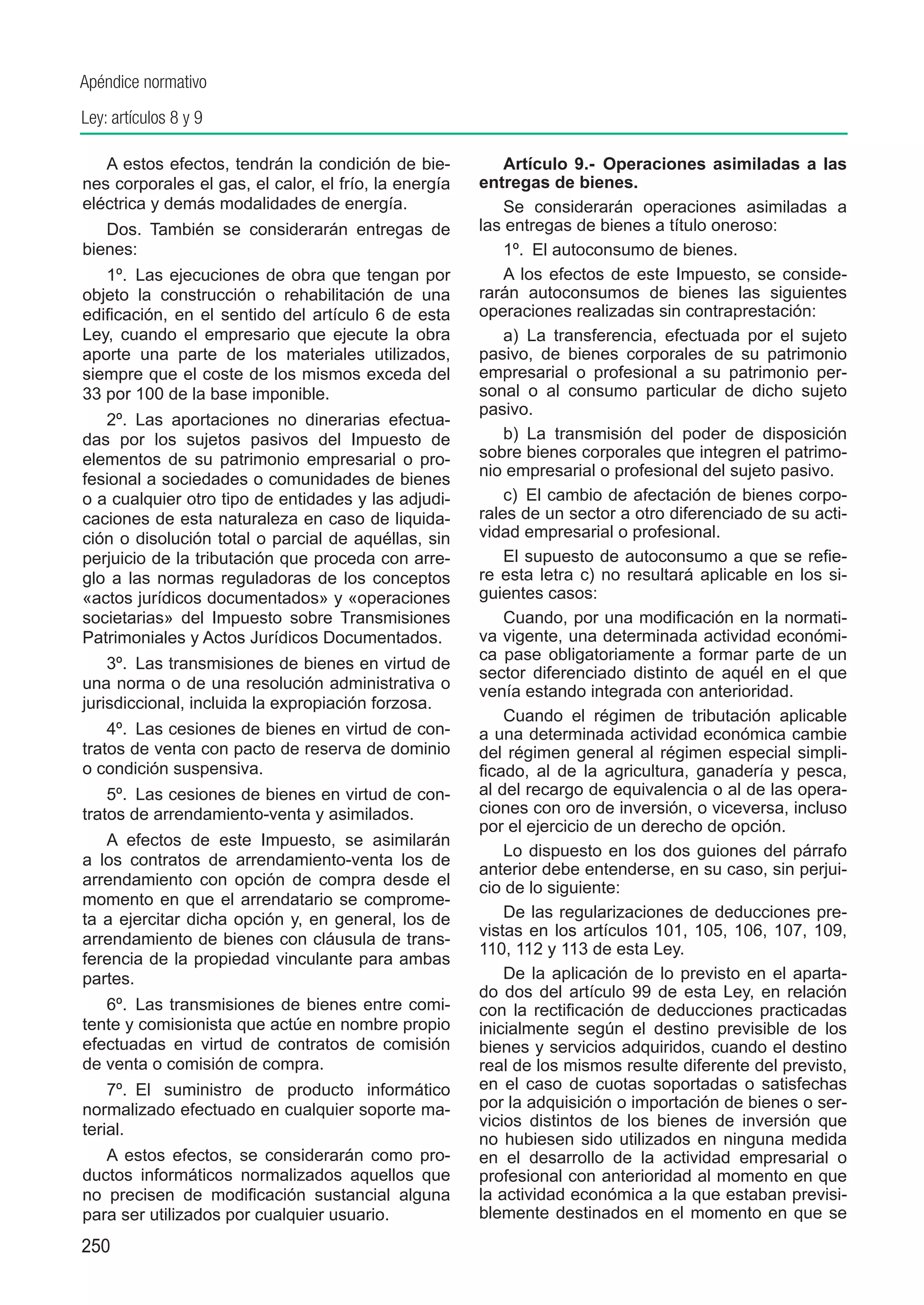 Apéndice normativo
Ley: artículos 8 y 9

   A estos efectos, tendrán la condición de bie-           Artículo 9.-  Operaciones asimiladas a las
nes corporales el gas, el calor, el frío, la energía   entregas de bienes.
eléctrica y demás modalidades de energía.                  Se considerarán operaciones asimiladas a
   Dos.  También se considerarán entregas de           las entregas de bienes a título oneroso:
bienes:                                                    1º.  El autoconsumo de bienes.
   1º.  Las ejecuciones de obra que tengan por             A los efectos de este Impuesto, se conside-
objeto la construcción o rehabilitación de una         rarán autoconsumos de bienes las siguientes
edificación, en el sentido del artículo 6 de esta      operaciones realizadas sin contraprestación:
Ley, cuando el empresario que ejecute la obra              a)  La transferencia, efectuada por el sujeto
aporte una parte de los materiales utilizados,         pasivo, de bienes corporales de su patrimonio
siempre que el coste de los mismos exceda del          empresarial o profesional a su patrimonio per-
33 por 100 de la base imponible.                       sonal o al consumo particular de dicho sujeto
                                                       pasivo.
   2º.  Las aportaciones no dinerarias efectua-
das por los sujetos pasivos del Impuesto de                b)  La transmisión del poder de disposición
elementos de su patrimonio empresarial o pro-          sobre bienes corporales que integren el patrimo-
                                                       nio empresarial o profesional del sujeto pasivo.
fesional a sociedades o comunidades de bienes
o a cualquier otro tipo de entidades y las adjudi-         c)  El cambio de afectación de bienes corpo-
caciones de esta naturaleza en caso de liquida-        rales de un sector a otro diferenciado de su acti-
ción o disolución total o parcial de aquéllas, sin     vidad empresarial o profesional.
perjuicio de la tributación que proceda con arre-          El supuesto de autoconsumo a que se refie-
glo a las normas reguladoras de los conceptos          re esta letra c) no resultará aplicable en los si-
«actos jurídicos documentados» y «operaciones          guientes casos:
societarias» del Impuesto sobre Transmisiones              Cuando, por una modificación en la normati-
Patrimoniales y Actos Jurídicos Documentados.          va vigente, una determinada actividad económi-
                                                       ca pase obligatoriamente a formar parte de un
    3º.  Las transmisiones de bienes en virtud de
                                                       sector diferenciado distinto de aquél en el que
una norma o de una resolución administrativa o         venía estando integrada con anterioridad.
jurisdiccional, incluida la expropiación forzosa.
                                                           Cuando el régimen de tributación aplicable
    4º.  Las cesiones de bienes en virtud de con-      a una determinada actividad económica cambie
tratos de venta con pacto de reserva de dominio        del régimen general al régimen especial simpli-
o condición suspensiva.                                ficado, al de la agricultura, ganadería y pesca,
    5º.  Las cesiones de bienes en virtud de con-      al del recargo de equivalencia o al de las opera-
tratos de arrendamiento-venta y asimilados.            ciones con oro de inversión, o viceversa, incluso
                                                       por el ejercicio de un derecho de opción.
   A efectos de este Impuesto, se asimilarán
                                                           Lo dispuesto en los dos guiones del párrafo
a los contratos de arrendamiento-venta los de
                                                       anterior debe entenderse, en su caso, sin perjui-
arrendamiento con opción de compra desde el            cio de lo siguiente:
momento en que el arrendatario se comprome-
ta a ejercitar dicha opción y, en general, los de          De las regularizaciones de deducciones pre-
                                                       vistas en los artículos 101, 105, 106, 107, 109,
arrendamiento de bienes con cláusula de trans-
                                                       110, 112 y 113 de esta Ley.
ferencia de la propiedad vinculante para ambas
partes.                                                    De la aplicación de lo previsto en el aparta-
                                                       do dos del artículo 99 de esta Ley, en relación
   6º.  Las transmisiones de bienes entre comi-        con la rectificación de deducciones practicadas
tente y comisionista que actúe en nombre propio        inicialmente según el destino previsible de los
efectuadas en virtud de contratos de comisión          bienes y servicios adquiridos, cuando el destino
de venta o comisión de compra.                         real de los mismos resulte diferente del previsto,
    7º.  El suministro de producto informático         en el caso de cuotas soportadas o satisfechas
normalizado efectuado en cualquier soporte ma-         por la adquisición o importación de bienes o ser-
                                                       vicios distintos de los bienes de inversión que
terial.
                                                       no hubiesen sido utilizados en ninguna medida
   A estos efectos, se considerarán como pro-          en el desarrollo de la actividad empresarial o
ductos informáticos normalizados aquellos que          profesional con anterioridad al momento en que
no precisen de modificación sustancial alguna          la actividad económica a la que estaban previsi-
para ser utilizados por cualquier usuario.             blemente destinados en el momento en que se
250
 