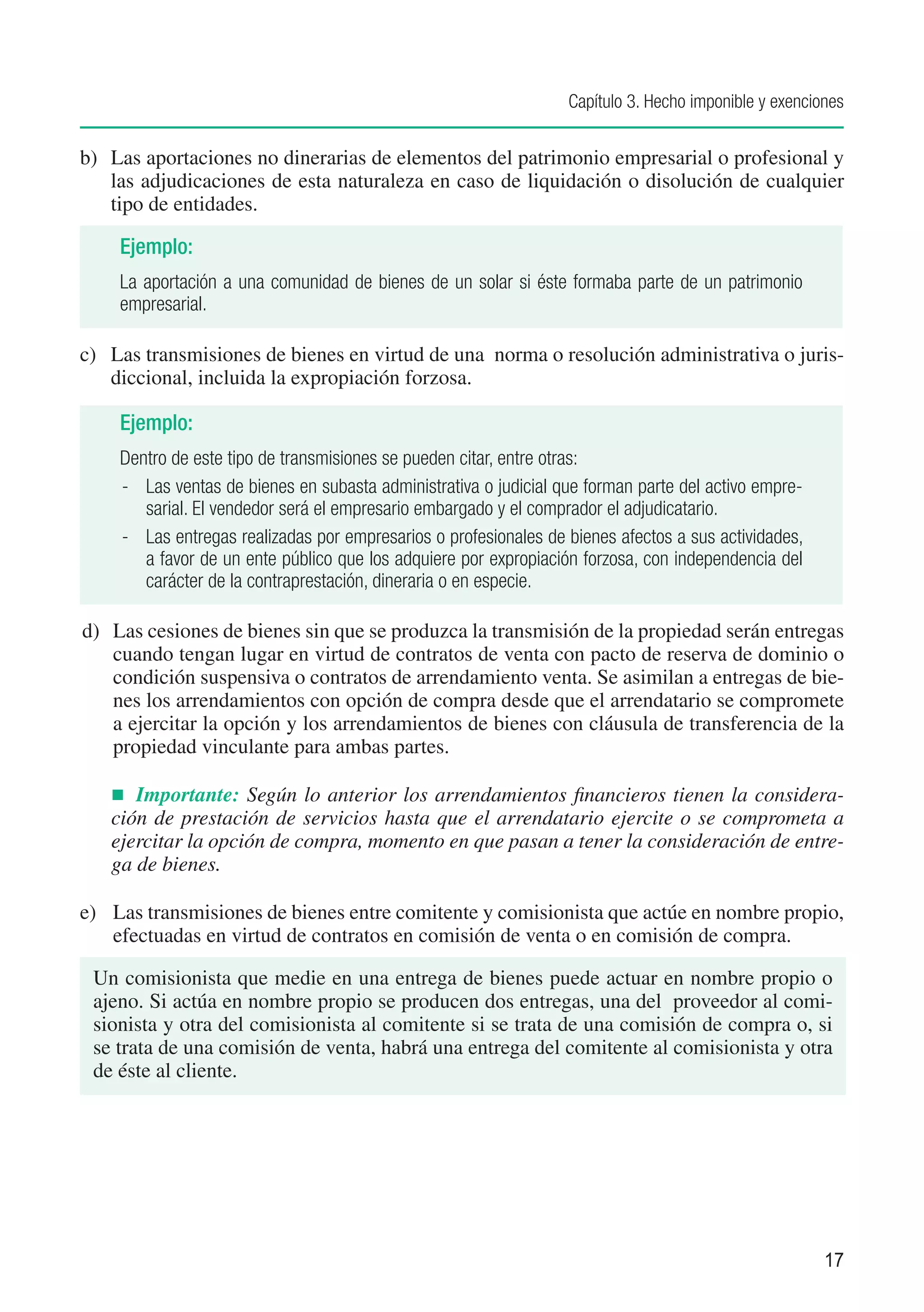 Capítulo 3. Hecho imponible y exenciones


b)	 Las aportaciones no dinerarias de elementos del patrimonio empresarial o profesional y
    las adjudicaciones de esta naturaleza en caso de liquidación o disolución de cualquier
    tipo de entidades.

    Ejemplo:
    La aportación a una comunidad de bienes de un solar si éste formaba parte de un patrimonio
    empresarial.

c)	 Las transmisiones de bienes en virtud de una norma o resolución administrativa o juris-
    diccional, incluida la expropiación forzosa.

    Ejemplo:
    Dentro de este tipo de transmisiones se pueden citar, entre otras:
    -	 Las ventas de bienes en subasta administrativa o judicial que forman parte del activo empre-
       sarial. El vendedor será el empresario embargado y el comprador el adjudicatario.
    -	 Las entregas realizadas por empresarios o profesionales de bienes afectos a sus actividades,
       a favor de un ente público que los adquiere por expropiación forzosa, con independencia del
       carácter de la contraprestación, dineraria o en especie.

d)	 Las cesiones de bienes sin que se produzca la transmisión de la propiedad serán entregas
    cuando tengan lugar en virtud de contratos de venta con pacto de reserva de dominio o
    condición suspensiva o contratos de arrendamiento venta. Se asimilan a entregas de bie-
    nes los arrendamientos con opción de compra desde que el arrendatario se compromete
    a ejercitar la opción y los arrendamientos de bienes con cláusula de transferencia de la
    propiedad vinculante para ambas partes.

   n	 Importante: Según lo anterior los arrendamientos financieros tienen la considera-
   ción de prestación de servicios hasta que el arrendatario ejercite o se comprometa a
   ejercitar la opción de compra, momento en que pasan a tener la consideración de entre-
   ga de bienes.

e)	 Las transmisiones de bienes entre comitente y comisionista que actúe en nombre propio,
    efectuadas en virtud de contratos en comisión de venta o en comisión de compra.

 Un comisionista que medie en una entrega de bienes puede actuar en nombre propio o
 ajeno. Si actúa en nombre propio se producen dos entregas, una del proveedor al comi-
 sionista y otra del comisionista al comitente si se trata de una comisión de compra o, si
 se trata de una comisión de venta, habrá una entrega del comitente al comisionista y otra
 de éste al cliente.




                                                                                                       17
 