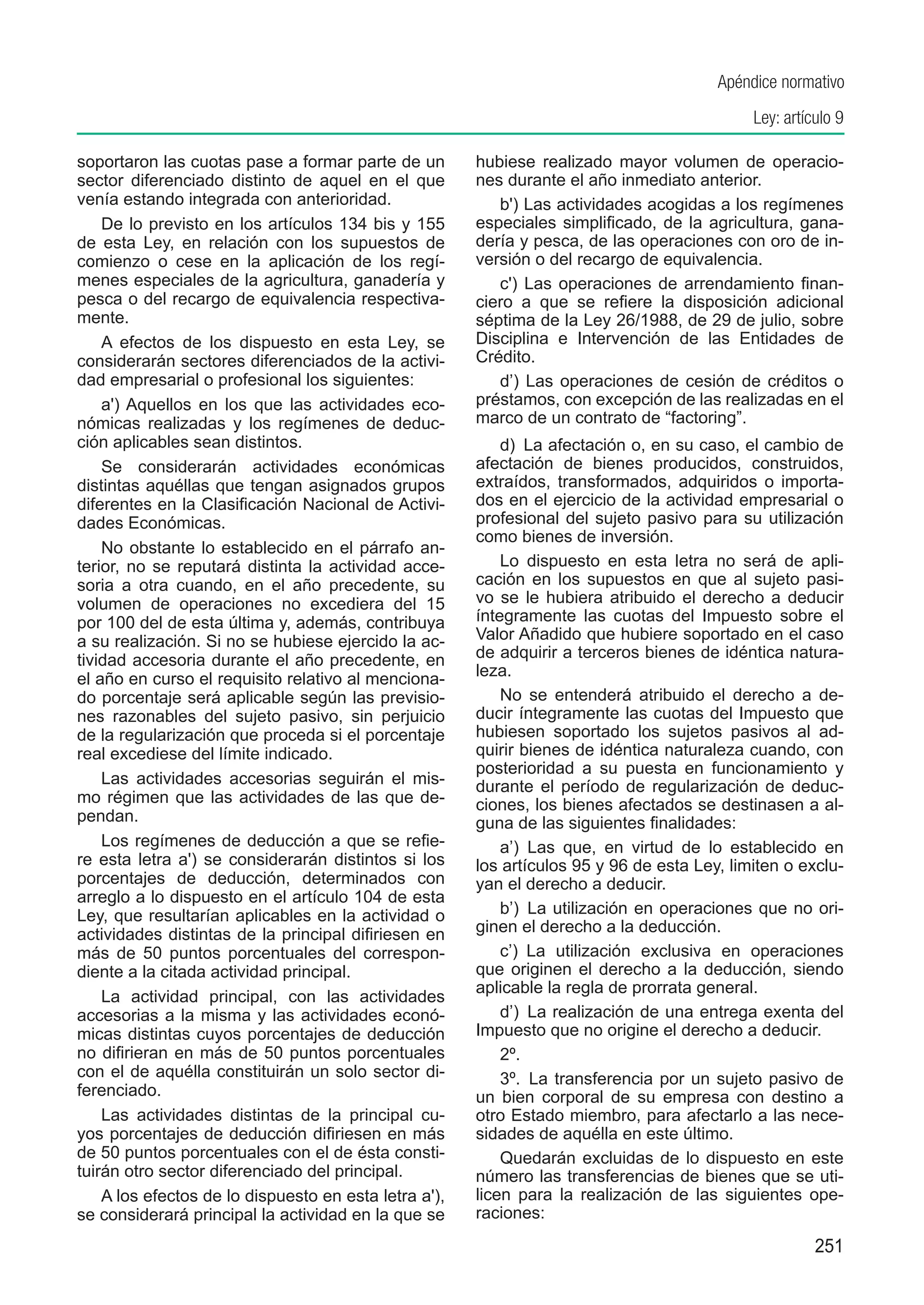 Apéndice normativo
                                                                                             Ley: artículo 9

soportaron las cuotas pase a formar parte de un        hubiese realizado mayor volumen de operacio-
sector diferenciado distinto de aquel en el que        nes durante el año inmediato anterior.
venía estando integrada con anterioridad.                 b') Las actividades acogidas a los regímenes
    De lo previsto en los artículos 134 bis y 155      especiales simplificado, de la agricultura, gana-
de esta Ley, en relación con los supuestos de          dería y pesca, de las operaciones con oro de in-
comienzo o cese en la aplicación de los regí-          versión o del recargo de equivalencia.
menes especiales de la agricultura, ganadería y           c') Las operaciones de arrendamiento finan-
pesca o del recargo de equivalencia respectiva-        ciero a que se refiere la disposición adicional
mente.                                                 séptima de la Ley 26/1988, de 29 de julio, sobre
    A efectos de los dispuesto en esta Ley, se         Disciplina e Intervención de las Entidades de
considerarán sectores diferenciados de la activi-      Crédito.
dad empresarial o profesional los siguientes:             d’) Las operaciones de cesión de créditos o
    a') Aquellos en los que las actividades eco-       préstamos, con excepción de las realizadas en el
nómicas realizadas y los regímenes de deduc-           marco de un contrato de “factoring”.
ción aplicables sean distintos.                            d)  La afectación o, en su caso, el cambio de
    Se considerarán actividades económicas             afectación de bienes producidos, construidos,
distintas aquéllas que tengan asignados grupos         extraídos, transformados, adquiridos o importa-
diferentes en la Clasificación Nacional de Activi-     dos en el ejercicio de la actividad empresarial o
dades Económicas.                                      profesional del sujeto pasivo para su utilización
                                                       como bienes de inversión.
    No obstante lo establecido en el párrafo an-
terior, no se reputará distinta la actividad acce-         Lo dispuesto en esta letra no será de apli-
soria a otra cuando, en el año precedente, su          cación en los supuestos en que al sujeto pasi-
volumen de operaciones no excediera del 15             vo se le hubiera atribuido el derecho a deducir
por 100 del de esta última y, además, contribuya       íntegramente las cuotas del Impuesto sobre el
a su realización. Si no se hubiese ejercido la ac-     Valor Añadido que hubiere soportado en el caso
tividad accesoria durante el año precedente, en        de adquirir a terceros bienes de idéntica natura-
el año en curso el requisito relativo al menciona-     leza.
do porcentaje será aplicable según las previsio-           No se entenderá atribuido el derecho a de-
nes razonables del sujeto pasivo, sin perjuicio        ducir íntegramente las cuotas del Impuesto que
de la regularización que proceda si el porcentaje      hubiesen soportado los sujetos pasivos al ad-
real excediese del límite indicado.                    quirir bienes de idéntica naturaleza cuando, con
                                                       posterioridad a su puesta en funcionamiento y
    Las actividades accesorias seguirán el mis-        durante el período de regularización de deduc-
mo régimen que las actividades de las que de-          ciones, los bienes afectados se destinasen a al-
pendan.                                                guna de las siguientes finalidades:
    Los regímenes de deducción a que se refie-             a’)  Las que, en virtud de lo establecido en
re esta letra a') se considerarán distintos si los     los artículos 95 y 96 de esta Ley, limiten o exclu-
porcentajes de deducción, determinados con             yan el derecho a deducir.
arreglo a lo dispuesto en el artículo 104 de esta
Ley, que resultarían aplicables en la actividad o          b’)  La utilización en operaciones que no ori-
actividades distintas de la principal difiriesen en    ginen el derecho a la deducción.
más de 50 puntos porcentuales del correspon-               c’)  La utilización exclusiva en operaciones
diente a la citada actividad principal.                que originen el derecho a la deducción, siendo
                                                       aplicable la regla de prorrata general.
    La actividad principal, con las actividades
accesorias a la misma y las actividades econó-             d’)  La realización de una entrega exenta del
micas distintas cuyos porcentajes de deducción         Impuesto que no origine el derecho a deducir.
no difirieran en más de 50 puntos porcentuales             2º.
con el de aquélla constituirán un solo sector di-          3º.  La transferencia por un sujeto pasivo de
ferenciado.                                            un bien corporal de su empresa con destino a
    Las actividades distintas de la principal cu-      otro Estado miembro, para afectarlo a las nece-
yos porcentajes de deducción difiriesen en más         sidades de aquélla en este último.
de 50 puntos porcentuales con el de ésta consti-           Quedarán excluidas de lo dispuesto en este
tuirán otro sector diferenciado del principal.         número las transferencias de bienes que se uti-
    A los efectos de lo dispuesto en esta letra a'),   licen para la realización de las siguientes ope-
se considerará principal la actividad en la que se     raciones:
                                                                                                       251
 