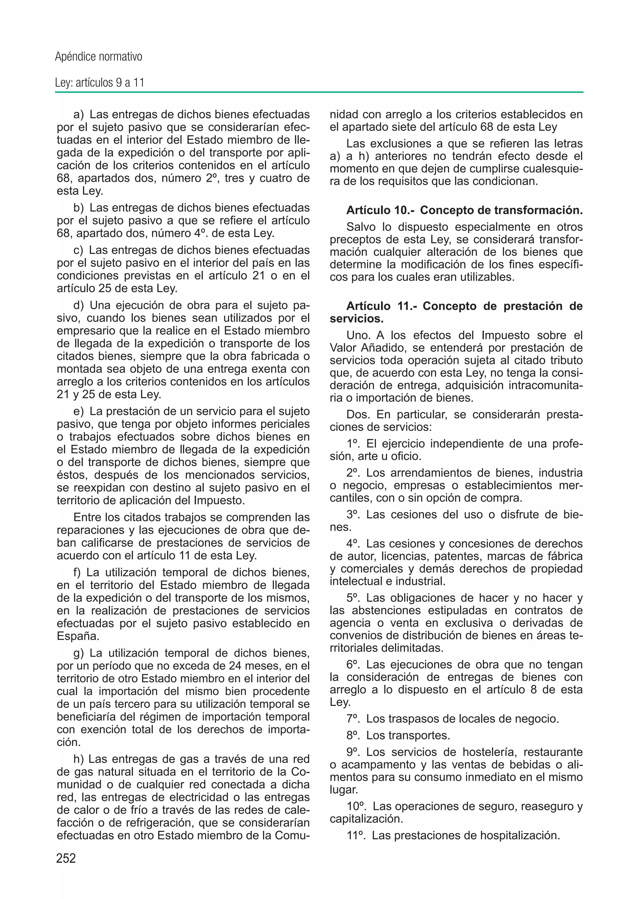 Apéndice normativo

Ley: artículos 9 a 11

    a)  Las entregas de dichos bienes efectuadas       nidad con arreglo a los criterios establecidos en
por el sujeto pasivo que se considerarían efec-        el apartado siete del artículo 68 de esta Ley
tuadas en el interior del Estado miembro de lle-           Las exclusiones a que se refieren las letras
gada de la expedición o del transporte por apli-       a) a h) anteriores no tendrán efecto desde el
cación de los criterios contenidos en el artículo      momento en que dejen de cumplirse cualesquie-
68, apartados dos, número 2º, tres y cuatro de         ra de los requisitos que las condicionan.
esta Ley.
    b)  Las entregas de dichos bienes efectuadas          Artículo 10.-  Concepto de transformación.
por el sujeto pasivo a que se refiere el artículo
                                                          Salvo lo dispuesto especialmente en otros
68, apartado dos, número 4º. de esta Ley.
                                                       preceptos de esta Ley, se considerará transfor-
    c)  Las entregas de dichos bienes efectuadas       mación cualquier alteración de los bienes que
por el sujeto pasivo en el interior del país en las    determine la modificación de los fines específi-
condiciones previstas en el artículo 21 o en el        cos para los cuales eran utilizables.
artículo 25 de esta Ley.
    d)  Una ejecución de obra para el sujeto pa-           Artículo 11.-  Concepto de prestación de
sivo, cuando los bienes sean utilizados por el         servicios.
empresario que la realice en el Estado miembro             Uno.  A los efectos del Impuesto sobre el
de llegada de la expedición o transporte de los        Valor Añadido, se entenderá por prestación de
citados bienes, siempre que la obra fabricada o        servicios toda operación sujeta al citado tributo
montada sea objeto de una entrega exenta con           que, de acuerdo con esta Ley, no tenga la consi-
arreglo a los criterios contenidos en los artículos    deración de entrega, adquisición intracomunita-
21 y 25 de esta Ley.                                   ria o importación de bienes.
    e)  La prestación de un servicio para el sujeto        Dos.  En particular, se considerarán presta-
pasivo, que tenga por objeto informes periciales       ciones de servicios:
o trabajos efectuados sobre dichos bienes en
el Estado miembro de llegada de la expedición              1º.  El ejercicio independiente de una profe-
                                                       sión, arte u oficio.
o del transporte de dichos bienes, siempre que
éstos, después de los mencionados servicios,               2º.  Los arrendamientos de bienes, industria
se reexpidan con destino al sujeto pasivo en el        o negocio, empresas o establecimientos mer-
territorio de aplicación del Impuesto.                 cantiles, con o sin opción de compra.
    Entre los citados trabajos se comprenden las           3º.  Las cesiones del uso o disfrute de bie-
reparaciones y las ejecuciones de obra que de-         nes.
ban calificarse de prestaciones de servicios de            4º.  Las cesiones y concesiones de derechos
acuerdo con el artículo 11 de esta Ley.                de autor, licencias, patentes, marcas de fábrica
    f)  La utilización temporal de dichos bienes,      y comerciales y demás derechos de propiedad
en el territorio del Estado miembro de llegada         intelectual e industrial.
de la expedición o del transporte de los mismos,           5º.  Las obligaciones de hacer y no hacer y
en la realización de prestaciones de servicios         las abstenciones estipuladas en contratos de
efectuadas por el sujeto pasivo establecido en         agencia o venta en exclusiva o derivadas de
España.                                                convenios de distribución de bienes en áreas te-
    g)  La utilización temporal de dichos bienes,      rritoriales delimitadas.
por un período que no exceda de 24 meses, en el            6º.  Las ejecuciones de obra que no tengan
territorio de otro Estado miembro en el interior del   la consideración de entregas de bienes con
cual la importación del mismo bien procedente          arreglo a lo dispuesto en el artículo 8 de esta
de un país tercero para su utilización temporal se     Ley.
beneficiaría del régimen de importación temporal           7º.  Los traspasos de locales de negocio.
con exención total de los derechos de importa-
                                                           8º.  Los transportes.
ción.
                                                           9º.  Los servicios de hostelería, restaurante
    h) Las entregas de gas a través de una red         o acampamento y las ventas de bebidas o ali-
de gas natural situada en el territorio de la Co-      mentos para su consumo inmediato en el mismo
munidad o de cualquier red conectada a dicha           lugar.
red, las entregas de electricidad o las entregas
de calor o de frío a través de las redes de cale-          10º.  Las operaciones de seguro, reaseguro y
facción o de refrigeración, que se considerarían       capitalización.
efectuadas en otro Estado miembro de la Comu-              11º.  Las prestaciones de hospitalización.
252
 