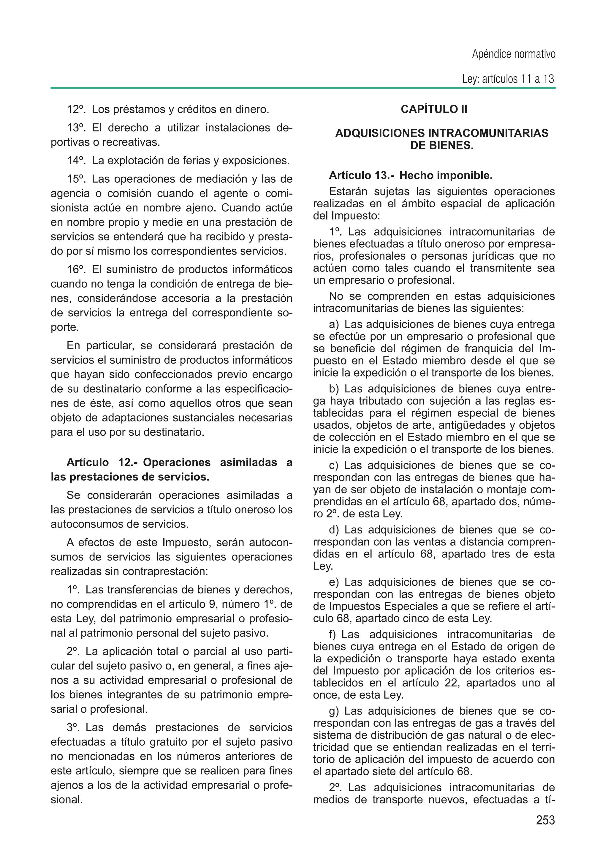 Apéndice normativo

                                                                                     Ley: artículos 11 a 13

   12º.  Los préstamos y créditos en dinero.                            CAPÍTULO II
   13º.  El derecho a utilizar instalaciones de-
                                                      	   ADQUISICIONES INTRACOMUNITARIAS
portivas o recreativas.                                              DE BIENES.
   14º.  La explotación de ferias y exposiciones.
   15º.  Las operaciones de mediación y las de            Artículo 13.-  Hecho imponible.
agencia o comisión cuando el agente o comi-               Estarán sujetas las siguientes operaciones
sionista actúe en nombre ajeno. Cuando actúe          realizadas en el ámbito espacial de aplicación
                                                      del Impuesto:
en nombre propio y medie en una prestación de
servicios se entenderá que ha recibido y presta-          1º.  Las adquisiciones intracomunitarias de
                                                      bienes efectuadas a título oneroso por empresa-
do por sí mismo los correspondientes servicios.       rios, profesionales o personas jurídicas que no
   16º.  El suministro de productos informáticos      actúen como tales cuando el transmitente sea
cuando no tenga la condición de entrega de bie-       un empresario o profesional.
nes, considerándose accesoria a la prestación             No se comprenden en estas adquisiciones
de servicios la entrega del correspondiente so-       intracomunitarias de bienes las siguientes:
porte.                                                    a)  Las adquisiciones de bienes cuya entrega
                                                      se efectúe por un empresario o profesional que
   En particular, se considerará prestación de        se beneficie del régimen de franquicia del Im-
servicios el suministro de productos informáticos     puesto en el Estado miembro desde el que se
que hayan sido confeccionados previo encargo          inicie la expedición o el transporte de los bienes.
de su destinatario conforme a las especificacio-          b)  Las adquisiciones de bienes cuya entre-
nes de éste, así como aquellos otros que sean         ga haya tributado con sujeción a las reglas es-
objeto de adaptaciones sustanciales necesarias        tablecidas para el régimen especial de bienes
                                                      usados, objetos de arte, antigüedades y objetos
para el uso por su destinatario.                      de colección en el Estado miembro en el que se
                                                      inicie la expedición o el transporte de los bienes.
   Artículo 12.-  Operaciones asimiladas a                c)  Las adquisiciones de bienes que se co-
las prestaciones de servicios.                        rrespondan con las entregas de bienes que ha-
                                                      yan de ser objeto de instalación o montaje com-
   Se considerarán operaciones asimiladas a
                                                      prendidas en el artículo 68, apartado dos, núme-
las prestaciones de servicios a título oneroso los    ro 2º. de esta Ley.
autoconsumos de servicios.
                                                          d)  Las adquisiciones de bienes que se co-
   A efectos de este Impuesto, serán autocon-         rrespondan con las ventas a distancia compren-
sumos de servicios las siguientes operaciones         didas en el artículo 68, apartado tres de esta
realizadas sin contraprestación:                      Ley.
                                                          e)  Las adquisiciones de bienes que se co-
   1º.  Las transferencias de bienes y derechos,      rrespondan con las entregas de bienes objeto
no comprendidas en el artículo 9, número 1º. de       de Impuestos Especiales a que se refiere el artí-
esta Ley, del patrimonio empresarial o profesio-      culo 68, apartado cinco de esta Ley.
nal al patrimonio personal del sujeto pasivo.             f)  Las adquisiciones intracomunitarias de
   2º.  La aplicación total o parcial al uso parti-   bienes cuya entrega en el Estado de origen de
                                                      la expedición o transporte haya estado exenta
cular del sujeto pasivo o, en general, a fines aje-   del Impuesto por aplicación de los criterios es-
nos a su actividad empresarial o profesional de       tablecidos en el artículo 22, apartados uno al
los bienes integrantes de su patrimonio empre-        once, de esta Ley.
sarial o profesional.                                     g) Las adquisiciones de bienes que se co-
   3º.  Las demás prestaciones de servicios           rrespondan con las entregas de gas a través del
                                                      sistema de distribución de gas natural o de elec-
efectuadas a título gratuito por el sujeto pasivo     tricidad que se entiendan realizadas en el terri-
no mencionadas en los números anteriores de           torio de aplicación del impuesto de acuerdo con
este artículo, siempre que se realicen para fines     el apartado siete del artículo 68.
ajenos a los de la actividad empresarial o profe-         2º.  Las adquisiciones intracomunitarias de
sional.                                               medios de transporte nuevos, efectuadas a tí-
                                                                                                      253
 