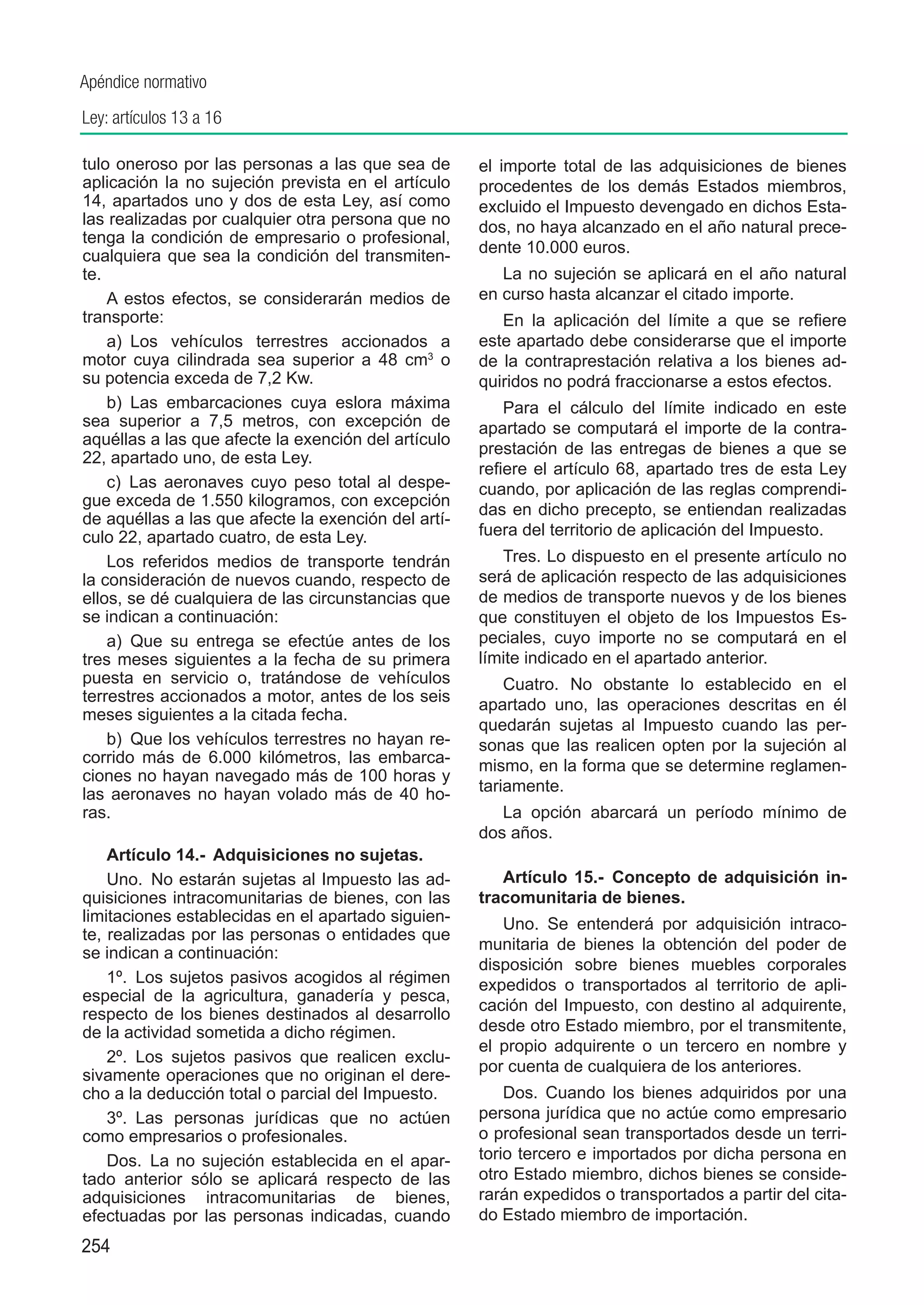 Apéndice normativo
Ley: artículos 13 a 16

tulo oneroso por las personas a las que sea de       el importe total de las adquisiciones de bienes
aplicación la no sujeción prevista en el artículo    procedentes de los demás Estados miembros,
14, apartados uno y dos de esta Ley, así como        excluido el Impuesto devengado en dichos Esta-
las realizadas por cualquier otra persona que no     dos, no haya alcanzado en el año natural prece-
tenga la condición de empresario o profesional,
cualquiera que sea la condición del transmiten-      dente 10.000 euros.
te.                                                     La no sujeción se aplicará en el año natural
    A estos efectos, se considerarán medios de       en curso hasta alcanzar el citado importe.
transporte:                                             En la aplicación del límite a que se refiere
    a)  Los vehículos terrestres accionados a        este apartado debe considerarse que el importe
motor cuya cilindrada sea superior a 48 cm3 o        de la contraprestación relativa a los bienes ad-
su potencia exceda de 7,2 Kw.                        quiridos no podrá fraccionarse a estos efectos.
    b)  Las embarcaciones cuya eslora máxima             Para el cálculo del límite indicado en este
sea superior a 7,5 metros, con excepción de          apartado se computará el importe de la contra-
aquéllas a las que afecte la exención del artículo
                                                     prestación de las entregas de bienes a que se
22, apartado uno, de esta Ley.
                                                     refiere el artículo 68, apartado tres de esta Ley
    c)  Las aeronaves cuyo peso total al despe-      cuando, por aplicación de las reglas comprendi-
gue exceda de 1.550 kilogramos, con excepción
                                                     das en dicho precepto, se entiendan realizadas
de aquéllas a las que afecte la exención del artí-
culo 22, apartado cuatro, de esta Ley.               fuera del territorio de aplicación del Impuesto.
    Los referidos medios de transporte tendrán          Tres. Lo dispuesto en el presente artículo no
la consideración de nuevos cuando, respecto de       será de aplicación respecto de las adquisiciones
ellos, se dé cualquiera de las circunstancias que    de medios de transporte nuevos y de los bienes
se indican a continuación:                           que constituyen el objeto de los Impuestos Es-
    a)  Que su entrega se efectúe antes de los       peciales, cuyo importe no se computará en el
tres meses siguientes a la fecha de su primera       límite indicado en el apartado anterior.
puesta en servicio o, tratándose de vehículos            Cuatro. No obstante lo establecido en el
terrestres accionados a motor, antes de los seis     apartado uno, las operaciones descritas en él
meses siguientes a la citada fecha.
                                                     quedarán sujetas al Impuesto cuando las per-
    b)  Que los vehículos terrestres no hayan re-    sonas que las realicen opten por la sujeción al
corrido más de 6.000 kilómetros, las embarca-        mismo, en la forma que se determine reglamen-
ciones no hayan navegado más de 100 horas y
las aeronaves no hayan volado más de 40 ho-          tariamente.
ras.                                                    La opción abarcará un período mínimo de
                                                     dos años.
    Artículo 14.-  Adquisiciones no sujetas.
    Uno.  No estarán sujetas al Impuesto las ad-        Artículo 15.-  Concepto de adquisición in-
quisiciones intracomunitarias de bienes, con las     tracomunitaria de bienes.
limitaciones establecidas en el apartado siguien-       Uno.  Se entenderá por adquisición intraco-
te, realizadas por las personas o entidades que
                                                     munitaria de bienes la obtención del poder de
se indican a continuación:
                                                     disposición sobre bienes muebles corporales
    1º.  Los sujetos pasivos acogidos al régimen     expedidos o transportados al territorio de apli-
especial de la agricultura, ganadería y pesca,
                                                     cación del Impuesto, con destino al adquirente,
respecto de los bienes destinados al desarrollo
de la actividad sometida a dicho régimen.            desde otro Estado miembro, por el transmitente,
                                                     el propio adquirente o un tercero en nombre y
    2º.  Los sujetos pasivos que realicen exclu-
                                                     por cuenta de cualquiera de los anteriores.
sivamente operaciones que no originan el dere-
cho a la deducción total o parcial del Impuesto.         Dos. Cuando los bienes adquiridos por una
    3º.  Las personas jurídicas que no actúen        persona jurídica que no actúe como empresario
como empresarios o profesionales.                    o profesional sean transportados desde un terri-
    Dos.  La no sujeción establecida en el apar-     torio tercero e importados por dicha persona en
tado anterior sólo se aplicará respecto de las       otro Estado miembro, dichos bienes se conside-
adquisiciones intracomunitarias de bienes,           rarán expedidos o transportados a partir del cita-
efectuadas por las personas indicadas, cuando        do Estado miembro de importación.
254
 