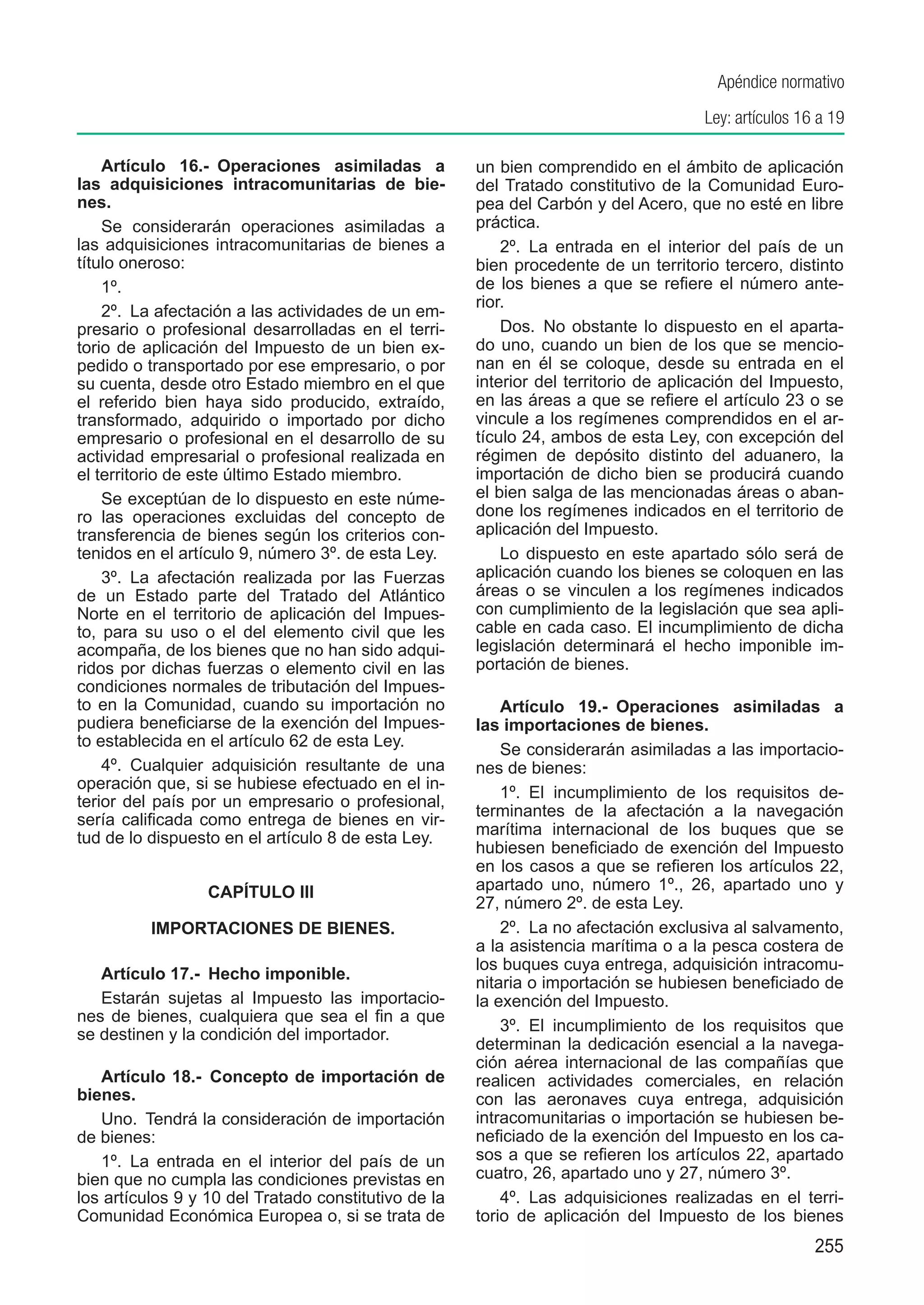 Apéndice normativo
                                                                                     Ley: artículos 16 a 19

    Artículo 16.-  Operaciones asimiladas a           un bien comprendido en el ámbito de aplicación
las adquisiciones intracomunitarias de bie-           del Tratado constitutivo de la Comunidad Euro-
nes.                                                  pea del Carbón y del Acero, que no esté en libre
    Se considerarán operaciones asimiladas a          práctica.
las adquisiciones intracomunitarias de bienes a           2º.  La entrada en el interior del país de un
título oneroso:                                       bien procedente de un territorio tercero, distinto
    1º.                                               de los bienes a que se refiere el número ante-
                                                      rior.
    2º.  La afectación a las actividades de un em-
presario o profesional desarrolladas en el terri-         Dos.  No obstante lo dispuesto en el aparta-
torio de aplicación del Impuesto de un bien ex-       do uno, cuando un bien de los que se mencio-
pedido o transportado por ese empresario, o por       nan en él se coloque, desde su entrada en el
su cuenta, desde otro Estado miembro en el que        interior del territorio de aplicación del Impuesto,
el referido bien haya sido producido, extraído,       en las áreas a que se refiere el artículo 23 o se
transformado, adquirido o importado por dicho         vincule a los regímenes comprendidos en el ar-
empresario o profesional en el desarrollo de su       tículo 24, ambos de esta Ley, con excepción del
actividad empresarial o profesional realizada en      régimen de depósito distinto del aduanero, la
el territorio de este último Estado miembro.          importación de dicho bien se producirá cuando
    Se exceptúan de lo dispuesto en este núme-        el bien salga de las mencionadas áreas o aban-
ro las operaciones excluidas del concepto de          done los regímenes indicados en el territorio de
transferencia de bienes según los criterios con-      aplicación del Impuesto.
tenidos en el artículo 9, número 3º. de esta Ley.         Lo dispuesto en este apartado sólo será de
    3º.  La afectación realizada por las Fuerzas      aplicación cuando los bienes se coloquen en las
de un Estado parte del Tratado del Atlántico          áreas o se vinculen a los regímenes indicados
Norte en el territorio de aplicación del Impues-      con cumplimiento de la legislación que sea apli-
to, para su uso o el del elemento civil que les       cable en cada caso. El incumplimiento de dicha
acompaña, de los bienes que no han sido adqui-        legislación determinará el hecho imponible im-
ridos por dichas fuerzas o elemento civil en las      portación de bienes.
condiciones normales de tributación del Impues-
to en la Comunidad, cuando su importación no              Artículo 19.-  Operaciones asimiladas a
pudiera beneficiarse de la exención del Impues-       las importaciones de bienes.
to establecida en el artículo 62 de esta Ley.
                                                          Se considerarán asimiladas a las importacio-
    4º.  Cualquier adquisición resultante de una      nes de bienes:
operación que, si se hubiese efectuado en el in-
                                                          1º.  El incumplimiento de los requisitos de-
terior del país por un empresario o profesional,
                                                      terminantes de la afectación a la navegación
sería calificada como entrega de bienes en vir-
tud de lo dispuesto en el artículo 8 de esta Ley.     marítima internacional de los buques que se
                                                      hubiesen beneficiado de exención del Impuesto
                                                      en los casos a que se refieren los artículos 22,
                  CAPÍTULO III                        apartado uno, número 1º., 26, apartado uno y
                                                      27, número 2º. de esta Ley.
	         IMPORTACIONES DE BIENES.                        2º.  La no afectación exclusiva al salvamento,
                                                      a la asistencia marítima o a la pesca costera de
                                                      los buques cuya entrega, adquisición intracomu-
   Artículo 17.-  Hecho imponible.
                                                      nitaria o importación se hubiesen beneficiado de
   Estarán sujetas al Impuesto las importacio-        la exención del Impuesto.
nes de bienes, cualquiera que sea el fin a que
                                                          3º.  El incumplimiento de los requisitos que
se destinen y la condición del importador.
                                                      determinan la dedicación esencial a la navega-
                                                      ción aérea internacional de las compañías que
   Artículo 18.-  Concepto de importación de          realicen actividades comerciales, en relación
bienes.                                               con las aeronaves cuya entrega, adquisición
   Uno.  Tendrá la consideración de importación       intracomunitarias o importación se hubiesen be-
de bienes:                                            neficiado de la exención del Impuesto en los ca-
   1º.  La entrada en el interior del país de un      sos a que se refieren los artículos 22, apartado
bien que no cumpla las condiciones previstas en       cuatro, 26, apartado uno y 27, número 3º.
los artículos 9 y 10 del Tratado constitutivo de la       4º.  Las adquisiciones realizadas en el terri-
Comunidad Económica Europea o, si se trata de         torio de aplicación del Impuesto de los bienes
                                                                                                      255
 