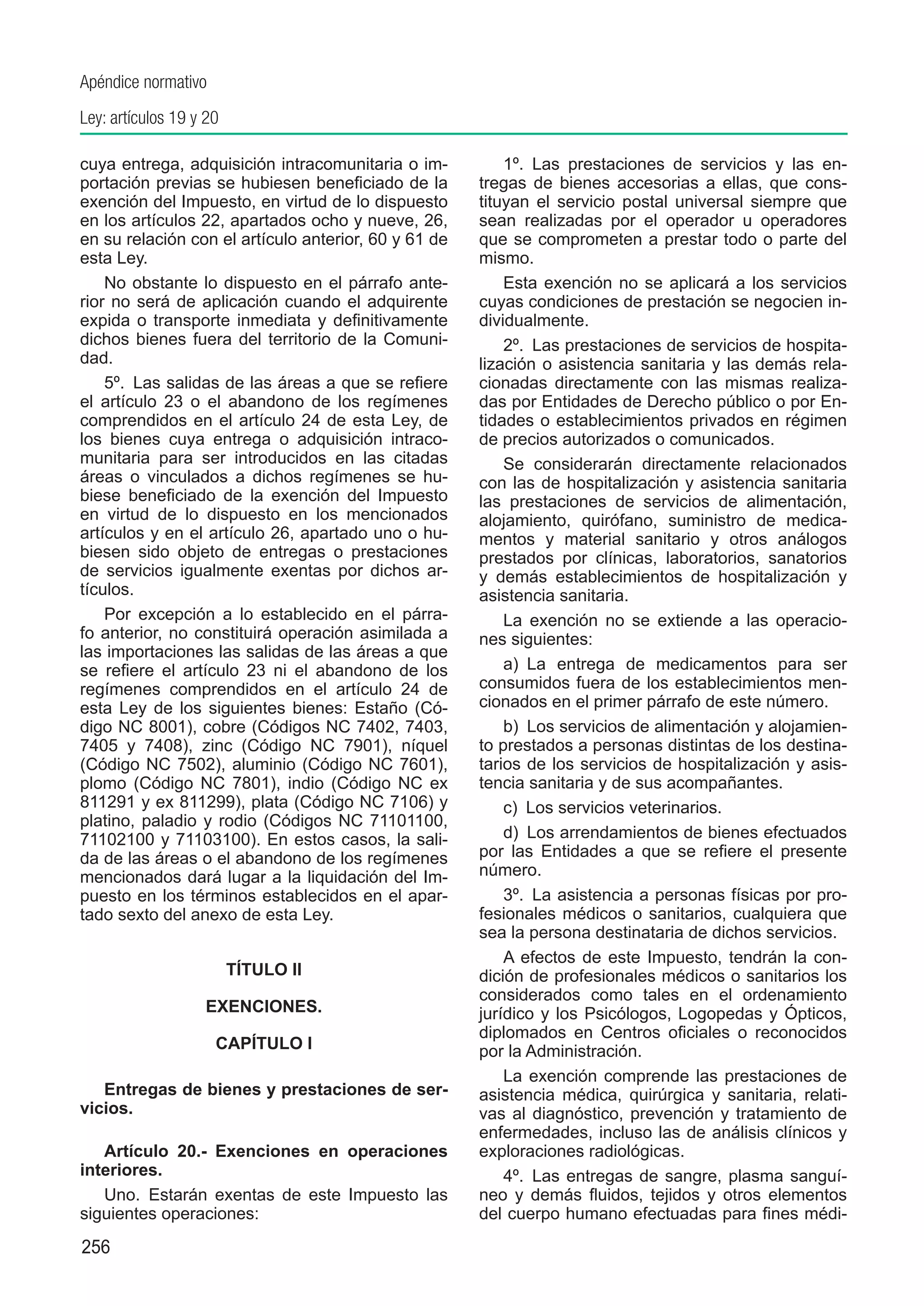 Apéndice normativo
Ley: artículos 19 y 20

cuya entrega, adquisición intracomunitaria o im-          1º.  Las prestaciones de servicios y las en-
portación previas se hubiesen beneficiado de la       tregas de bienes accesorias a ellas, que cons-
exención del Impuesto, en virtud de lo dispuesto      tituyan el servicio postal universal siempre que
en los artículos 22, apartados ocho y nueve, 26,      sean realizadas por el operador u operadores
en su relación con el artículo anterior, 60 y 61 de   que se comprometen a prestar todo o parte del
esta Ley.                                             mismo.
    No obstante lo dispuesto en el párrafo ante-          Esta exención no se aplicará a los servicios
rior no será de aplicación cuando el adquirente       cuyas condiciones de prestación se negocien in-
expida o transporte inmediata y definitivamente       dividualmente.
dichos bienes fuera del territorio de la Comuni-          2º.  Las prestaciones de servicios de hospita-
dad.                                                  lización o asistencia sanitaria y las demás rela-
    5º.  Las salidas de las áreas a que se refiere    cionadas directamente con las mismas realiza-
el artículo 23 o el abandono de los regímenes         das por Entidades de Derecho público o por En-
comprendidos en el artículo 24 de esta Ley, de        tidades o establecimientos privados en régimen
los bienes cuya entrega o adquisición intraco-        de precios autorizados o comunicados.
munitaria para ser introducidos en las citadas            Se considerarán directamente relacionados
áreas o vinculados a dichos regímenes se hu-          con las de hospitalización y asistencia sanitaria
biese beneficiado de la exención del Impuesto         las prestaciones de servicios de alimentación,
en virtud de lo dispuesto en los mencionados          alojamiento, quirófano, suministro de medica-
artículos y en el artículo 26, apartado uno o hu-     mentos y material sanitario y otros análogos
biesen sido objeto de entregas o prestaciones         prestados por clínicas, laboratorios, sanatorios
de servicios igualmente exentas por dichos ar-        y demás establecimientos de hospitalización y
tículos.                                              asistencia sanitaria.
    Por excepción a lo establecido en el párra-           La exención no se extiende a las operacio-
fo anterior, no constituirá operación asimilada a     nes siguientes:
las importaciones las salidas de las áreas a que
se refiere el artículo 23 ni el abandono de los           a)  La entrega de medicamentos para ser
regímenes comprendidos en el artículo 24 de           consumidos fuera de los establecimientos men-
esta Ley de los siguientes bienes: Estaño (Có-        cionados en el primer párrafo de este número.
digo NC 8001), cobre (Códigos NC 7402, 7403,              b)  Los servicios de alimentación y alojamien-
7405 y 7408), zinc (Código NC 7901), níquel           to prestados a personas distintas de los destina-
(Código NC 7502), aluminio (Código NC 7601),          tarios de los servicios de hospitalización y asis-
plomo (Código NC 7801), indio (Código NC ex           tencia sanitaria y de sus acompañantes.
811291 y ex 811299), plata (Código NC 7106) y             c)  Los servicios veterinarios.
platino, paladio y rodio (Códigos NC 71101100,
71102100 y 71103100). En estos casos, la sali-            d)  Los arrendamientos de bienes efectuados
da de las áreas o el abandono de los regímenes        por las Entidades a que se refiere el presente
mencionados dará lugar a la liquidación del Im-       número.
puesto en los términos establecidos en el apar-           3º.  La asistencia a personas físicas por pro-
tado sexto del anexo de esta Ley.                     fesionales médicos o sanitarios, cualquiera que
                                                      sea la persona destinataria de dichos servicios.
                                                          A efectos de este Impuesto, tendrán la con-
                         TÍTULO II                    dición de profesionales médicos o sanitarios los
                                                      considerados como tales en el ordenamiento
                   EXENCIONES.                        jurídico y los Psicólogos, Logopedas y Ópticos,
                                                      diplomados en Centros oficiales o reconocidos
                     CAPÍTULO I                       por la Administración.
                                                          La exención comprende las prestaciones de
   Entregas de bienes y prestaciones de ser-          asistencia médica, quirúrgica y sanitaria, relati-
vicios.                                               vas al diagnóstico, prevención y tratamiento de
                                                      enfermedades, incluso las de análisis clínicos y
   Artículo 20.-  Exenciones en operaciones           exploraciones radiológicas.
interiores.                                               4º.  Las entregas de sangre, plasma sanguí-
   Uno.  Estarán exentas de este Impuesto las         neo y demás fluidos, tejidos y otros elementos
siguientes operaciones:                               del cuerpo humano efectuadas para fines médi-
256
 