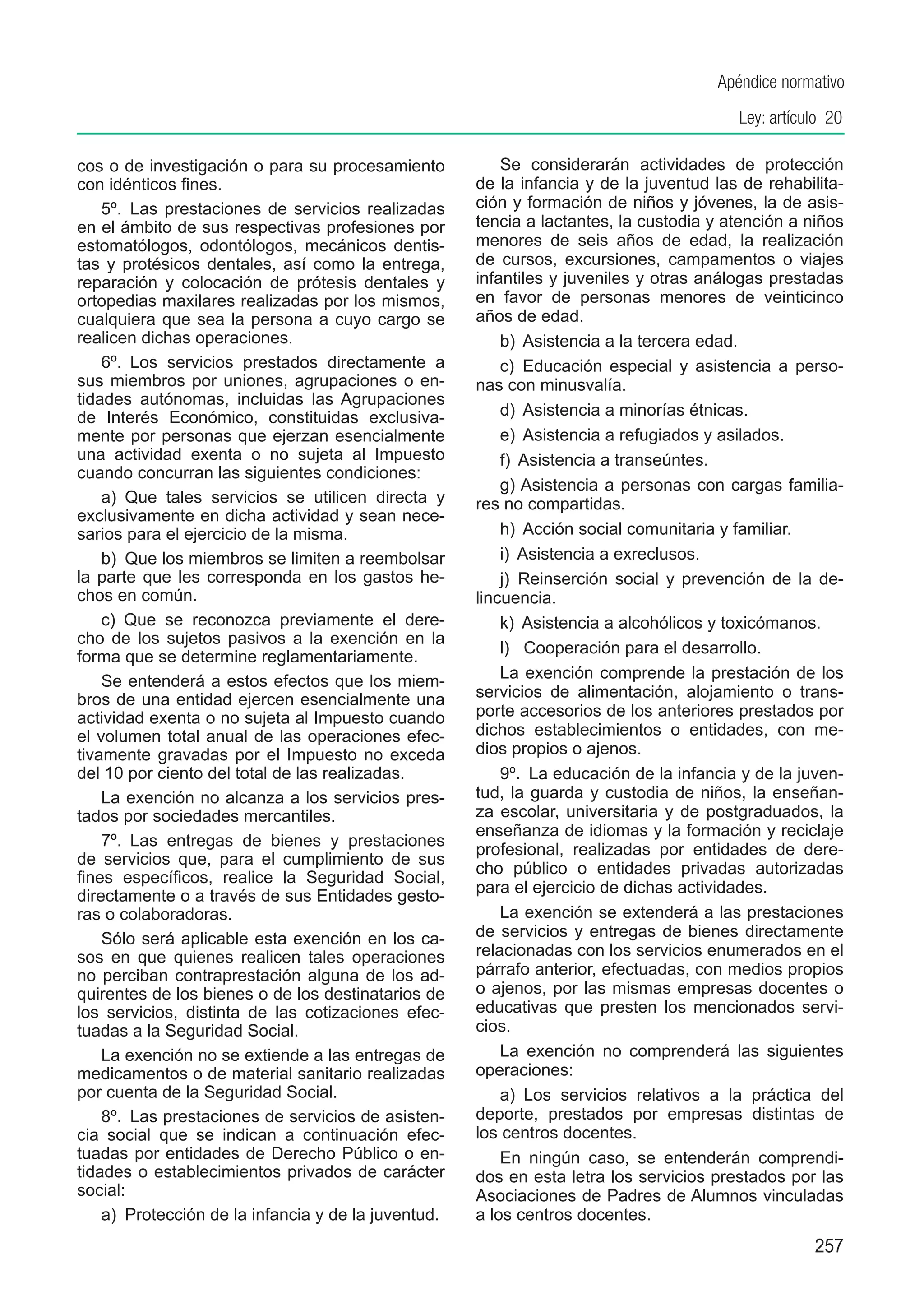 Apéndice normativo
                                                                                          Ley: artículo 20

cos o de investigación o para su procesamiento            Se considerarán actividades de protección
con idénticos fines.                                  de la infancia y de la juventud las de rehabilita-
    5º.  Las prestaciones de servicios realizadas     ción y formación de niños y jóvenes, la de asis-
en el ámbito de sus respectivas profesiones por       tencia a lactantes, la custodia y atención a niños
estomatólogos, odontólogos, mecánicos dentis-         menores de seis años de edad, la realización
tas y protésicos dentales, así como la entrega,       de cursos, excursiones, campamentos o viajes
reparación y colocación de prótesis dentales y        infantiles y juveniles y otras análogas prestadas
ortopedias maxilares realizadas por los mismos,       en favor de personas menores de veinticinco
cualquiera que sea la persona a cuyo cargo se         años de edad.
realicen dichas operaciones.                              b)  Asistencia a la tercera edad.
    6º.  Los servicios prestados directamente a           c)  Educación especial y asistencia a perso-
sus miembros por uniones, agrupaciones o en-          nas con minusvalía.
tidades autónomas, incluidas las Agrupaciones
de Interés Económico, constituidas exclusiva-             d)  Asistencia a minorías étnicas.
mente por personas que ejerzan esencialmente              e)  Asistencia a refugiados y asilados.
una actividad exenta o no sujeta al Impuesto              f)  Asistencia a transeúntes.
cuando concurran las siguientes condiciones:
                                                          g) Asistencia a personas con cargas familia-
    a)  Que tales servicios se utilicen directa y     res no compartidas.
exclusivamente en dicha actividad y sean nece-
sarios para el ejercicio de la misma.                     h)  Acción social comunitaria y familiar.
    b)  Que los miembros se limiten a reembolsar          i)  Asistencia a exreclusos.
la parte que les corresponda en los gastos he-            j)  Reinserción social y prevención de la de-
chos en común.                                        lincuencia.
    c)  Que se reconozca previamente el dere-             k)  Asistencia a alcohólicos y toxicómanos.
cho de los sujetos pasivos a la exención en la
                                                          l) Cooperación para el desarrollo.
forma que se determine reglamentariamente.
    Se entenderá a estos efectos que los miem-            La exención comprende la prestación de los
bros de una entidad ejercen esencialmente una         servicios de alimentación, alojamiento o trans-
actividad exenta o no sujeta al Impuesto cuando       porte accesorios de los anteriores prestados por
el volumen total anual de las operaciones efec-       dichos establecimientos o entidades, con me-
tivamente gravadas por el Impuesto no exceda          dios propios o ajenos.
del 10 por ciento del total de las realizadas.            9º.  La educación de la infancia y de la juven-
    La exención no alcanza a los servicios pres-      tud, la guarda y custodia de niños, la enseñan-
tados por sociedades mercantiles.                     za escolar, universitaria y de postgraduados, la
                                                      enseñanza de idiomas y la formación y reciclaje
    7º.  Las entregas de bienes y prestaciones
                                                      profesional, realizadas por entidades de dere-
de servicios que, para el cumplimiento de sus
                                                      cho público o entidades privadas autorizadas
fines específicos, realice la Seguridad Social,
directamente o a través de sus Entidades gesto-       para el ejercicio de dichas actividades.
ras o colaboradoras.                                      La exención se extenderá a las prestaciones
    Sólo será aplicable esta exención en los ca-      de servicios y entregas de bienes directamente
sos en que quienes realicen tales operaciones         relacionadas con los servicios enumerados en el
no perciban contraprestación alguna de los ad-        párrafo anterior, efectuadas, con medios propios
quirentes de los bienes o de los destinatarios de     o ajenos, por las mismas empresas docentes o
los servicios, distinta de las cotizaciones efec-     educativas que presten los mencionados servi-
tuadas a la Seguridad Social.                         cios.
    La exención no se extiende a las entregas de          La exención no comprenderá las siguientes
medicamentos o de material sanitario realizadas       operaciones:
por cuenta de la Seguridad Social.                        a)  Los servicios relativos a la práctica del
    8º.  Las prestaciones de servicios de asisten-    deporte, prestados por empresas distintas de
cia social que se indican a continuación efec-        los centros docentes.
tuadas por entidades de Derecho Público o en-             En ningún caso, se entenderán comprendi-
tidades o establecimientos privados de carácter       dos en esta letra los servicios prestados por las
social:                                               Asociaciones de Padres de Alumnos vinculadas
    a)  Protección de la infancia y de la juventud.   a los centros docentes.
                                                                                                     257
 