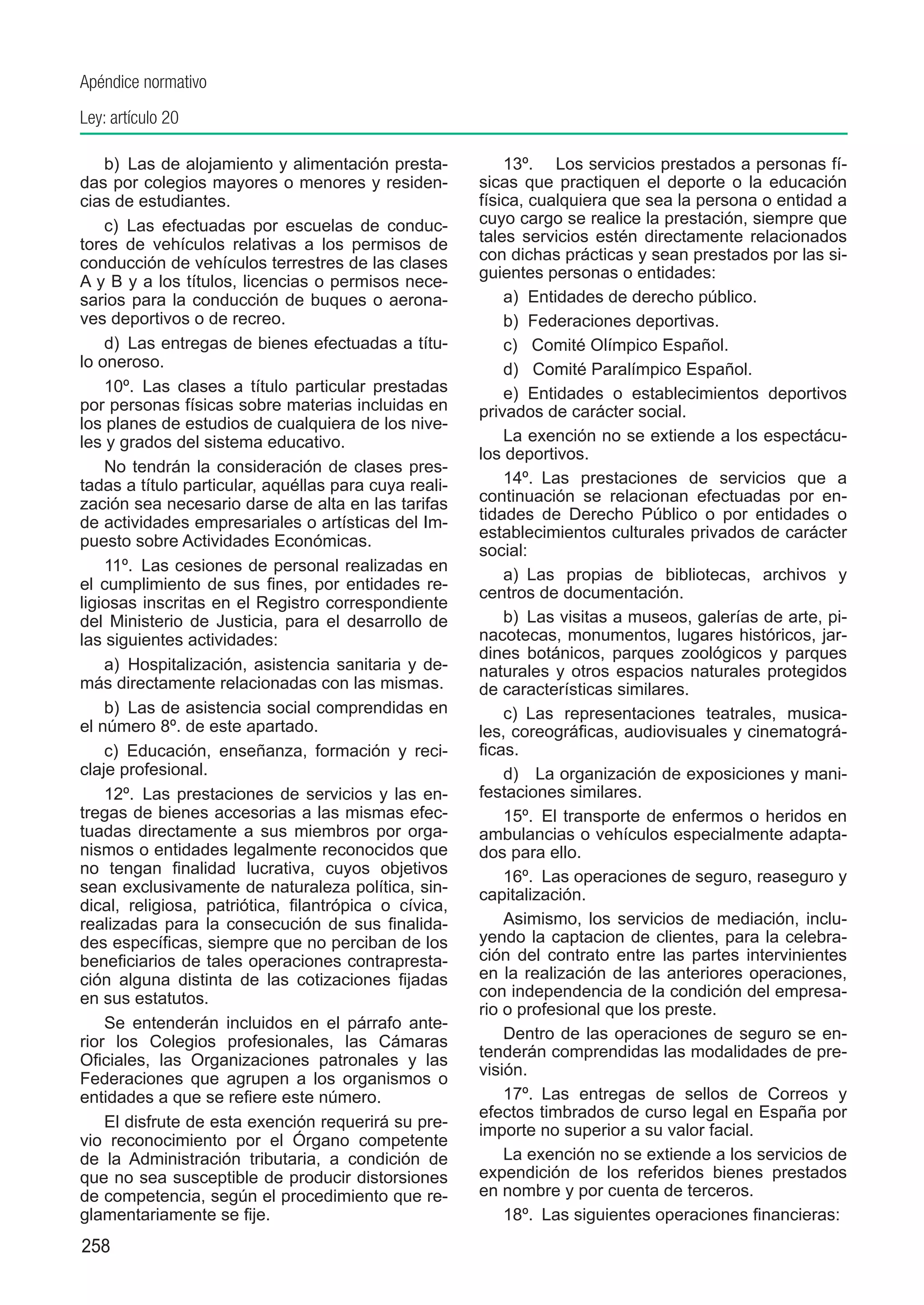 Apéndice normativo
Ley: artículo 20

    b)  Las de alojamiento y alimentación presta-          13º.	 Los servicios prestados a personas fí-
das por colegios mayores o menores y residen-          sicas que practiquen el deporte o la educación
cias de estudiantes.                                   física, cualquiera que sea la persona o entidad a
    c)  Las efectuadas por escuelas de conduc-         cuyo cargo se realice la prestación, siempre que
tores de vehículos relativas a los permisos de         tales servicios estén directamente relacionados
conducción de vehículos terrestres de las clases       con dichas prácticas y sean prestados por las si-
                                                       guientes personas o entidades:
A y B y a los títulos, licencias o permisos nece-
sarios para la conducción de buques o aerona-              a) Entidades de derecho público.
ves deportivos o de recreo.                                b) Federaciones deportivas.
    d)  Las entregas de bienes efectuadas a títu-          c) Comité Olímpico Español.
lo oneroso.                                                d) Comité Paralímpico Español.
    10º.  Las clases a título particular prestadas         e) Entidades o establecimientos deportivos
por personas físicas sobre materias incluidas en       privados de carácter social.
los planes de estudios de cualquiera de los nive-
les y grados del sistema educativo.                        La exención no se extiende a los espectácu-
                                                       los deportivos.
    No tendrán la consideración de clases pres-
tadas a título particular, aquéllas para cuya reali-       14º.  Las prestaciones de servicios que a
zación sea necesario darse de alta en las tarifas      continuación se relacionan efectuadas por en-
de actividades empresariales o artísticas del Im-      tidades de Derecho Público o por entidades o
                                                       establecimientos culturales privados de carácter
puesto sobre Actividades Económicas.
                                                       social:
    11º.  Las cesiones de personal realizadas en
                                                           a)  Las propias de bibliotecas, archivos y
el cumplimiento de sus fines, por entidades re-
                                                       centros de documentación.
ligiosas inscritas en el Registro correspondiente
del Ministerio de Justicia, para el desarrollo de          b)  Las visitas a museos, galerías de arte, pi-
las siguientes actividades:                            nacotecas, monumentos, lugares históricos, jar-
                                                       dines botánicos, parques zoológicos y parques
    a)  Hospitalización, asistencia sanitaria y de-    naturales y otros espacios naturales protegidos
más directamente relacionadas con las mismas.          de características similares.
    b)  Las de asistencia social comprendidas en           c)  Las representaciones teatrales, musica-
el número 8º. de este apartado.                        les, coreográficas, audiovisuales y cinematográ-
    c)  Educación, enseñanza, formación y reci-        ficas.
claje profesional.                                         d)  La organización de exposiciones y mani-
    12º.  Las prestaciones de servicios y las en-      festaciones similares.
tregas de bienes accesorias a las mismas efec-             15º.  El transporte de enfermos o heridos en
tuadas directamente a sus miembros por orga-           ambulancias o vehículos especialmente adapta-
nismos o entidades legalmente reconocidos que          dos para ello.
no tengan finalidad lucrativa, cuyos objetivos             16º.  Las operaciones de seguro, reaseguro y
sean exclusivamente de naturaleza política, sin-       capitalización.
dical, religiosa, patriótica, filantrópica o cívica,
realizadas para la consecución de sus finalida-            Asimismo, los servicios de mediación, inclu-
des específicas, siempre que no perciban de los        yendo la captacion de clientes, para la celebra-
beneficiarios de tales operaciones contrapresta-       ción del contrato entre las partes intervinientes
ción alguna distinta de las cotizaciones fijadas       en la realización de las anteriores operaciones,
en sus estatutos.                                      con independencia de la condición del empresa-
                                                       rio o profesional que los preste.
    Se entenderán incluidos en el párrafo ante-
rior los Colegios profesionales, las Cámaras               Dentro de las operaciones de seguro se en-
Oficiales, las Organizaciones patronales y las         tenderán comprendidas las modalidades de pre-
                                                       visión.
Federaciones que agrupen a los organismos o
entidades a que se refiere este número.                    17º.  Las entregas de sellos de Correos y
                                                       efectos timbrados de curso legal en España por
    El disfrute de esta exención requerirá su pre-     importe no superior a su valor facial.
vio reconocimiento por el Órgano competente
de la Administración tributaria, a condición de            La exención no se extiende a los servicios de
que no sea susceptible de producir distorsiones        expendición de los referidos bienes prestados
de competencia, según el procedimiento que re-         en nombre y por cuenta de terceros.
glamentariamente se fije.                                  18º.  Las siguientes operaciones financieras:
258
 