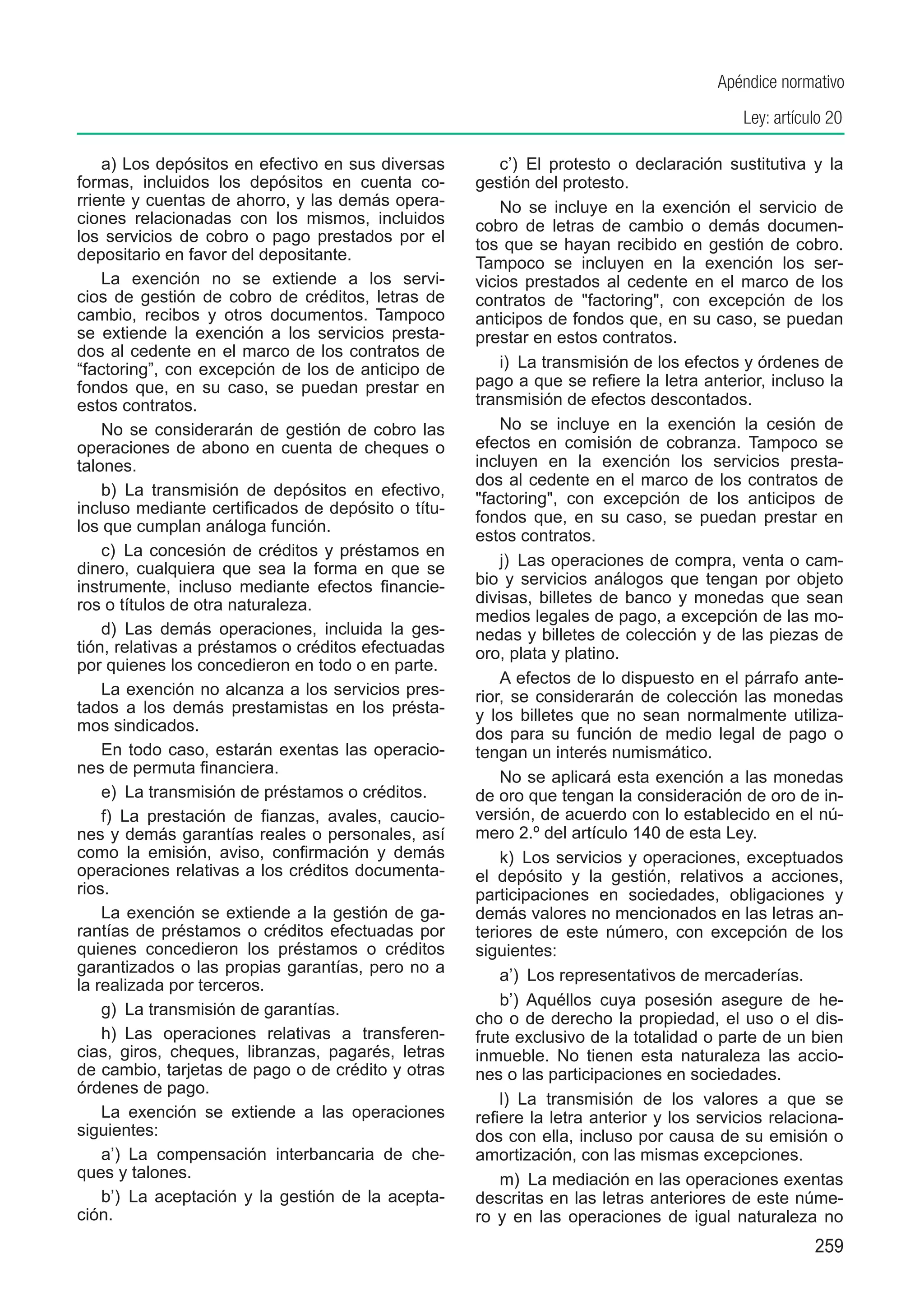 Apéndice normativo
                                                                                         Ley: artículo 20

    a) Los depósitos en efectivo en sus diversas        c’)  El protesto o declaración sustitutiva y la
formas, incluidos los depósitos en cuenta co-       gestión del protesto.
rriente y cuentas de ahorro, y las demás opera-         No se incluye en la exención el servicio de
ciones relacionadas con los mismos, incluidos       cobro de letras de cambio o demás documen-
los servicios de cobro o pago prestados por el      tos que se hayan recibido en gestión de cobro.
depositario en favor del depositante.               Tampoco se incluyen en la exención los ser-
    La exención no se extiende a los servi-         vicios prestados al cedente en el marco de los
cios de gestión de cobro de créditos, letras de     contratos de "factoring", con excepción de los
cambio, recibos y otros documentos. Tampoco         anticipos de fondos que, en su caso, se puedan
se extiende la exención a los servicios presta-     prestar en estos contratos.
dos al cedente en el marco de los contratos de
“factoring”, con excepción de los de anticipo de        i)  La transmisión de los efectos y órdenes de
fondos que, en su caso, se puedan prestar en        pago a que se refiere la letra anterior, incluso la
estos contratos.                                    transmisión de efectos descontados.
    No se considerarán de gestión de cobro las          No se incluye en la exención la cesión de
operaciones de abono en cuenta de cheques o         efectos en comisión de cobranza. Tampoco se
talones.                                            incluyen en la exención los servicios presta-
                                                    dos al cedente en el marco de los contratos de
    b)  La transmisión de depósitos en efectivo,    "factoring", con excepción de los anticipos de
incluso mediante certificados de depósito o títu-
                                                    fondos que, en su caso, se puedan prestar en
los que cumplan análoga función.
                                                    estos contratos.
    c)  La concesión de créditos y préstamos en
dinero, cualquiera que sea la forma en que se           j)  Las operaciones de compra, venta o cam-
instrumente, incluso mediante efectos financie-     bio y servicios análogos que tengan por objeto
ros o títulos de otra naturaleza.                   divisas, billetes de banco y monedas que sean
                                                    medios legales de pago, a excepción de las mo-
    d)  Las demás operaciones, incluida la ges-     nedas y billetes de colección y de las piezas de
tión, relativas a préstamos o créditos efectuadas   oro, plata y platino.
por quienes los concedieron en todo o en parte.
                                                        A efectos de lo dispuesto en el párrafo ante-
    La exención no alcanza a los servicios pres-    rior, se considerarán de colección las monedas
tados a los demás prestamistas en los présta-       y los billetes que no sean normalmente utiliza-
mos sindicados.                                     dos para su función de medio legal de pago o
    En todo caso, estarán exentas las operacio-     tengan un interés numismático.
nes de permuta financiera.
                                                        No se aplicará esta exención a las monedas
    e)  La transmisión de préstamos o créditos.     de oro que tengan la consideración de oro de in-
    f)  La prestación de fianzas, avales, caucio-   versión, de acuerdo con lo establecido en el nú-
nes y demás garantías reales o personales, así      mero 2.º del artículo 140 de esta Ley.
como la emisión, aviso, confirmación y demás            k)  Los servicios y operaciones, exceptuados
operaciones relativas a los créditos documenta-     el depósito y la gestión, relativos a acciones,
rios.                                               participaciones en sociedades, obligaciones y
    La exención se extiende a la gestión de ga-     demás valores no mencionados en las letras an-
rantías de préstamos o créditos efectuadas por      teriores de este número, con excepción de los
quienes concedieron los préstamos o créditos        siguientes:
garantizados o las propias garantías, pero no a         a’)  Los representativos de mercaderías.
la realizada por terceros.
                                                        b’)  Aquéllos cuya posesión asegure de he-
    g)  La transmisión de garantías.
                                                    cho o de derecho la propiedad, el uso o el dis-
    h)  Las operaciones relativas a transferen-     frute exclusivo de la totalidad o parte de un bien
cias, giros, cheques, libranzas, pagarés, letras    inmueble. No tienen esta naturaleza las accio-
de cambio, tarjetas de pago o de crédito y otras    nes o las participaciones en sociedades.
órdenes de pago.
                                                        l)  La transmisión de los valores a que se
    La exención se extiende a las operaciones       refiere la letra anterior y los servicios relaciona-
siguientes:                                         dos con ella, incluso por causa de su emisión o
    a’)  La compensación interbancaria de che-      amortización, con las mismas excepciones.
ques y talones.                                         m)  La mediación en las operaciones exentas
    b’)  La aceptación y la gestión de la acepta-   descritas en las letras anteriores de este núme-
ción.                                               ro y en las operaciones de igual naturaleza no
                                                                                                    259
 